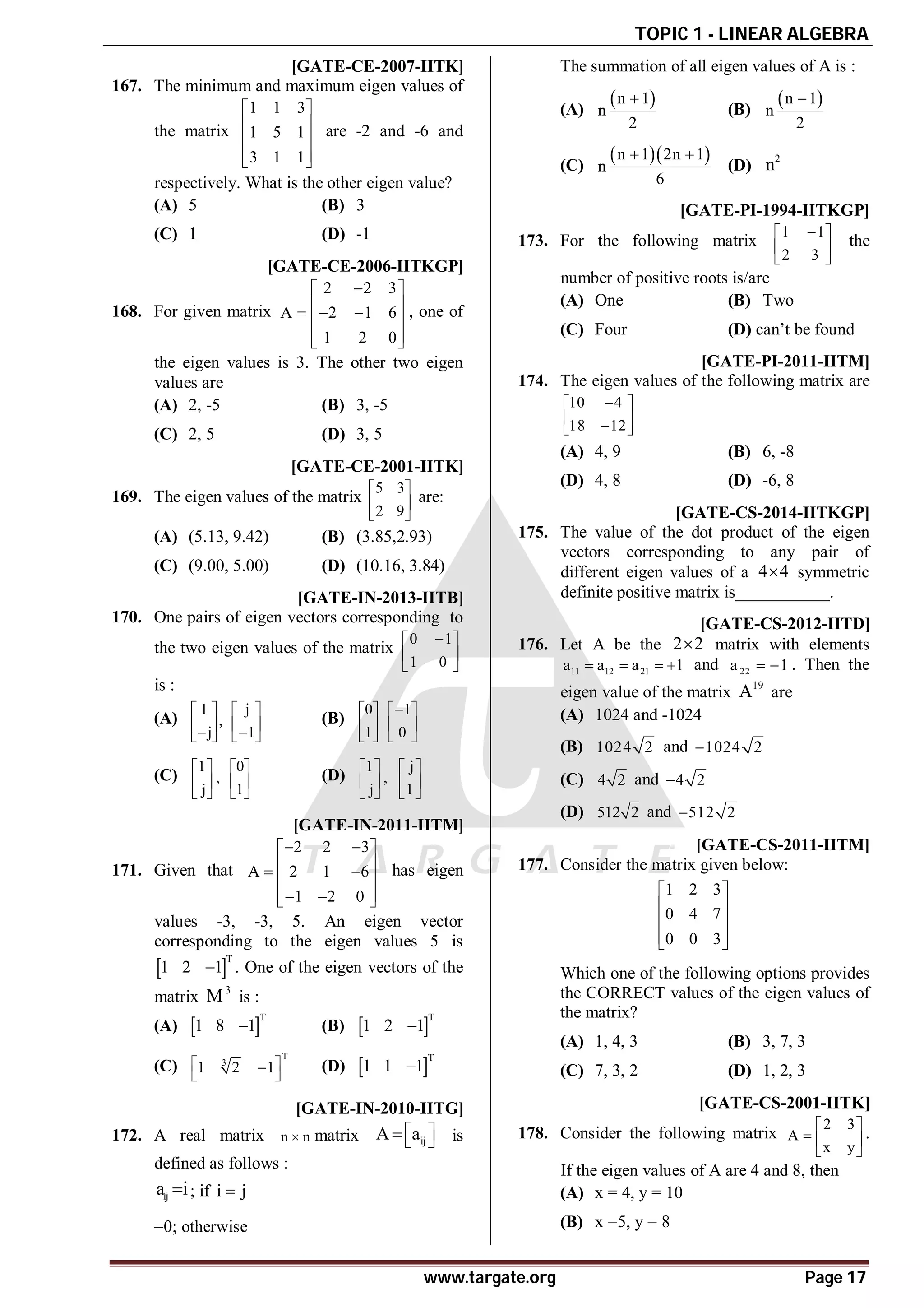 TOPIC 1 - LINEAR ALGEBRA
www.targate.org Page 17
AB [GATE-CE-2007-IITK]
167. The minimum and maximum eigen values of
the matrix
1 1 3
1 5 1
3 1 1
 
 
 
 
 
are -2 and -6 and
respectively. What is the other eigen value?
(A) 5 (B) 3
(C) 1 (D) -1
AB [GATE-CE-2006-IITKGP]
168. For given matrix
2 2 3
A 2 1 6
1 2 0

 
 
  
 
 
 
, one of
the eigen values is 3. The other two eigen
values are
(A) 2, -5 (B) 3, -5
(C) 2, 5 (D) 3, 5
AD [GATE-CE-2001-IITK]
169. The eigen values of the matrix
5 3
2 9
 
 
 
are:
(A) (5.13, 9.42) (B) (3.85,2.93)
(C) (9.00, 5.00) (D) (10.16, 3.84)
AD [GATE-IN-2013-IITB]
170. One pairs of eigen vectors corresponding to
the two eigen values of the matrix
0 1
1 0

 
 
 
is :
(A)
1
,
j
 
 

 
j
1
 
 

 
(B)
0
1
 
 
 
1
0

 
 
 
(C)
1
,
j
 
 
 
0
1
 
 
 
(D)
1
,
j
 
 
 
j
1
 
 
 
AB [GATE-IN-2011-IITM]
171. Given that
2 2 3
A 2 1 6
1 2 0
 
 
 
 
 
 
 
 
has eigen
values -3, -3, 5. An eigen vector
corresponding to the eigen values 5 is
 
T
1 2 1
 . One of the eigen vectors of the
matrix
3
M is :
(A)  
T
1 8 1
 (B)  
T
1 2 1

(C)
T
3
1 2 1
 

 
(D)  
T
1 1 1

AA [GATE-IN-2010-IITG]
172. A real matrix n n
 matrix ij
A a
 
   is
defined as follows :
ij
a i
 ; if i j

=0; otherwise
The summation of all eigen values of A is :
(A)
 
n 1
n
2

(B)
 
n 1
n
2

(C)
  
n 1 2n 1
n
6
 
(D)
2
n
AA [GATE-PI-1994-IITKGP]
173. For the following matrix
1 1
2 3

 
 
 
the
number of positive roots is/are
(A) One (B) Two
(C) Four (D) can’t be found
AB [GATE-PI-2011-IITM]
174. The eigen values of the following matrix are
10 4
18 12

 
 

 
(A) 4, 9 (B) 6, -8
(D) 4, 8 (D) -6, 8
AOrthogonal [GATE-CS-2014-IITKGP]
175. The value of the dot product of the eigen
vectors corresponding to any pair of
different eigen values of a 4 4
 symmetric
definite positive matrix is___________.
AD [GATE-CS-2012-IITD]
176. Let A be the 2 2
 matrix with elements
11 12 21
a a a 1
    and 22
a 1
  . Then the
eigen value of the matrix
19
A are
(A) 1024 and -1024
(B) 1024 2 and 1024 2

(C) 4 2 and 4 2

(D) 512 2 and 512 2

AA [GATE-CS-2011-IITM]
177. Consider the matrix given below:
1 2 3
0 4 7
0 0 3
 
 
 
 
 
Which one of the following options provides
the CORRECT values of the eigen values of
the matrix?
(A) 1, 4, 3 (B) 3, 7, 3
(C) 7, 3, 2 (D) 1, 2, 3
AD [GATE-CS-2001-IITK]
178. Consider the following matrix
2 3
A
x y
 
  
 
.
If the eigen values of A are 4 and 8, then
(A) x = 4, y = 10
(B) x =5, y = 8
 