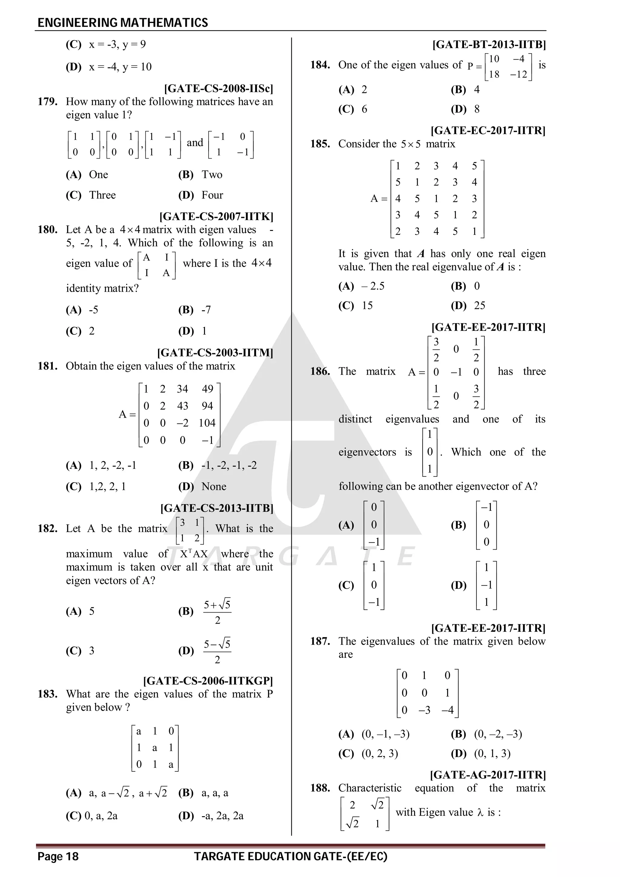 ENGINEERING MATHEMATICS
Page 18 TARGATE EDUCATION GATE-(EE/EC)
(C) x = -3, y = 9
(D) x = -4, y = 10
AA [GATE-CS-2008-IISc]
179. How many of the following matrices have an
eigen value 1?
1 1 0 1 1 1
, ,
0 0 0 0 1 1

     
     
     
and
1 0
1 1

 
 

 
(A) One (B) Two
(C) Three (D) Four
AC [GATE-CS-2007-IITK]
180. Let A be a 4 4
 matrix with eigen values -
5, -2, 1, 4. Which of the following is an
eigen value of
A I
I A
 
 
 
where I is the 4 4

identity matrix?
(A) -5 (B) -7
(C) 2 (D) 1
AA [GATE-CS-2003-IITM]
181. Obtain the eigen values of the matrix
1 2 34 49
0 2 43 94
A
0 0 2 104
0 0 0 1
 
 
 

 

 

 
(A) 1, 2, -2, -1 (B) -1, -2, -1, -2
(C) 1,2, 2, 1 (D) None
AA [GATE-CS-2013-IITB]
182. Let A be the matrix
3 1
1 2
 
 
 
. What is the
maximum value of T
X AX where the
maximum is taken over all x that are unit
eigen vectors of A?
(A) 5 (B)
5 5
2

(C) 3 (D)
5 5
2

AA [GATE-CS-2006-IITKGP]
183. What are the eigen values of the matrix P
given below ?
a 1 0
1 a 1
0 1 a
 
 
 
 
 
(A) a, a 2
 , a 2
 (B) a, a, a
(C) 0, a, 2a (D) -a, 2a, 2a
AC [GATE-BT-2013-IITB]
184. One of the eigen values of
10 4
P
18 12

 
  

 
is
(A) 2 (B) 4
(C) 6 (D) 8
AC [GATE-EC-2017-IITR]
185. Consider the 5 5
 matrix
1 2 3 4 5
5 1 2 3 4
A 4 5 1 2 3
3 4 5 1 2
2 3 4 5 1
 
 
 
 

 
 
 
 
It is given that A has only one real eigen
value. Then the real eigenvalue of A is :
(A) – 2.5 (B) 0
(C) 15 (D) 25
AC [GATE-EE-2017-IITR]
186. The matrix
3 1
0
2 2
A 0 1 0
1 3
0
2 2
 
 
 
 
 
 
 
 
has three
distinct eigenvalues and one of its
eigenvectors is
1
0
1
 
 
 
 
 
. Which one of the
following can be another eigenvector of A?
(A)
0
0
1
 
 
 
 

 
(B)
1
0
0

 
 
 
 
 
(C)
1
0
1
 
 
 
 

 
(D)
1
1
1
 
 

 
 
 
AA [GATE-EE-2017-IITR]
187. The eigenvalues of the matrix given below
are
0 1 0
0 0 1
0 3 4
 
 
 
 
 
 
(A) (0, –1, –3) (B) (0, –2, –3)
(C) (0, 2, 3) (D) (0, 1, 3)
AC [GATE-AG-2017-IITR]
188. Characteristic equation of the matrix
2 2
2 1
 
 
 
 
with Eigen value  is :
 