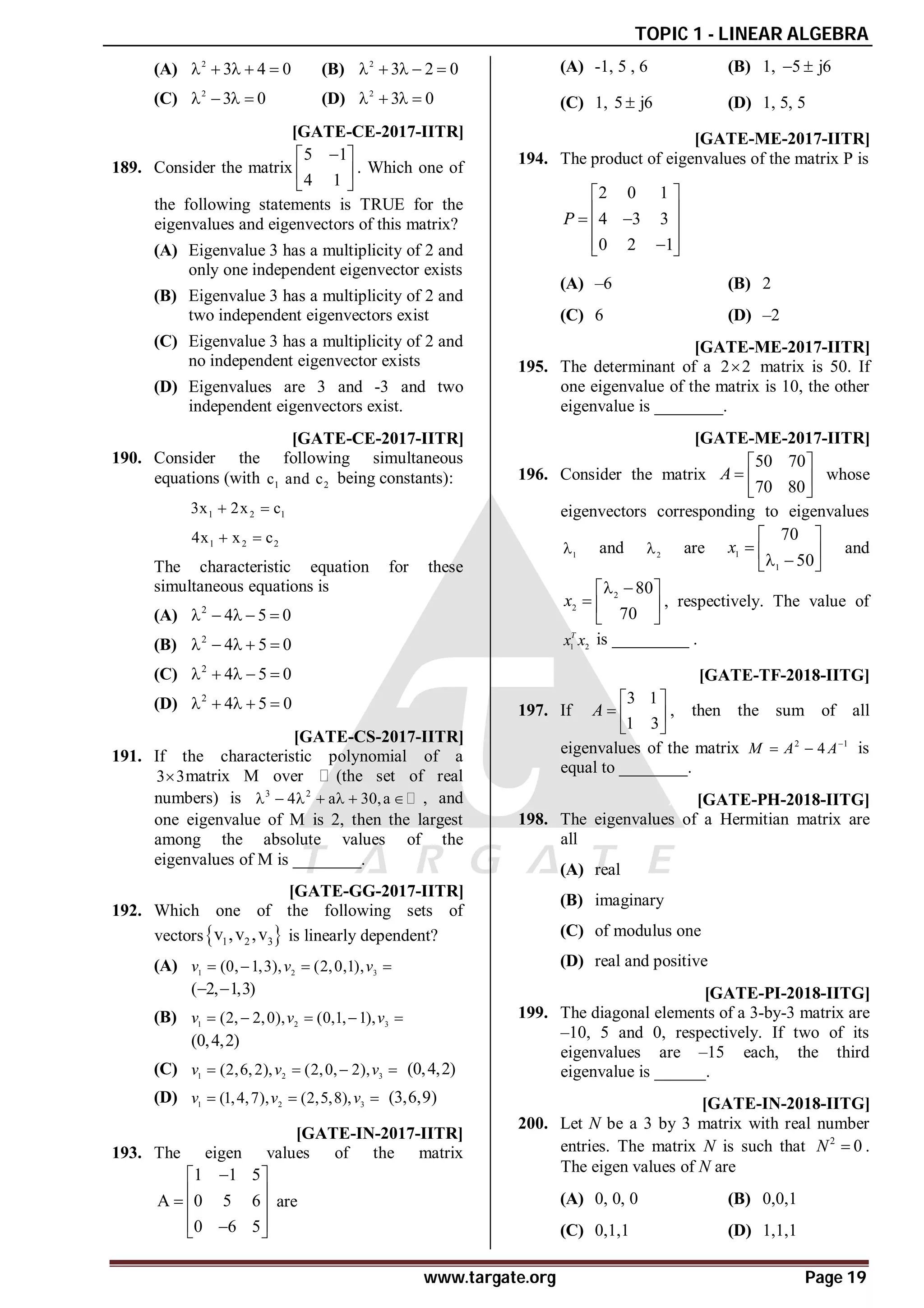 TOPIC 1 - LINEAR ALGEBRA
www.targate.org Page 19
(A) 2
3 4 0
     (B) 2
3 2 0
    
(C) 2
3 0
    (D) 2
3 0
   
AA [GATE-CE-2017-IITR]
189. Consider the matrix
5 1
4 1

 
 
 
. Which one of
the following statements is TRUE for the
eigenvalues and eigenvectors of this matrix?
(A) Eigenvalue 3 has a multiplicity of 2 and
only one independent eigenvector exists
(B) Eigenvalue 3 has a multiplicity of 2 and
two independent eigenvectors exist
(C) Eigenvalue 3 has a multiplicity of 2 and
no independent eigenvector exists
(D) Eigenvalues are 3 and -3 and two
independent eigenvectors exist.
AA [GATE-CE-2017-IITR]
190. Consider the following simultaneous
equations (with 1 2
c and c being constants):
1 2 1
3x 2x c
 
1 2 2
4x x c
 
The characteristic equation for these
simultaneous equations is
(A) 2
4 5 0
    
(B) 2
4 5 0
    
(C) 2
4 5 0
    
(D) 2
4 5 0
    
A5 [GATE-CS-2017-IITR]
191. If the characteristic polynomial of a
3 3
 matrix M over (the set of real
numbers) is 3 2
4 a 30,a
       , and
one eigenvalue of M is 2, then the largest
among the absolute values of the
eigenvalues of M is ________.
AD [GATE-GG-2017-IITR]
192. Which one of the following sets of
vectors 
1 2 3
v ,v ,v is linearly dependent?
(A) 1 2 3
(0, 1,3), (2,0,1),
v v v
   
( 2, 1,3)
 
(B) 1 2 3
(2, 2,0), (0,1, 1),
v v v
    
(0,4,2)
(C) 1 2 3
(2,6,2), (2,0, 2),
v v v
    (0,4,2)
(D) 1 2 3
(1,4,7), (2,5,8),
v v v
   (3,6,9)
AC [GATE-IN-2017-IITR]
193. The eigen values of the matrix
1 1 5
A 0 5 6
0 6 5

 
 
  
 

 
are
(A) -1, 5 , 6 (B) 1, 5 j6
 
(C) 1, 5 j6
 (D) 1, 5, 5
AB [GATE-ME-2017-IITR]
194. The product of eigenvalues of the matrix P is
2 0 1
4 3 3
0 2 1
P
 
 
 
 
 

 
(A) –6 (B) 2
(C) 6 (D) –2
A5 [GATE-ME-2017-IITR]
195. The determinant of a 2 2
 matrix is 50. If
one eigenvalue of the matrix is 10, the other
eigenvalue is ________.
A0 [GATE-ME-2017-IITR]
196. Consider the matrix
50 70
70 80
A
 
  
 
whose
eigenvectors corresponding to eigenvalues
1
 and 2
 are 1
1
70
50
x
 
  
 
 
and
2
2
80
70
x
 
 
  
 
, respectively. The value of
1 2
T
x x is _________ .
A17 [GATE-TF-2018-IITG]
197. If
3 1
1 3
A
 
  
 
, then the sum of all
eigenvalues of the matrix 2 1
4
M A A
  is
equal to ________.
AA [GATE-PH-2018-IITG]
198. The eigenvalues of a Hermitian matrix are
all
(A) real
(B) imaginary
(C) of modulus one
(D) real and positive
A24.5 to 25.5 [GATE-PI-2018-IITG]
199. The diagonal elements of a 3-by-3 matrix are
–10, 5 and 0, respectively. If two of its
eigenvalues are –15 each, the third
eigenvalue is ______.
AA [GATE-IN-2018-IITG]
200. Let N be a 3 by 3 matrix with real number
entries. The matrix N is such that 2
0
N  .
The eigen values of N are
(A) 0, 0, 0 (B) 0,0,1
(C) 0,1,1 (D) 1,1,1
 
