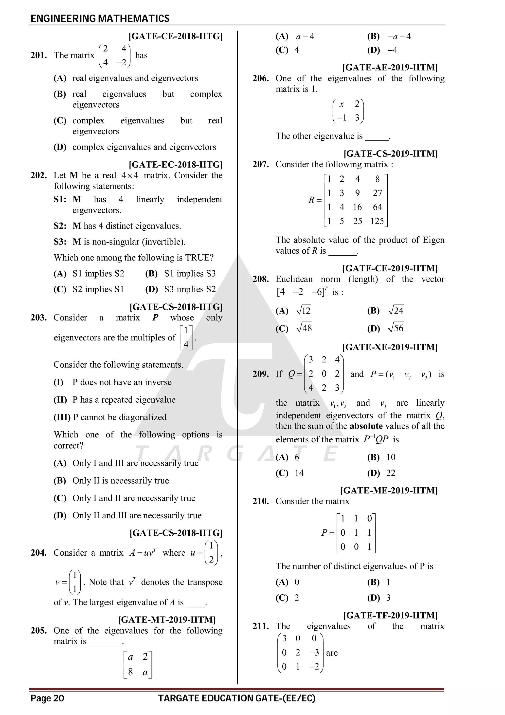 ENGINEERING MATHEMATICS
Page 20 TARGATE EDUCATION GATE-(EE/EC)
AD [GATE-CE-2018-IITG]
201. The matrix
2 4
4 2

 
 

 
has
(A) real eigenvalues and eigenvectors
(B) real eigenvalues but complex
eigenvectors
(C) complex eigenvalues but real
eigenvectors
(D) complex eigenvalues and eigenvectors
AC [GATE-EC-2018-IITG]
202. Let M be a real 4 4
 matrix. Consider the
following statements:
S1: M has 4 linearly independent
eigenvectors.
S2: M has 4 distinct eigenvalues.
S3: M is non-singular (invertible).
Which one among the following is TRUE?
(A) S1 implies S2 (B) S1 implies S3
(C) S2 implies S1 (D) S3 implies S2
AD [GATE-CS-2018-IITG]
203. Consider a matrix P whose only
eigenvectors are the multiples of
1
4
 
 
 
.
Consider the following statements.
(I) P does not have an inverse
(II) P has a repeated eigenvalue
(III) P cannot be diagonalized
Which one of the following options is
correct?
(A) Only I and III are necessarily true
(B) Only II is necessarily true
(C) Only I and II are necessarily true
(D) Only II and III are necessarily true
A3 [GATE-CS-2018-IITG]
204. Consider a matrix T
A uv
 where
1
2
u
 
  
 
,
1
1
v
 
  
 
. Note that T
v denotes the transpose
of v. The largest eigenvalue of A is ____.
AA T1.4 [GATE-MT-2019-IITM]
205. One of the eigenvalues for the following
matrix is _______.
2
8
a
a
 
 
 
(A) 4
a  (B) 4
a
 
(C) 4 (D) 4

A2 T1.4 [GATE-AE-2019-IITM]
206. One of the eigenvalues of the following
matrix is 1.
2
1 3
x
 
 

 
The other eigenvalue is _____.
A12 T1.4 [GATE-CS-2019-IITM]
207. Consider the following matrix :
1 2 4 8
1 3 9 27
1 4 16 64
1 5 25 125
R
 
 
 

 
 
 
The absolute value of the product of Eigen
values of R is ______.
AD T1.4 [GATE-CE-2019-IITM]
208. Euclidean norm (length) of the vector
[4 2 6]T
  is :
(A) 12 (B) 24
(C) 48 (D) 56
AB T1.4 [GATE-XE-2019-IITM]
209. If
3 2 4
2 0 2
4 2 3
Q
 
 
  
 
 
and 1 2 3
( )
P v v v
 is
the matrix 1 2
,
v v and 3
v are linearly
independent eigenvectors of the matrix Q,
then the sum of the absolute values of all the
elements of the matrix
1
P QP

is
(A) 6 (B) 10
(C) 14 (D) 22
AB T1.4 [GATE-ME-2019-IITM]
210. Consider the matrix
1 1 0
0 1 1
0 0 1
P
 
 
  
 
 
The number of distinct eigenvalues of P is
(A) 0 (B) 1
(C) 2 (D) 3
AA T1.4 [GATE-TF-2019-IITM]
211. The eigenvalues of the matrix
3 0 0
0 2 3
0 1 2
 
 

 
 

 
are
 