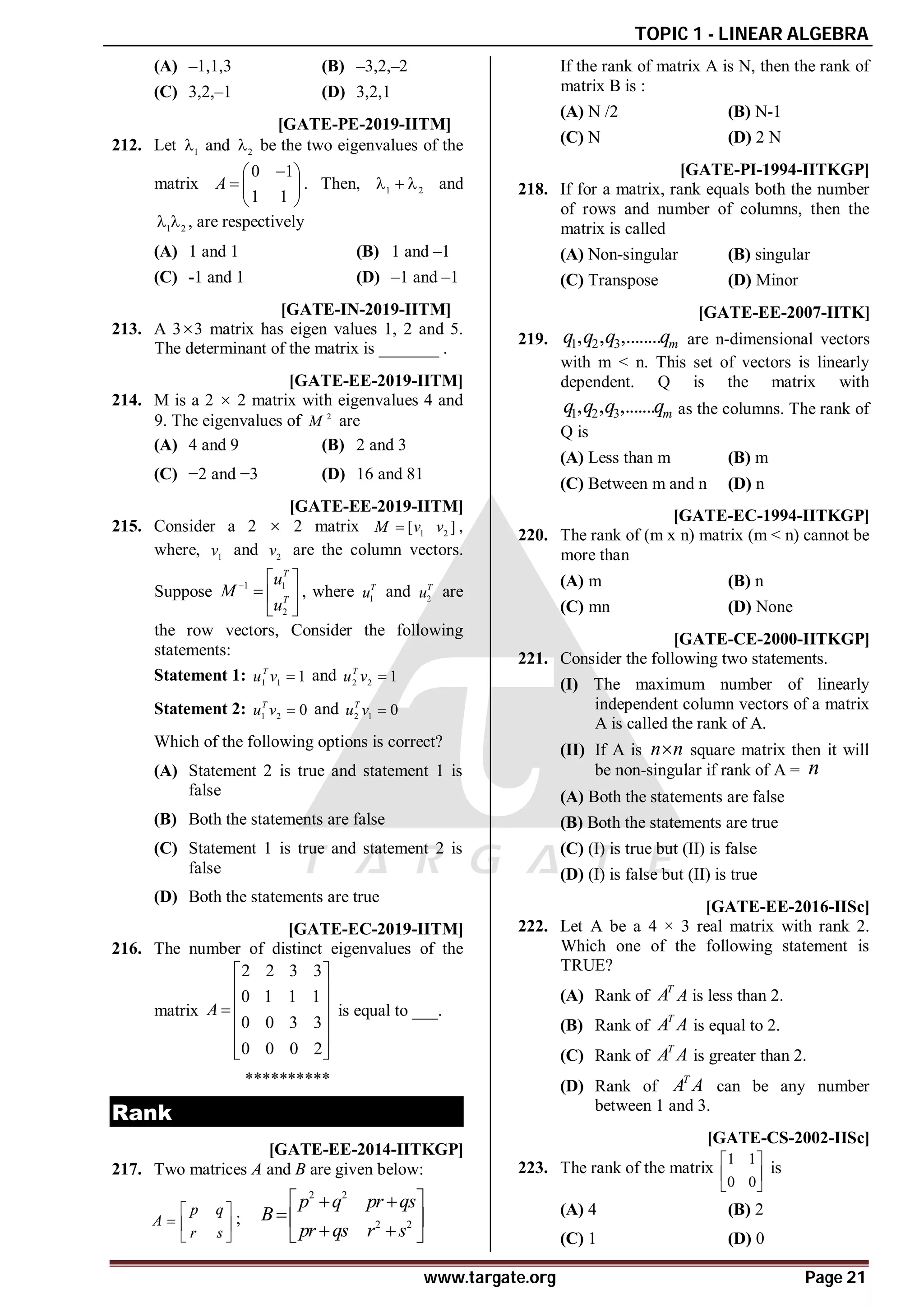TOPIC 1 - LINEAR ALGEBRA
www.targate.org Page 21
(A) –1,1,3 (B) –3,2,–2
(C) 3,2,–1 (D) 3,2,1
AA T1.4 [GATE-PE-2019-IITM]
212. Let 1
 and 2
 be the two eigenvalues of the
matrix
0 1
1 1
A

 
  
 
. Then, 1 2
   and
1 2
  , are respectively
(A) 1 and 1 (B) 1 and –1
(C) -1 and 1 (D) –1 and –1
A10 T1.4 [GATE-IN-2019-IITM]
213. A 33 matrix has eigen values 1, 2 and 5.
The determinant of the matrix is _______ .
AD T1.4 [GATE-EE-2019-IITM]
214. M is a 2  2 matrix with eigenvalues 4 and
9. The eigenvalues of 2
M are
(A) 4 and 9 (B) 2 and 3
(C) −2 and −3 (D) 16 and 81
AC T1.4 [GATE-EE-2019-IITM]
215. Consider a 2  2 matrix 1 2
[ ]
M v v
 ,
where, 1
v and 2
v are the column vectors.
Suppose 1 1
2
T
T
u
M
u
  
  
 
, where 1
T
u and 2
T
u are
the row vectors, Consider the following
statements:
Statement 1: 1 1 1
T
u v  and 2 2 1
T
u v 
Statement 2: 1 2 0
T
u v  and 2 1 0
T
u v 
Which of the following options is correct?
(A) Statement 2 is true and statement 1 is
false
(B) Both the statements are false
(C) Statement 1 is true and statement 2 is
false
(D) Both the statements are true
A3 T1.4 [GATE-EC-2019-IITM]
216. The number of distinct eigenvalues of the
matrix
2 2 3 3
0 1 1 1
0 0 3 3
0 0 0 2
A
 
 
 

 
 
 
is equal to ___.
**********
Rank
C [GATE-EE-2014-IITKGP]
217. Two matrices A and B are given below:
p q
A
r s
 
  
 
;
2 2
2 2
p q pr qs
B
pr qs r s
 
 
 
 
 
If the rank of matrix A is N, then the rank of
matrix B is :
(A) N /2 (B) N-1
(C) N (D) 2 N
A [GATE-PI-1994-IITKGP]
218. If for a matrix, rank equals both the number
of rows and number of columns, then the
matrix is called
(A) Non-singular (B) singular
(C) Transpose (D) Minor
A [GATE-EE-2007-IITK]
219. 1 2 3
, , ,........ m
q q q q are n-dimensional vectors
with m < n. This set of vectors is linearly
dependent. Q is the matrix with
1 2 3
, , ,....... m
q q q q as the columns. The rank of
Q is
(A) Less than m (B) m
(C) Between m and n (D) n
A [GATE-EC-1994-IITKGP]
220. The rank of (m x n) matrix (m < n) cannot be
more than
(A) m (B) n
(C) mn (D) None
B [GATE-CE-2000-IITKGP]
221. Consider the following two statements.
(I) The maximum number of linearly
independent column vectors of a matrix
A is called the rank of A.
(II) If A is n n
 square matrix then it will
be non-singular if rank of A = n
(A) Both the statements are false
(B) Both the statements are true
(C) (I) is true but (II) is false
(D) (I) is false but (II) is true
AB [GATE-EE-2016-IISc]
222. Let A be a 4 × 3 real matrix with rank 2.
Which one of the following statement is
TRUE?
(A) Rank of
T
A A is less than 2.
(B) Rank of
T
A A is equal to 2.
(C) Rank of
T
A A is greater than 2.
(D) Rank of
T
A A can be any number
between 1 and 3.
C [GATE-CS-2002-IISc]
223. The rank of the matrix
1 1
0 0
 
 
 
is
(A) 4 (B) 2
(C) 1 (D) 0
 