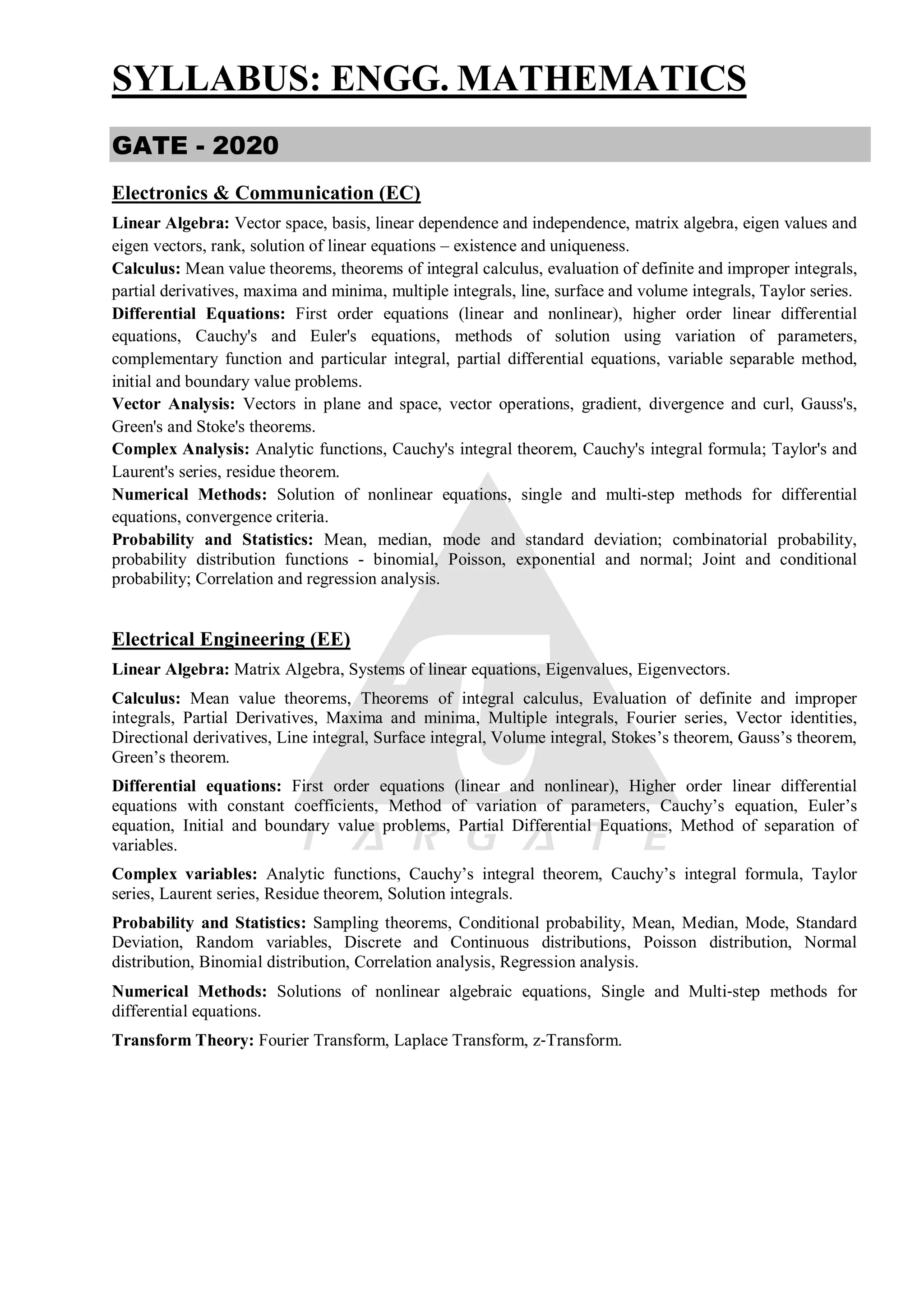 SYLLABUS: ENGG. MATHEMATICS
GATE - 2020
Electronics & Communication (EC)
Linear Algebra: Vector space, basis, linear dependence and independence, matrix algebra, eigen values and
eigen vectors, rank, solution of linear equations – existence and uniqueness.
Calculus: Mean value theorems, theorems of integral calculus, evaluation of definite and improper integrals,
partial derivatives, maxima and minima, multiple integrals, line, surface and volume integrals, Taylor series.
Differential Equations: First order equations (linear and nonlinear), higher order linear differential
equations, Cauchy's and Euler's equations, methods of solution using variation of parameters,
complementary function and particular integral, partial differential equations, variable separable method,
initial and boundary value problems.
Vector Analysis: Vectors in plane and space, vector operations, gradient, divergence and curl, Gauss's,
Green's and Stoke's theorems.
Complex Analysis: Analytic functions, Cauchy's integral theorem, Cauchy's integral formula; Taylor's and
Laurent's series, residue theorem.
Numerical Methods: Solution of nonlinear equations, single and multi-step methods for differential
equations, convergence criteria.
Probability and Statistics: Mean, median, mode and standard deviation; combinatorial probability,
probability distribution functions - binomial, Poisson, exponential and normal; Joint and conditional
probability; Correlation and regression analysis.
Electrical Engineering (EE)
Linear Algebra: Matrix Algebra, Systems of linear equations, Eigenvalues, Eigenvectors.
Calculus: Mean value theorems, Theorems of integral calculus, Evaluation of definite and improper
integrals, Partial Derivatives, Maxima and minima, Multiple integrals, Fourier series, Vector identities,
Directional derivatives, Line integral, Surface integral, Volume integral, Stokes’s theorem, Gauss’s theorem,
Green’s theorem.
Differential equations: First order equations (linear and nonlinear), Higher order linear differential
equations with constant coefficients, Method of variation of parameters, Cauchy’s equation, Euler’s
equation, Initial and boundary value problems, Partial Differential Equations, Method of separation of
variables.
Complex variables: Analytic functions, Cauchy’s integral theorem, Cauchy’s integral formula, Taylor
series, Laurent series, Residue theorem, Solution integrals.
Probability and Statistics: Sampling theorems, Conditional probability, Mean, Median, Mode, Standard
Deviation, Random variables, Discrete and Continuous distributions, Poisson distribution, Normal
distribution, Binomial distribution, Correlation analysis, Regression analysis.
Numerical Methods: Solutions of nonlinear algebraic equations, Single and Multi‐step methods for
differential equations.
Transform Theory: Fourier Transform, Laplace Transform, z‐Transform.
 