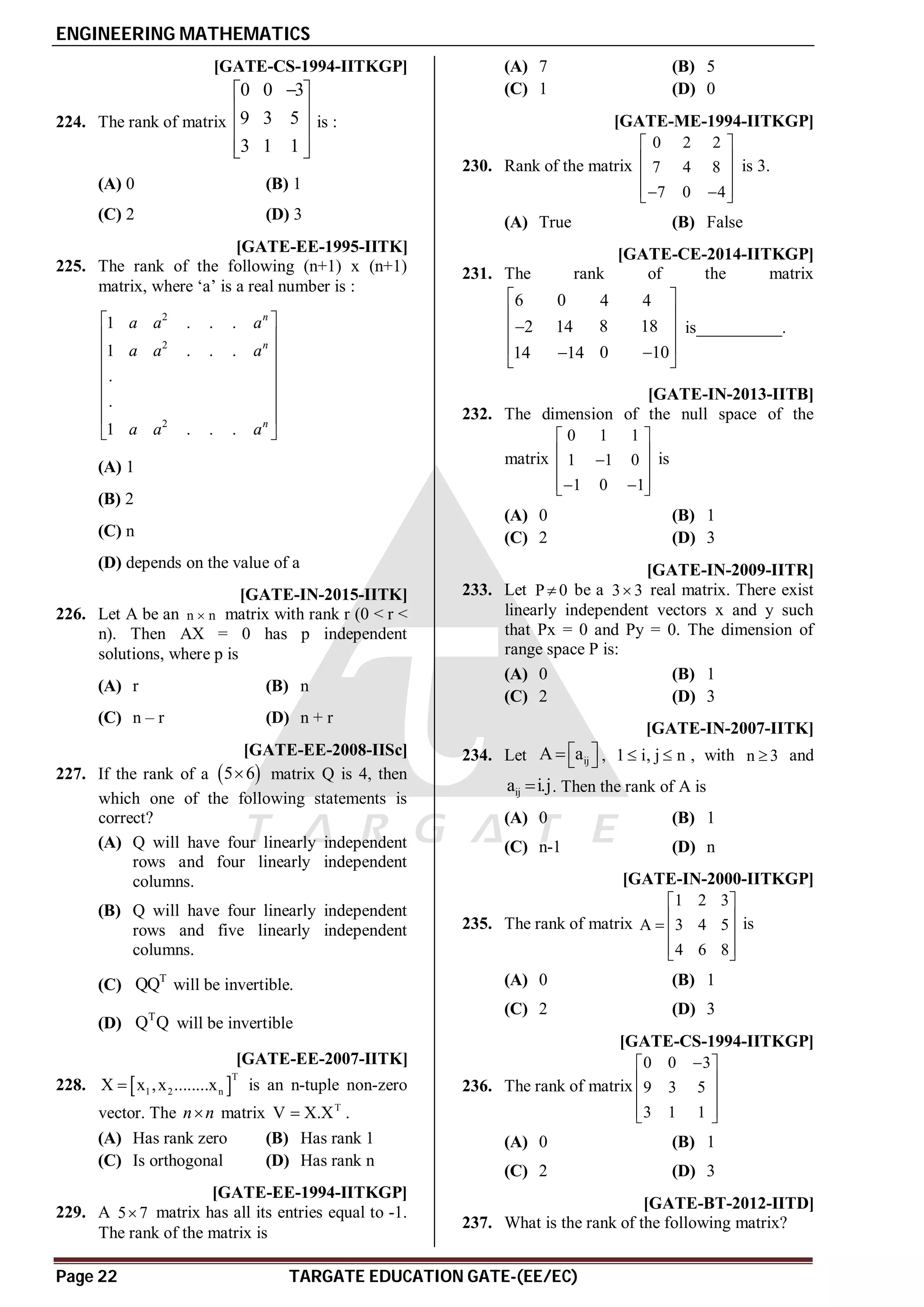 ENGINEERING MATHEMATICS
Page 22 TARGATE EDUCATION GATE-(EE/EC)
C [GATE-CS-1994-IITKGP]
224. The rank of matrix
0 0 3
9 3 5
3 1 1

 
 
 
 
 
is :
(A) 0 (B) 1
(C) 2 (D) 3
A [GATE-EE-1995-IITK]
225. The rank of the following (n+1) x (n+1)
matrix, where ‘a’ is a real number is :
2
2
2
1 . . .
1 . . .
.
.
1 . . .
n
n
n
a a a
a a a
a a a
 
 
 
 
 
 
 
 
(A) 1
(B) 2
(C) n
(D) depends on the value of a
AC [GATE-IN-2015-IITK]
226. Let A be an n n
 matrix with rank r (0 < r <
n). Then AX = 0 has p independent
solutions, where p is
(A) r (B) n
(C) n – r (D) n + r
AA [GATE-EE-2008-IISc]
227. If the rank of a  
5 6
 matrix Q is 4, then
which one of the following statements is
correct?
(A) Q will have four linearly independent
rows and four linearly independent
columns.
(B) Q will have four linearly independent
rows and five linearly independent
columns.
(C) T
QQ will be invertible.
(D) T
Q Q will be invertible
AB [GATE-EE-2007-IITK]
228.  
T
1 2 n
X x ,x ........x
 is an n-tuple non-zero
vector. The n n
 matrix T
V X.X
 .
(A) Has rank zero (B) Has rank 1
(C) Is orthogonal (D) Has rank n
AC [GATE-EE-1994-IITKGP]
229. A 5 7
 matrix has all its entries equal to -1.
The rank of the matrix is
(A) 7 (B) 5
(C) 1 (D) 0
AB [GATE-ME-1994-IITKGP]
230. Rank of the matrix
0 2 2
7 4 8
7 0 4
 
 
 
 
 
 
is 3.
(A) True (B) False
A2 [GATE-CE-2014-IITKGP]
231. The rank of the matrix
6 0 4 4
8 18
2 14
0 10
14 14
 
 

 
 


 
is__________.
AB [GATE-IN-2013-IITB]
232. The dimension of the null space of the
matrix
0 1 1
1 1 0
1 0 1
 
 

 
 
 
 
is
(A) 0 (B) 1
(C) 2 (D) 3
AD [GATE-IN-2009-IITR]
233. Let P 0
 be a 3 3
 real matrix. There exist
linearly independent vectors x and y such
that Px = 0 and Py = 0. The dimension of
range space P is:
(A) 0 (B) 1
(C) 2 (D) 3
AB [GATE-IN-2007-IITK]
234. Let ij
A a
 
   , 1 i, j n
  , with n 3
 and
ij
a i.j
 . Then the rank of A is
(A) 0 (B) 1
(C) n-1 (D) n
AC [GATE-IN-2000-IITKGP]
235. The rank of matrix
1 2 3
A 3 4 5
4 6 8
 
 
  
 
 
is
(A) 0 (B) 1
(C) 2 (D) 3
AC [GATE-CS-1994-IITKGP]
236. The rank of matrix
0 0 3
9 3 5
3 1 1

 
 
 
 
 
(A) 0 (B) 1
(C) 2 (D) 3
AC [GATE-BT-2012-IITD]
237. What is the rank of the following matrix?
 