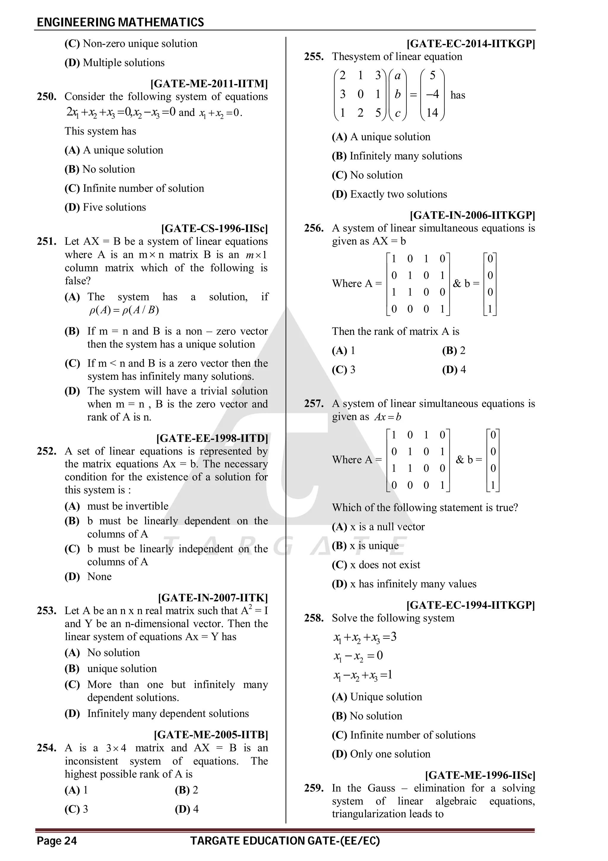 ENGINEERING MATHEMATICS
Page 24 TARGATE EDUCATION GATE-(EE/EC)
(C) Non-zero unique solution
(D) Multiple solutions
AC[GATE-ME-2011-IITM]
250. Consider the following system of equations
1 2 3 2 3
2 0, 0
x x x x x
     and 1 2 0
x x
  .
This system has
(A) A unique solution
(B) No solution
(C) Infinite number of solution
(D) Five solutions
B [GATE-CS-1996-IISc]
251. Let AX = B be a system of linear equations
where A is an m n matrix B is an 1
m
column matrix which of the following is
false?
(A) The system has a solution, if
( ) ( / )
ρ A ρ A B

(B) If m = n and B is a non – zero vector
then the system has a unique solution
(C) If m < n and B is a zero vector then the
system has infinitely many solutions.
(D) The system will have a trivial solution
when m = n , B is the zero vector and
rank of A is n.
B [GATE-EE-1998-IITD]
252. A set of linear equations is represented by
the matrix equations Ax = b. The necessary
condition for the existence of a solution for
this system is :
(A) must be invertible
(B) b must be linearly dependent on the
columns of A
(C) b must be linearly independent on the
columns of A
(D) None
B [GATE-IN-2007-IITK]
253. Let A be an n x n real matrix such that A2
= I
and Y be an n-dimensional vector. Then the
linear system of equations Ax = Y has
(A) No solution
(B) unique solution
(C) More than one but infinitely many
dependent solutions.
(D) Infinitely many dependent solutions
B [GATE-ME-2005-IITB]
254. A is a 3 4
 matrix and AX = B is an
inconsistent system of equations. The
highest possible rank of A is
(A) 1 (B) 2
(C) 3 (D) 4
B [GATE-EC-2014-IITKGP]
255. Thesystem of linear equation
2 1 3 5
3 0 1 4
1 2 5 14
a
b
c
    
    
 
    
    
    
has
(A) A unique solution
(B) Infinitely many solutions
(C) No solution
(D) Exactly two solutions
D [GATE-IN-2006-IITKGP]
256. A system of linear simultaneous equations is
given as AX = b
Where A =
1 0 1 0
0 1 0 1
1 1 0 0
0 0 0 1
 
 
 
 
 
 
& b =
0
0
0
1
 
 
 
 
 
 
Then the rank of matrix A is
(A) 1 (B) 2
(C) 3 (D) 4
B
257. A system of linear simultaneous equations is
given as Ax b

Where A =
1 0 1 0
0 1 0 1
1 1 0 0
0 0 0 1
 
 
 
 
 
 
& b =
0
0
0
1
 
 
 
 
 
 
Which of the following statement is true?
(A) x is a null vector
(B) x is unique
(C) x does not exist
(D) x has infinitely many values
AA [GATE-EC-1994-IITKGP]
258. Solve the following system
1 2 3 3
x x x
  
1 2 0
x x
 
1 2 3 1
x x x
  
(A) Unique solution
(B) No solution
(C) Infinite number of solutions
(D) Only one solution
C [GATE-ME-1996-IISc]
259. In the Gauss – elimination for a solving
system of linear algebraic equations,
triangularization leads to
 