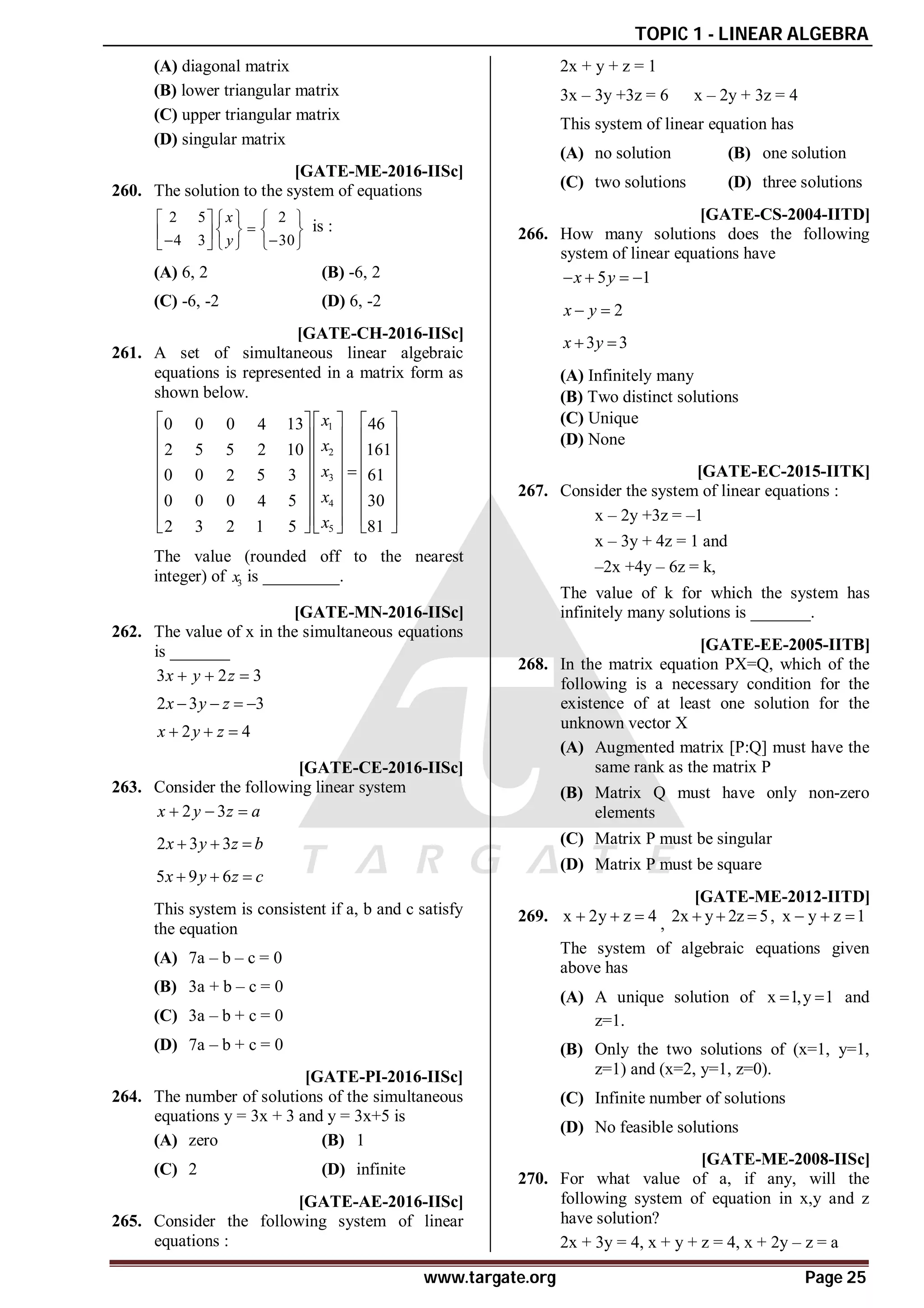 TOPIC 1 - LINEAR ALGEBRA
www.targate.org Page 25
(A) diagonal matrix
(B) lower triangular matrix
(C) upper triangular matrix
(D) singular matrix
AD [GATE-ME-2016-IISc]
260. The solution to the system of equations
2 5 2
4 3 30
x
y
     

   
 
 
     
is :
(A) 6, 2 (B) -6, 2
(C) -6, -2 (D) 6, -2
A14.9-15.1 [GATE-CH-2016-IISc]
261. A set of simultaneous linear algebraic
equations is represented in a matrix form as
shown below.
1
2
3
4
5
0 0 0 13 46
4
5 5 10 161
2 2
0 0 5 3 61
2
0 0 0 5 30
4
3 5 81
2 2 1
x
x
x
x
x
 
   
 
   
 
   
 
   

 
   
 
   
 
   
   
 
The value (rounded off to the nearest
integer) of 3
x is _________.
A1.00 [GATE-MN-2016-IISc]
262. The value of x in the simultaneous equations
is _______
3 2 3
x y z
  
2 3 3
x y z
   
2 4
x y z
  
AB [GATE-CE-2016-IISc]
263. Consider the following linear system
2 3
x y z a
  
2 3 3
x y z b
  
5 9 6
x y z c
  
This system is consistent if a, b and c satisfy
the equation
(A) 7a – b – c = 0
(B) 3a + b – c = 0
(C) 3a – b + c = 0
(D) 7a – b + c = 0
AA [GATE-PI-2016-IISc]
264. The number of solutions of the simultaneous
equations y = 3x + 3 and y = 3x+5 is
(A) zero (B) 1
(C) 2 (D) infinite
AB [GATE-AE-2016-IISc]
265. Consider the following system of linear
equations :
2x + y + z = 1
3x – 3y +3z = 6 x – 2y + 3z = 4
This system of linear equation has
(A) no solution (B) one solution
(C) two solutions (D) three solutions
A [GATE-CS-2004-IITD]
266. How many solutions does the following
system of linear equations have
5 1
x y
   
2
x y
 
3 3
x y
 
(A) Infinitely many
(B) Two distinct solutions
(C) Unique
(D) None
A2 [GATE-EC-2015-IITK]
267. Consider the system of linear equations :
x – 2y +3z = –1
x – 3y + 4z = 1 and
–2x +4y – 6z = k,
The value of k for which the system has
infinitely many solutions is _______.
AA [GATE-EE-2005-IITB]
268. In the matrix equation PX=Q, which of the
following is a necessary condition for the
existence of at least one solution for the
unknown vector X
(A) Augmented matrix [P:Q] must have the
same rank as the matrix P
(B) Matrix Q must have only non-zero
elements
(C) Matrix P must be singular
(D) Matrix P must be square
AC [GATE-ME-2012-IITD]
269. x 2y z 4
   , 2x y 2z 5
   , x y z 1
  
The system of algebraic equations given
above has
(A) A unique solution of x 1,y 1
  and
z=1.
(B) Only the two solutions of (x=1, y=1,
z=1) and (x=2, y=1, z=0).
(C) Infinite number of solutions
(D) No feasible solutions
AB [GATE-ME-2008-IISc]
270. For what value of a, if any, will the
following system of equation in x,y and z
have solution?
2x + 3y = 4, x + y + z = 4, x + 2y – z = a
 