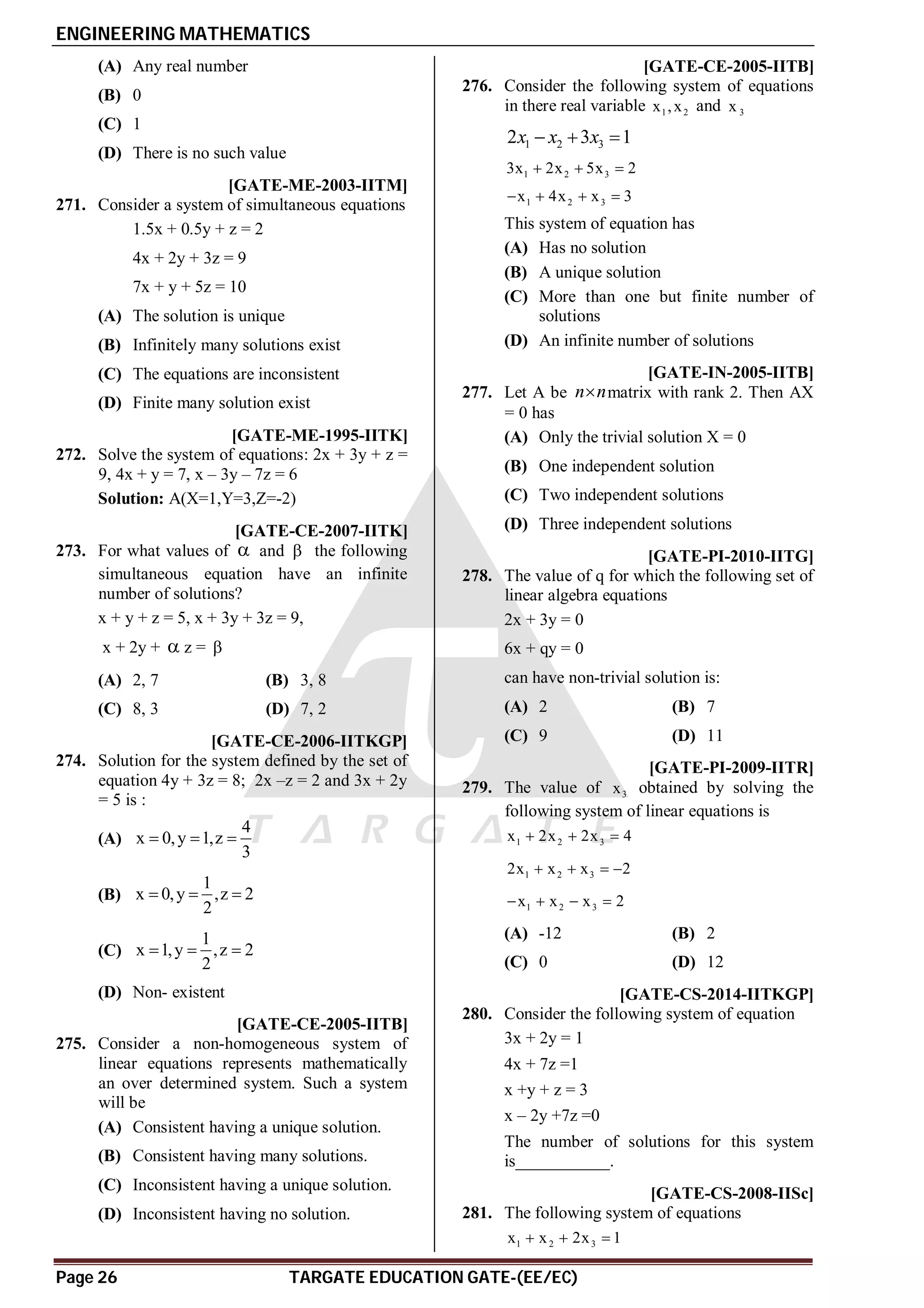 ENGINEERING MATHEMATICS
Page 26 TARGATE EDUCATION GATE-(EE/EC)
(A) Any real number
(B) 0
(C) 1
(D) There is no such value
AA [GATE-ME-2003-IITM]
271. Consider a system of simultaneous equations
1.5x + 0.5y + z = 2
4x + 2y + 3z = 9
7x + y + 5z = 10
(A) The solution is unique
(B) Infinitely many solutions exist
(C) The equations are inconsistent
(D) Finite many solution exist
[GATE-ME-1995-IITK]
272. Solve the system of equations: 2x + 3y + z =
9, 4x + y = 7, x – 3y – 7z = 6
Solution: A(X=1,Y=3,Z=-2)
AA [GATE-CE-2007-IITK]
273. For what values of  and  the following
simultaneous equation have an infinite
number of solutions?
x + y + z = 5, x + 3y + 3z = 9,
x + 2y +  z = 
(A) 2, 7 (B) 3, 8
(C) 8, 3 (D) 7, 2
AD [GATE-CE-2006-IITKGP]
274. Solution for the system defined by the set of
equation 4y + 3z = 8; 2x –z = 2 and 3x + 2y
= 5 is :
(A)
4
x 0,y 1,z
3
  
(B)
1
x 0,y ,z 2
2
  
(C)
1
x 1,y ,z 2
2
  
(D) Non- existent
AD [GATE-CE-2005-IITB]
275. Consider a non-homogeneous system of
linear equations represents mathematically
an over determined system. Such a system
will be
(A) Consistent having a unique solution.
(B) Consistent having many solutions.
(C) Inconsistent having a unique solution.
(D) Inconsistent having no solution.
AB [GATE-CE-2005-IITB]
276. Consider the following system of equations
in there real variable 1 2
x ,x and 3
x
1 2 3
2 3 1
x x x
  
1 2 3
3x 2x 5x 2
  
1 2 3
x 4x x 3
   
This system of equation has
(A) Has no solution
(B) A unique solution
(C) More than one but finite number of
solutions
(D) An infinite number of solutions
AB [GATE-IN-2005-IITB]
277. Let A be n n
 matrix with rank 2. Then AX
= 0 has
(A) Only the trivial solution X = 0
(B) One independent solution
(C) Two independent solutions
(D) Three independent solutions
AC [GATE-PI-2010-IITG]
278. The value of q for which the following set of
linear algebra equations
2x + 3y = 0
6x + qy = 0
can have non-trivial solution is:
(A) 2 (B) 7
(C) 9 (D) 11
AB [GATE-PI-2009-IITR]
279. The value of 3
x obtained by solving the
following system of linear equations is
1 2 3
x 2x 2x 4
  
1 2 3
2x x x 2
   
1 2 3
x x x 2
   
(A) -12 (B) 2
(C) 0 (D) 12
A1 [GATE-CS-2014-IITKGP]
280. Consider the following system of equation
3x + 2y = 1
4x + 7z =1
x +y + z = 3
x – 2y +7z =0
The number of solutions for this system
is___________.
AD [GATE-CS-2008-IISc]
281. The following system of equations
1 2 3
x x 2x 1
  
 