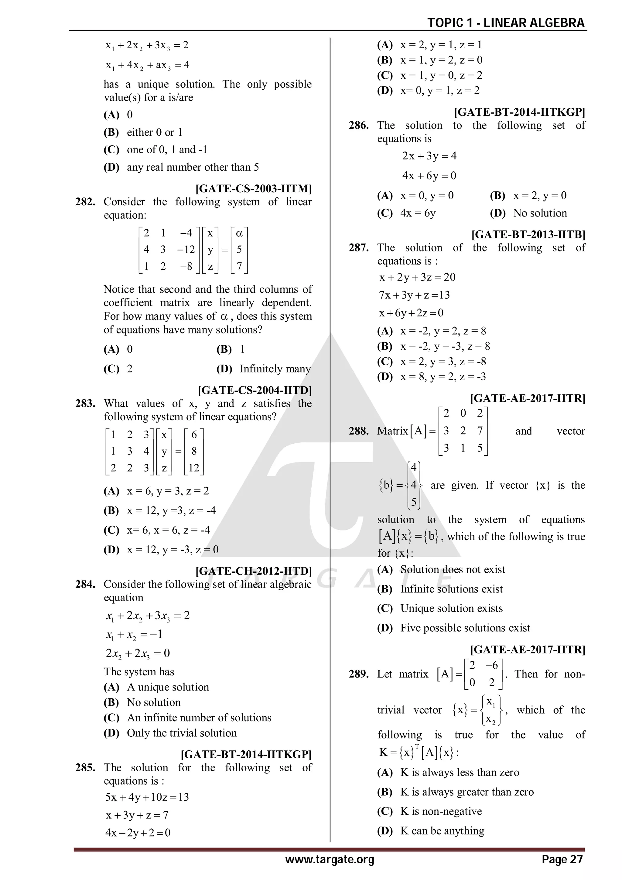 TOPIC 1 - LINEAR ALGEBRA
www.targate.org Page 27
1 2 3
x 2x 3x 2
  
1 2 3
x 4x ax 4
  
has a unique solution. The only possible
value(s) for a is/are
(A) 0
(B) either 0 or 1
(C) one of 0, 1 and -1
(D) any real number other than 5
AB [GATE-CS-2003-IITM]
282. Consider the following system of linear
equation:
2 1 4 x
4 3 12 y 5
1 2 8 z 7
 
     
     
 
     
     

     
Notice that second and the third columns of
coefficient matrix are linearly dependent.
For how many values of  , does this system
of equations have many solutions?
(A) 0 (B) 1
(C) 2 (D) Infinitely many
AC [GATE-CS-2004-IITD]
283. What values of x, y and z satisfies the
following system of linear equations?
1 2 3 x 6
1 3 4 y 8
2 2 3 z 12
     
     

     
     
     
(A) x = 6, y = 3, z = 2
(B) x = 12, y =3, z = -4
(C) x= 6, x = 6, z = -4
(D) x = 12, y = -3, z = 0
AB [GATE-CH-2012-IITD]
284. Consider the following set of linear algebraic
equation
1 2 3
1 2
2 3
2 3 2
1
2 2 0
x x x
x x
x x
  
  
 
The system has
(A) A unique solution
(B) No solution
(C) An infinite number of solutions
(D) Only the trivial solution
AB [GATE-BT-2014-IITKGP]
285. The solution for the following set of
equations is :
5x 4y 10z 13
  
x 3y z 7
  
4x 2y 2 0
  
(A) x = 2, y = 1, z = 1
(B) x = 1, y = 2, z = 0
(C) x = 1, y = 0, z = 2
(D) x= 0, y = 1, z = 2
AD [GATE-BT-2014-IITKGP]
286. The solution to the following set of
equations is
2x 3y 4
 
4x 6y 0
 
(A) x = 0, y = 0 (B) x = 2, y = 0
(C) 4x = 6y (D) No solution
AB [GATE-BT-2013-IITB]
287. The solution of the following set of
equations is :
x 2y 3z 20
  
7x 3y z 13
  
x 6y 2z 0
  
(A) x = -2, y = 2, z = 8
(B) x = -2, y = -3, z = 8
(C) x = 2, y = 3, z = -8
(D) x = 8, y = 2, z = -3
AB [GATE-AE-2017-IITR]
288. Matrix 
2 0 2
A 3 2 7
3 1 5
 
 
  
 
 
and vector
 
4
b 4
5
 
 
  
 
 
are given. If vector {x} is the
solution to the system of equations
    
A x b
 , which of the following is true
for {x}:
(A) Solution does not exist
(B) Infinite solutions exist
(C) Unique solution exists
(D) Five possible solutions exist
AD [GATE-AE-2017-IITR]
289. Let matrix  
2 6
A
0 2

 
  
 
. Then for non-
trivial vector   1
2
x
x
x
 
  
 
, which of the
following is true for the value of
    
T
K x A x :

(A) K is always less than zero
(B) K is always greater than zero
(C) K is non-negative
(D) K can be anything
 
