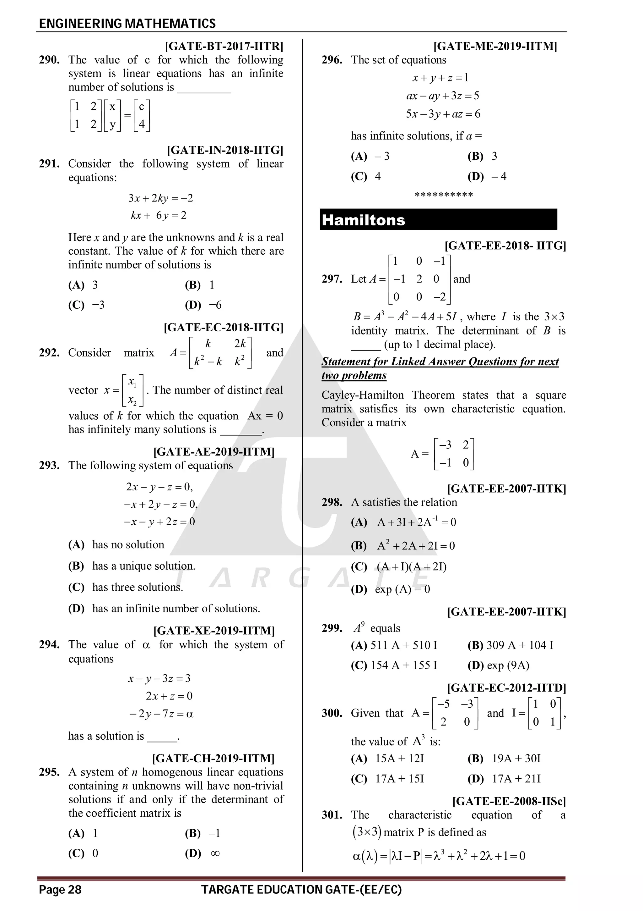 ENGINEERING MATHEMATICS
Page 28 TARGATE EDUCATION GATE-(EE/EC)
A4 [GATE-BT-2017-IITR]
290. The value of c for which the following
system is linear equations has an infinite
number of solutions is _________
1 2 x c
1 2 y 4
     

     
     
AC [GATE-IN-2018-IITG]
291. Consider the following system of linear
equations:
3 2 2
6 2
x ky
kx y
  
 
Here x and y are the unknowns and k is a real
constant. The value of k for which there are
infinite number of solutions is
(A) 3 (B) 1
(C) −3 (D) −6
A2 [GATE-EC-2018-IITG]
292. Consider matrix 2 2
2
k k
A
k k k
 
  

 
and
vector
1
2
x
x
x
 
  
 
. The number of distinct real
values of k for which the equation Ax = 0
has infinitely many solutions is _______.
A16 T1.6 [GATE-AE-2019-IITM]
293. The following system of equations
2 0,
2 0,
2 0
x y z
x y z
x y z
  
   
   
(A) has no solution
(B) has a unique solution.
(C) has three solutions.
(D) has an infinite number of solutions.
A6 T1.6 [GATE-XE-2019-IITM]
294. The value of  for which the system of
equations
3 3
2 0
2 7
x y z
x z
y z
  
 
   
has a solution is _____.
AC T1.6 [GATE-CH-2019-IITM]
295. A system of n homogenous linear equations
containing n unknowns will have non-trivial
solutions if and only if the determinant of
the coefficient matrix is
(A) 1 (B) –1
(C) 0 (D) 
AC T1.6 [GATE-ME-2019-IITM]
296. The set of equations
1
3 5
5 3 6
x y z
ax ay z
x y az
  
  
  
has infinite solutions, if a =
(A) – 3 (B) 3
(C) 4 (D) – 4
**********
Hamiltons
A0.9 to 1.1 [GATE-EE-2018- IITG]
297. Let
1 0 1
1 2 0
0 0 2
A

 
 
 
 
 

 
and
3 2
4 5
B A A A I
    , where I is the 3 3

identity matrix. The determinant of B is
_____ (up to 1 decimal place).
Statement for Linked Answer Questions for next
two problems
Cayley-Hamilton Theorem states that a square
matrix satisfies its own characteristic equation.
Consider a matrix
A =
3 2
1 0

 
 

 
AA [GATE-EE-2007-IITK]
298. A satisfies the relation
(A) -1
A 3I 2A 0
  
(B) 2
A 2A 2I 0
  
(C) (A I)(A 2I)
 
(D) exp (A) = 0
AA [GATE-EE-2007-IITK]
299. 9
A equals
(A) 511 A + 510 I (B) 309 A + 104 I
(C) 154 A + 155 I (D) exp (9A)
AB [GATE-EC-2012-IITD]
300. Given that
5 3
A
2 0
 
 
  
 
and
1 0
I
0 1
 
  
 
,
the value of
3
A is:
(A) 15A + 12I (B) 19A + 30I
(C) 17A + 15I (D) 17A + 21I
AD [GATE-EE-2008-IISc]
301. The characteristic equation of a
 
3 3
 matrix P is defined as
  3 2
I P 2 1 0
          
 
