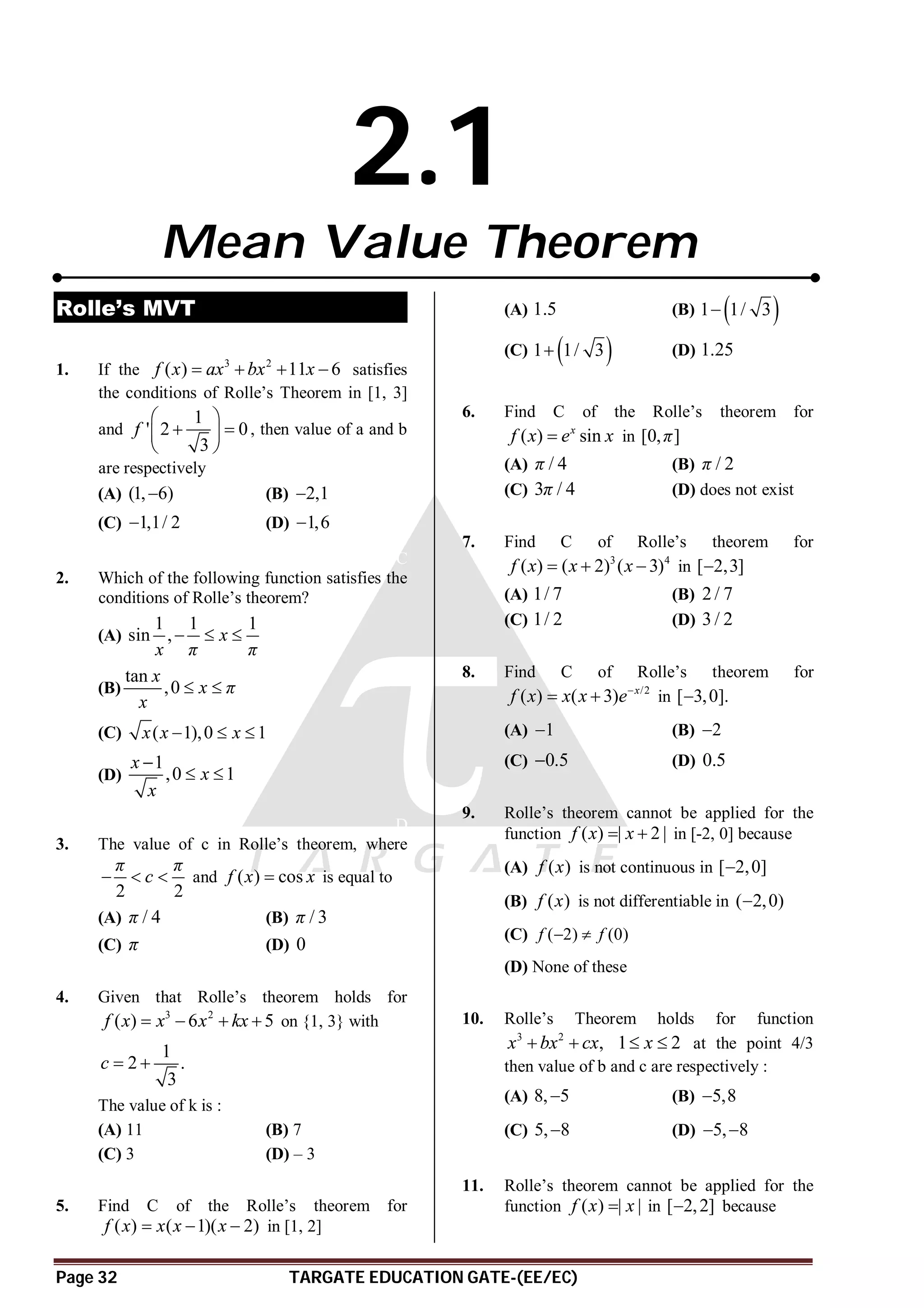 Page 32 TARGATE EDUCATION GATE-(EE/EC)
2.1
Mean Value Theorem
Rolle’s MVT
A
1. If the 3 2
( ) 11 6
f x ax bx x
    satisfies
the conditions of Rolle’s Theorem in [1, 3]
and
1
' 2 0
3
f
 
 
 
 
, then value of a and b
are respectively
(A) (1, 6)
 (B) 2,1

(C) 1,1/ 2
 (D) 1,6

C
2. Which of the following function satisfies the
conditions of Rolle’s theorem?
(A)
1 1 1
sin , x
x π π
  
(B)
tan
,0
x
x π
x
 
(C) ( 1),0 1
x x x
  
(D)
1
,0 1
x
x
x

 
D
3. The value of c in Rolle’s theorem, where
2 2
π π
c
   and ( ) cos
f x x
 is equal to
(A) / 4
π (B) / 3
π
(C) π (D) 0
A
4. Given that Rolle’s theorem holds for
3 2
( ) 6 5
f x x x kx
    on {1, 3} with
1
2 .
3
c  
The value of k is :
(A) 11 (B) 7
(C) 3 (D) – 3
C
5. Find C of the Rolle’s theorem for
( ) ( 1)( 2)
f x x x x
   in [1, 2]
(A) 1.5 (B)  
1 1/ 3

(C)  
1 1/ 3
 (D) 1.25
C
6. Find C of the Rolle’s theorem for
( ) sin
x
f x e x
 in [0, ]
π
(A) / 4
π (B) / 2
π
(C) 3 / 4
π (D) does not exist
A
7. Find C of Rolle’s theorem for
3 4
( ) ( 2) ( 3)
f x x x
   in [ 2,3]

(A) 1/ 7 (B) 2 / 7
(C) 1/ 2 (D) 3 / 2
B
8. Find C of Rolle’s theorem for
/2
( ) ( 3) x
f x x x e
  in [ 3,0].

(A) 1
 (B) 2

(C) 0.5
 (D) 0.5
C
9. Rolle’s theorem cannot be applied for the
function ( ) | 2 |
f x x
  in [-2, 0] because
(A) ( )
f x is not continuous in [ 2,0]

(B) ( )
f x is not differentiable in ( 2,0)

(C) ( 2) (0)
f f
 
(D) None of these
AB
10. Rolle’s Theorem holds for function
3 2
,
x bx cx
  1 2
x
  at the point 4/3
then value of b and c are respectively :
(A) 8, 5
 (B) 5,8

(C) 5, 8
 (D) 5, 8
 
B
11. Rolle’s theorem cannot be applied for the
function ( ) | |
f x x
 in [ 2,2]
 because
 