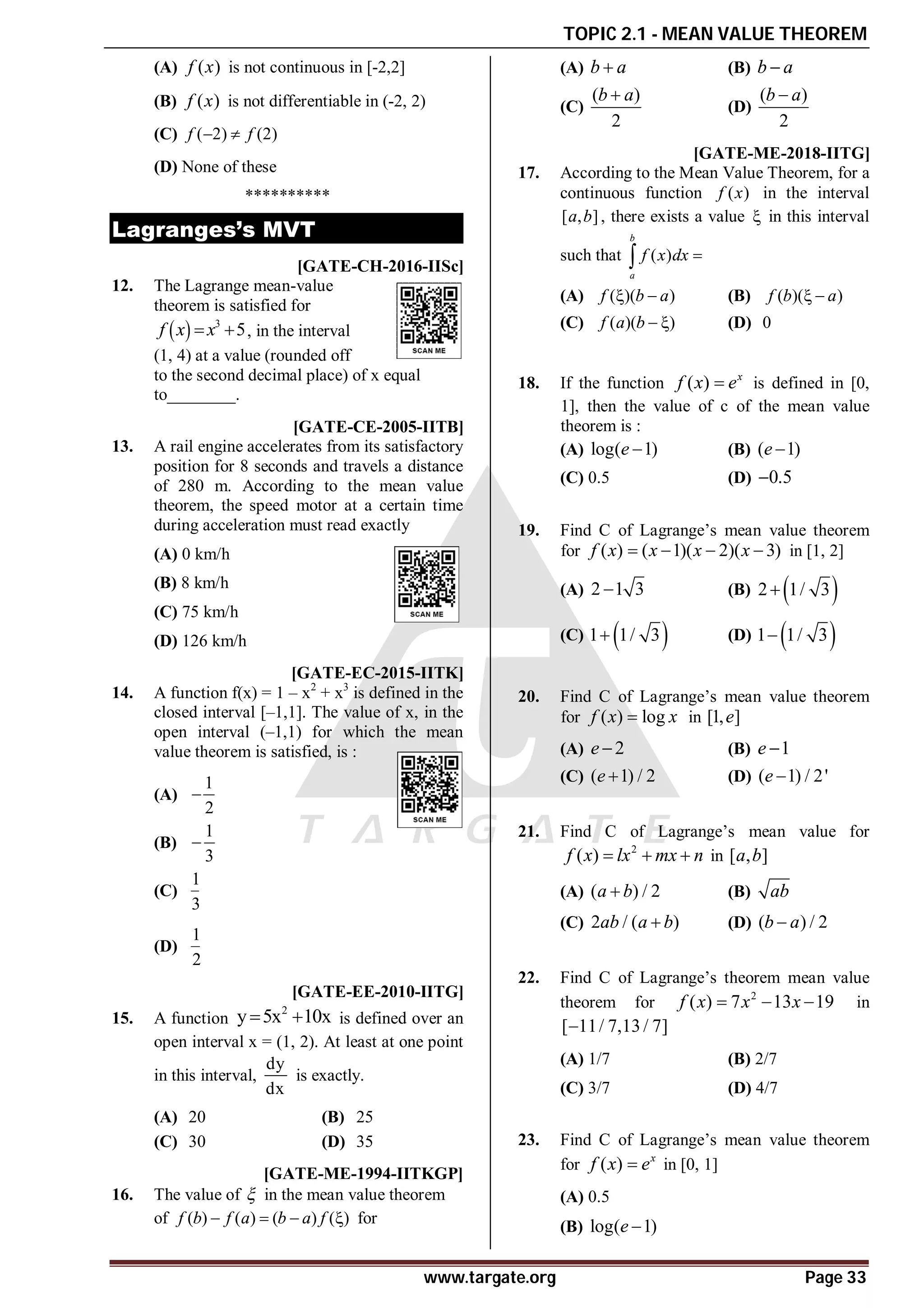 TOPIC 2.1 - MEAN VALUE THEOREM
www.targate.org Page 33
(A) ( )
f x is not continuous in [-2,2]
(B) ( )
f x is not differentiable in (-2, 2)
(C) ( 2) (2)
f f
 
(D) None of these
**********
Lagranges’s MVT
A2.6-2.7 [GATE-CH-2016-IISc]
12. The Lagrange mean-value
theorem is satisfied for
  3
5
f x x
  , in the interval
(1, 4) at a value (rounded off
to the second decimal place) of x equal
to________.
D[GATE-CE-2005-IITB]
13. A rail engine accelerates from its satisfactory
position for 8 seconds and travels a distance
of 280 m. According to the mean value
theorem, the speed motor at a certain time
during acceleration must read exactly
(A) 0 km/h
(B) 8 km/h
(C) 75 km/h
(D) 126 km/h
AB [GATE-EC-2015-IITK]
14. A function f(x) = 1 – x2
+ x3
is defined in the
closed interval [–1,1]. The value of x, in the
open interval (–1,1) for which the mean
value theorem is satisfied, is :
(A)
1
2

(B)
1
3

(C)
1
3
(D)
1
2
AB [GATE-EE-2010-IITG]
15. A function
2
y 5x 10x
  is defined over an
open interval x = (1, 2). At least at one point
in this interval,
dy
dx
is exactly.
(A) 20 (B) 25
(C) 30 (D) 35
C[GATE-ME-1994-IITKGP]
16. The value of  in the mean value theorem
of ( ) ( ) ( ) ( )
f b f a b a f
    for
(A) b a
 (B) b a

(C)
( )
2
b a

(D)
( )
2
b a

AA [GATE-ME-2018-IITG]
17. According to the Mean Value Theorem, for a
continuous function ( )
f x in the interval
[ , ]
a b , there exists a value  in this interval
such that ( )
b
a
f x dx 

(A) ( )( )
f b a
  (B) ( )( )
f b a
 
(C) ( )( )
f a b   (D) 0
A
18. If the function ( ) x
f x e
 is defined in [0,
1], then the value of c of the mean value
theorem is :
(A) log( 1)
e  (B) ( 1)
e 
(C) 0.5 (D) 0.5

A
19. Find C of Lagrange’s mean value theorem
for ( ) ( 1)( 2)( 3)
f x x x x
    in [1, 2]
(A) 2 1 3
 (B)  
2 1/ 3

(C)  
1 1/ 3
 (D)  
1 1/ 3

B
20. Find C of Lagrange’s mean value theorem
for ( ) log
f x x
 in [1, ]
e
(A) 2
e (B) 1
e 
(C) ( 1) / 2
e  (D) ( 1) / 2'
e 
A
21. Find C of Lagrange’s mean value for
2
( )
f x lx mx n
   in [ , ]
a b
(A) ( ) / 2
a b
 (B) ab
(C) 2 / ( )
ab a b
 (D) ( ) / 2
b a

A
22. Find C of Lagrange’s theorem mean value
theorem for 2
( ) 7 13 19
f x x x
   in
[ 11/ 7,13/ 7]

(A) 1/7 (B) 2/7
(C) 3/7 (D) 4/7
B
23. Find C of Lagrange’s mean value theorem
for ( ) x
f x e
 in [0, 1]
(A) 0.5
(B) log( 1)
e 
 