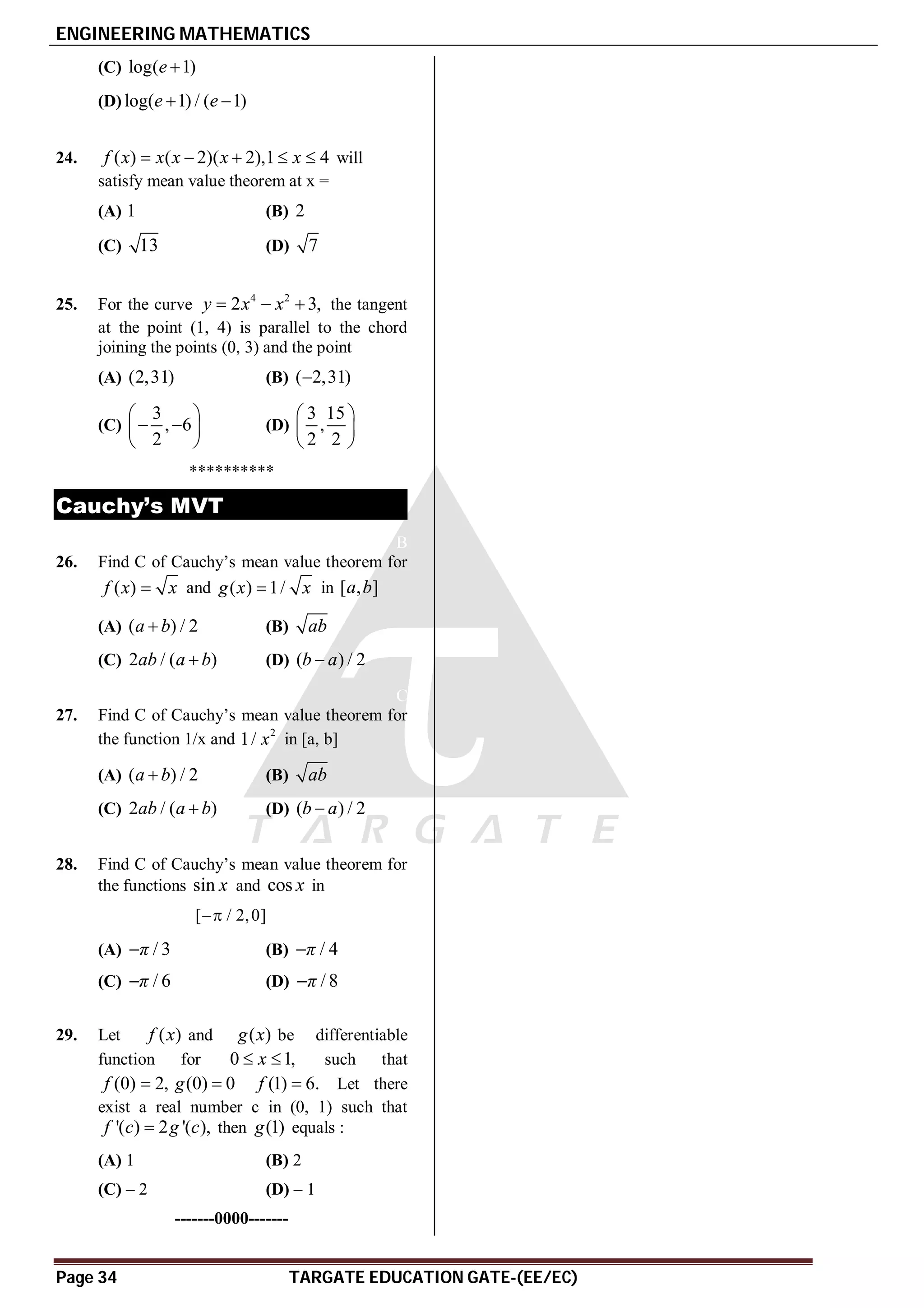 ENGINEERING MATHEMATICS
Page 34 TARGATE EDUCATION GATE-(EE/EC)
(C) log( 1)
e 
(D) log( 1) / ( 1)
e e
 
D
24. ( ) ( 2)( 2),1 4
f x x x x x
     will
satisfy mean value theorem at x =
(A) 1 (B) 2
(C) 13 (D) 7
A
25. For the curve 4 2
2 3,
y x x
   the tangent
at the point (1, 4) is parallel to the chord
joining the points (0, 3) and the point
(A) (2,31) (B) ( 2,31)

(C)
3
, 6
2
 
 
 
 
(D)
3 15
,
2 2
 
 
 
**********
Cauchy’s MVT
B
26. Find C of Cauchy’s mean value theorem for
( )
f x x
 and ( ) 1/
g x x
 in [ , ]
a b
(A) ( ) / 2
a b
 (B) ab
(C) 2 / ( )
ab a b
 (D) ( ) / 2
b a

C
27. Find C of Cauchy’s mean value theorem for
the function 1/x and 2
1/ x in [a, b]
(A) ( ) / 2
a b
 (B) ab
(C) 2 / ( )
ab a b
 (D) ( ) / 2
b a

B
28. Find C of Cauchy’s mean value theorem for
the functions sin x and cos x in
[ / 2,0]

(A) / 3
π
 (B) / 4
π

(C) / 6
π
 (D) / 8
π

B
29. Let ( )
f x and ( )
g x be differentiable
function for 0 1,
x
  such that
(0) 2,
f  (0) 0
g  (1) 6.
f  Let there
exist a real number c in (0, 1) such that
'( ) 2 '( ),
f c g c
 then (1)
g equals :
(A) 1 (B) 2
(C) – 2 (D) – 1
-------0000-------
 
