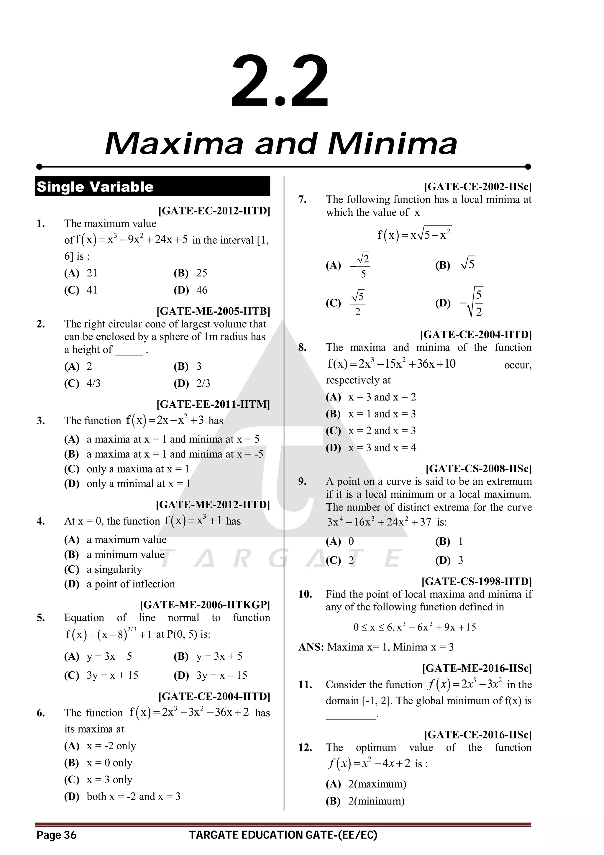 Page 36 TARGATE EDUCATION GATE-(EE/EC)
2.2
Maxima and Minima
Single Variable
AC [GATE-EC-2012-IITD]
1. The maximum value
of   3 2
f x x 9x 24x 5
    in the interval [1,
6] is :
(A) 21 (B) 25
(C) 41 (D) 46
AD [GATE-ME-2005-IITB]
2. The right circular cone of largest volume that
can be enclosed by a sphere of 1m radius has
a height of _____ .
(A) 2 (B) 3
(C) 4/3 (D) 2/3
AC [GATE-EE-2011-IITM]
3. The function   2
f x 2x x 3
   has
(A) a maxima at x = 1 and minima at x = 5
(B) a maxima at x = 1 and minima at x = -5
(C) only a maxima at x = 1
(D) only a minimal at x = 1
AD [GATE-ME-2012-IITD]
4. At x = 0, the function   3
f x x 1
  has
(A) a maximum value
(B) a minimum value
(C) a singularity
(D) a point of inflection
AB [GATE-ME-2006-IITKGP]
5. Equation of line normal to function
   
2/3
f x x 8 1
   at P(0, 5) is:
(A) y = 3x – 5 (B) y = 3x + 5
(C) 3y = x + 15 (D) 3y = x – 15
AA [GATE-CE-2004-IITD]
6. The function   3 2
f x 2x 3x 36x 2
    has
its maxima at
(A) x = -2 only
(B) x = 0 only
(C) x = 3 only
(D) both x = -2 and x = 3
AD [GATE-CE-2002-IISc]
7. The following function has a local minima at
which the value of x
  2
f x x 5 x
 
(A)
2
5
 (B) 5
(C)
5
2
(D)
5
2

AC [GATE-CE-2004-IITD]
8. The maxima and minima of the function
3 2
f(x) 2x 15x 36x 10
    occur,
respectively at
(A) x = 3 and x = 2
(B) x = 1 and x = 3
(C) x = 2 and x = 3
(D) x = 3 and x = 4
AB [GATE-CS-2008-IISc]
9. A point on a curve is said to be an extremum
if it is a local minimum or a local maximum.
The number of distinct extrema for the curve
4 3 2
3x 16x 24x 37
   is:
(A) 0 (B) 1
(C) 2 (D) 3
[GATE-CS-1998-IITD]
10. Find the point of local maxima and minima if
any of the following function defined in
3 2
0 x 6, x 6x 9x 15
    
ANS: Maxima x= 1, Minima x = 3
A-5.1- -4.9 [GATE-ME-2016-IISc]
11. Consider the function   3 2
2 3
f x x x
  in the
domain [-1, 2]. The global minimum of f(x) is
_________.
AD [GATE-CE-2016-IISc]
12. The optimum value of the function
  2
4 2
f x x x
   is :
(A) 2(maximum)
(B) 2(minimum)
 