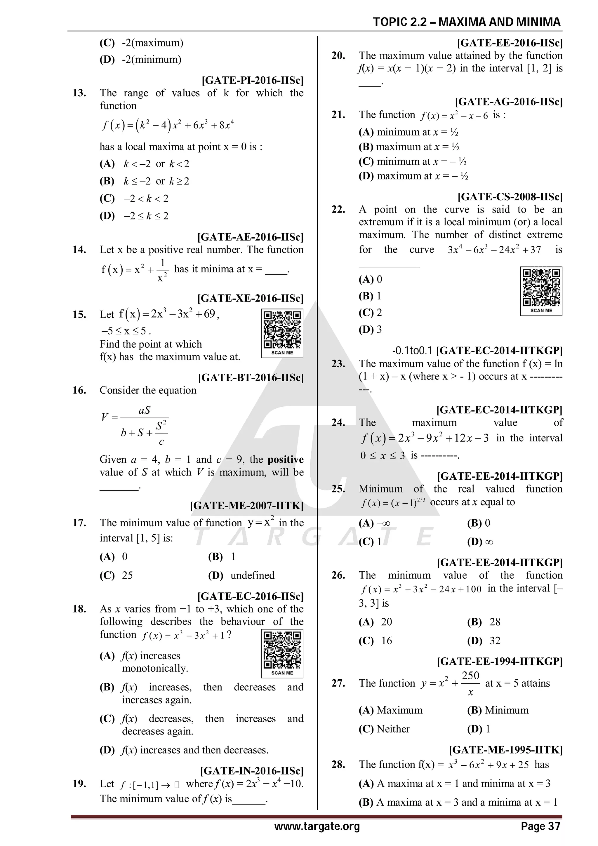 TOPIC 2.2 – MAXIMA AND MINIMA
www.targate.org Page 37
(C) -2(maximum)
(D) -2(minimum)
AC [GATE-PI-2016-IISc]
13. The range of values of k for which the
function
   
2 2 3 4
4 6 8
f x k x x x
   
has a local maxima at point x = 0 is :
(A) 2
k   or 2
k 
(B) 2
k   or 2
k 
(C) 2 2
k
  
(D) 2 2
k
  
A1.0 [GATE-AE-2016-IISc]
14. Let x be a positive real number. The function
  2
2
1
f x x
x
  has it minima at x = ____.
A5.0 [GATE-XE-2016-IISc]
15. Let   3 2
f x 2x 3x 69
   ,
5 x 5
   .
Find the point at which
f(x) has the maximum value at.
A3.0 [GATE-BT-2016-IISc]
16. Consider the equation
2
aS
V
S
b S
c

 
Given a = 4, b = 1 and c = 9, the positive
value of S at which V is maximum, will be
_______.
AB [GATE-ME-2007-IITK]
17. The minimum value of function
2
y x
 in the
interval [1, 5] is:
(A) 0 (B) 1
(C) 25 (D) undefined
AB [GATE-EC-2016-IISc]
18. As x varies from −1 to +3, which one of the
following describes the behaviour of the
function 3 2
( ) 3 1
f x x x
   ?
(A) f(x) increases
monotonically.
(B) f(x) increases, then decreases and
increases again.
(C) f(x) decreases, then increases and
decreases again.
(D) f(x) increases and then decreases.
A–13 [GATE-IN-2016-IISc]
19. Let :[ 1,1]
f   where f (x) = 2x3
− x4
−10.
The minimum value of f (x) is______.
A0.0 [GATE-EE-2016-IISc]
20. The maximum value attained by the function
f(x) = x(x − 1)(x − 2) in the interval [1, 2] is
____.
AA [GATE-AG-2016-IISc]
21. The function 2
( ) 6
f x x x
   is :
(A) minimum at x = ½
(B) maximum at x = ½
(C) minimum at x = – ½
(D) maximum at x = – ½
D[GATE-CS-2008-IISc]
22. A point on the curve is said to be an
extremum if it is a local minimum (or) a local
maximum. The number of distinct extreme
for the curve 4 3 2
3 6 24 37
x x x
   is
___________
(A) 0
(B) 1
(C) 2
(D) 3
-0.1to0.1 [GATE-EC-2014-IITKGP]
23. The maximum value of the function f (x) = ln
(1 + x) – x (where x > - 1) occurs at x ---------
---.
5.9to6.1 [GATE-EC-2014-IITKGP]
24. The maximum value of
  3 2
2 9 12 3
f x x x x
    in the interval
0 3
x
  is ----------.
C [GATE-EE-2014-IITKGP]
25. Minimum of the real valued function
2/3
( ) ( 1)
f x x
  occurs at x equal to
(A) ‒∞ (B) 0
(C) 1 (D) ∞
B [GATE-EE-2014-IITKGP]
26. The minimum value of the function
3 2
( ) 3 24 100
f x x x x
    in the interval [–
3, 3] is
(A) 20 (B) 28
(C) 16 (D) 32
B [GATE-EE-1994-IITKGP]
27. The function
2 250
y x
x
  at x = 5 attains
(A) Maximum (B) Minimum
(C) Neither (D) 1
A [GATE-ME-1995-IITK]
28. The function f(x) = 3 2
6 9 25
x x x
   has
(A) A maxima at x = 1 and minima at x = 3
(B) A maxima at x = 3 and a minima at x = 1
 