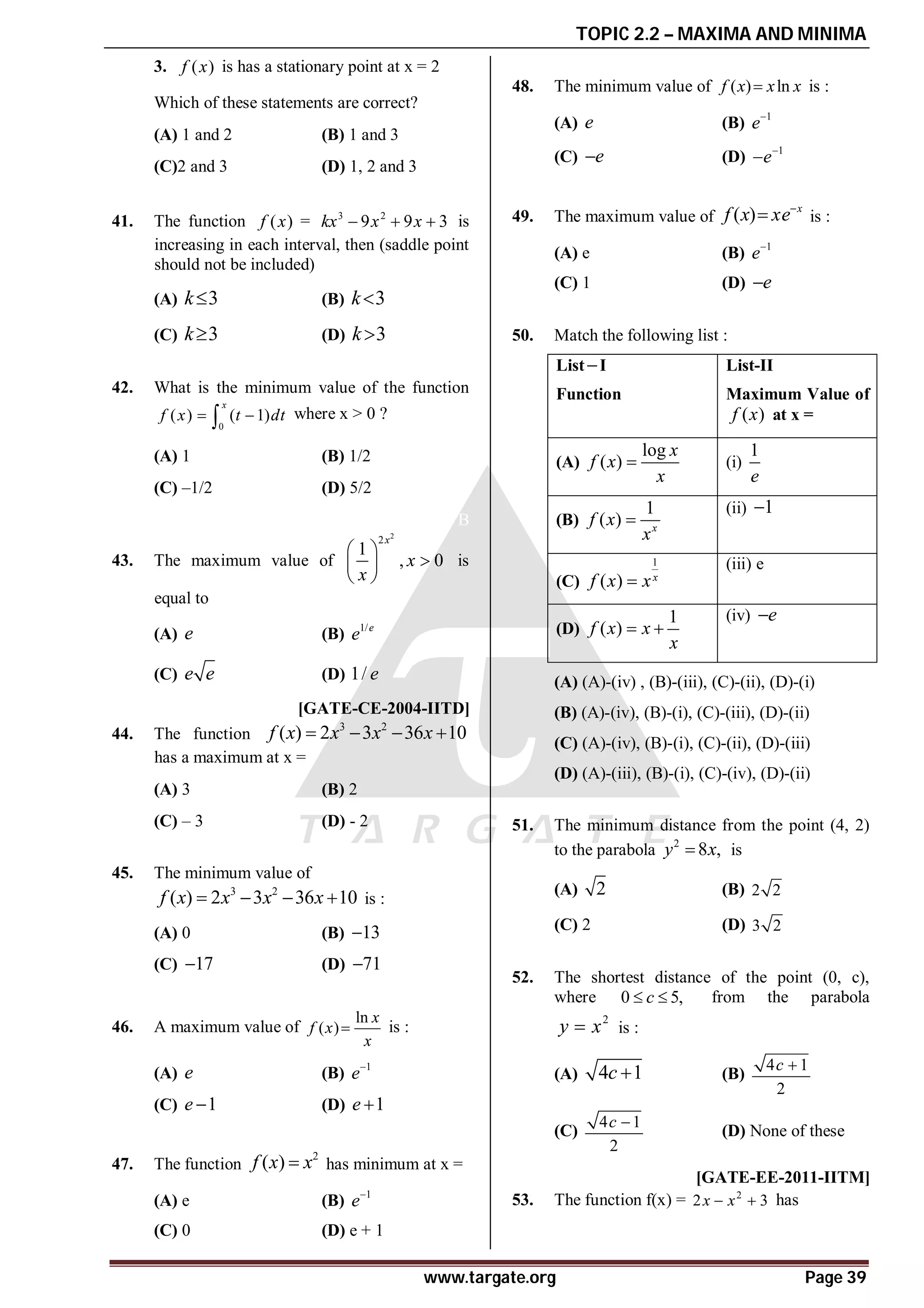 TOPIC 2.2 – MAXIMA AND MINIMA
www.targate.org Page 39
3. ( )
f x is has a stationary point at x = 2
Which of these statements are correct?
(A) 1 and 2 (B) 1 and 3
(C)2 and 3 (D) 1, 2 and 3
D
41. The function ( )
f x = 3 2
9 9 3
kx x x
   is
increasing in each interval, then (saddle point
should not be included)
(A) 3
k (B) 3
k
(C) 3
k (D) 3
k
C
42. What is the minimum value of the function
0
( ) ( 1)
x
f x t dt
 
 where x > 0 ?
(A) 1 (B) 1/2
(C) –1/2 (D) 5/2
B
43. The maximum value of
2
2
1
, 0
x
x
x
 

 
 
is
equal to
(A) e (B) 1/e
e
(C) e e (D) 1/ e
D[GATE-CE-2004-IITD]
44. The function
3 2
( ) 2 3 36 10
f x x x x
   
has a maximum at x =
(A) 3 (B) 2
(C) – 3 (D) - 2
D
45. The minimum value of
3 2
( ) 2 3 36 10
f x x x x
    is :
(A) 0 (B) 13

(C) 17
 (D) 71

B
46. A maximum value of
ln
( )
x
f x
x
 is :
(A) e (B) 1
e
(C) 1
e  (D) 1
e 
C
47. The function
2
( )
f x x
 has minimum at x =
(A) e (B) 1
e
(C) 0 (D) e + 1
D
48. The minimum value of ( ) ln
f x x x
 is :
(A) e (B) 1
e
(C) e
 (D) 1
e

B
49. The maximum value of ( ) x
f x xe
 is :
(A) e (B) 1
e
(C) 1 (D) e

D
50. Match the following list :
ListI
Function
List-II
Maximum Value of
( )
f x at x =
(A)
log
( )
x
f x
x
 (i)
1
e
(B)
1
( ) x
f x
x

(ii) 1

(C)
1
( ) x
f x x

(iii) e
(D)
1
( )
f x x
x
 
(iv) e

(A) (A)-(iv) , (B)-(iii), (C)-(ii), (D)-(i)
(B) (A)-(iv), (B)-(i), (C)-(iii), (D)-(ii)
(C) (A)-(iv), (B)-(i), (C)-(ii), (D)-(iii)
(D) (A)-(iii), (B)-(i), (C)-(iv), (D)-(ii)
B
51. The minimum distance from the point (4, 2)
to the parabola 2
8 ,
y x
 is
(A) 2 (B) 2 2
(C) 2 (D) 3 2
C
52. The shortest distance of the point (0, c),
where 0 5,
c
  from the parabola
2
y x
 is :
(A) 4 1
c  (B)
4 1
2
c 
(C)
4 1
2
c 
(D) None of these
C [GATE-EE-2011-IITM]
53. The function f(x) = 2
2 3
x x
  has
 