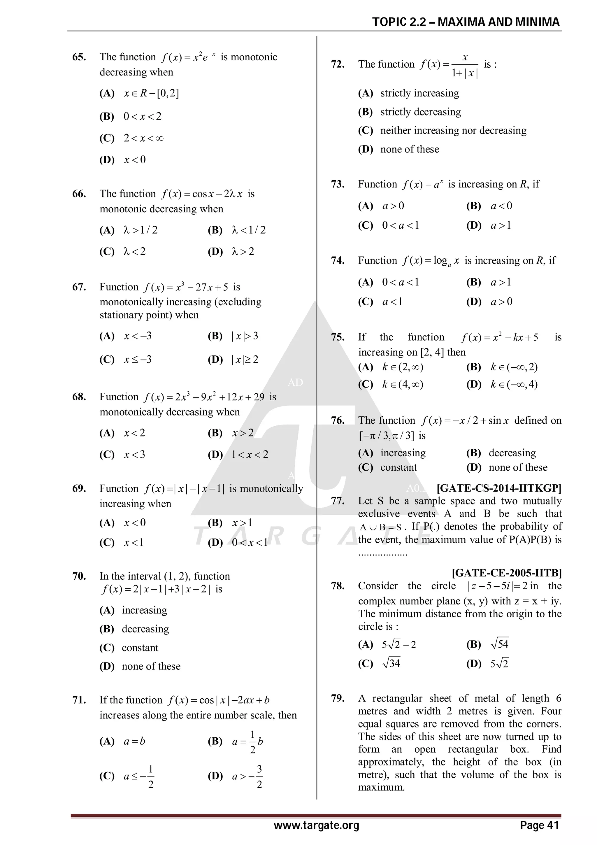 TOPIC 2.2 – MAXIMA AND MINIMA
www.targate.org Page 41
AA
65. The function 2
( ) x
f x x e
 is monotonic
decreasing when
(A) [0,2]
x R
 
(B) 0 2
x
 
(C) 2 x
  
(D) 0
x 
AA
66. The function ( ) cos 2
f x x x
   is
monotonic decreasing when
(A) 1/ 2
  (B) 1/ 2
 
(C) 2
  (D) 2
 
AB
67. Function 3
( ) 27 5
f x x x
   is
monotonically increasing (excluding
stationary point) when
(A) 3
x   (B) | | 3
x 
(C) 3
x   (D) | | 2
x 
AD
68. Function 3 2
( ) 2 9 12 29
f x x x x
    is
monotonically decreasing when
(A) 2
x  (B) 2
x 
(C) 3
x  (D) 1 2
x
 
AD
69. Function ( ) | | | 1|
f x x x
   is monotonically
increasing when
(A) 0
x  (B) 1
x 
(C) 1
x  (D) 0 1
x
 
AB
70. In the interval (1, 2), function
( ) 2| 1| 3| 2|
f x x x
    is
(A) increasing
(B) decreasing
(C) constant
(D) none of these
AC
71. If the function ( ) cos | | 2
f x x ax b
  
increases along the entire number scale, then
(A) a b
 (B)
1
2
a b

(C)
1
2
a   (D)
3
2
a  
AA
72. The function ( )
1 | |
x
f x
x


is :
(A) strictly increasing
(B) strictly decreasing
(C) neither increasing nor decreasing
(D) none of these
AD
73. Function ( ) x
f x a
 is increasing on R, if
(A) 0
a  (B) 0
a 
(C) 0 1
a
  (D) 1
a 
AB
74. Function ( ) loga
f x x
 is increasing on R, if
(A) 0 1
a
  (B) 1
a 
(C) 1
a  (D) 0
a 
AD
75. If the function 2
( ) 5
f x x kx
   is
increasing on [2, 4] then
(A) (2, )
k   (B) ( ,2)
k  
(C) (4, )
k   (D) ( ,4)
k  
AA
76. The function ( ) / 2 sin
f x x x
   defined on
[ / 3, / 3]
  is
(A) increasing (B) decreasing
(C) constant (D) none of these
A0.25 [GATE-CS-2014-IITKGP]
77. Let S be a sample space and two mutually
exclusive events A and B be such that
A B S
  . If P(.) denotes the probability of
the event, the maximum value of P(A)P(B) is
..................
AA [GATE-CE-2005-IITB]
78. Consider the circle | 5 5 | 2
z i
   in the
complex number plane (x, y) with z = x + iy.
The minimum distance from the origin to the
circle is :
(A) 5 2 2
 (B) 54
(C) 34 (D) 5 2
AC
79. A rectangular sheet of metal of length 6
metres and width 2 metres is given. Four
equal squares are removed from the corners.
The sides of this sheet are now turned up to
form an open rectangular box. Find
approximately, the height of the box (in
metre), such that the volume of the box is
maximum.
 