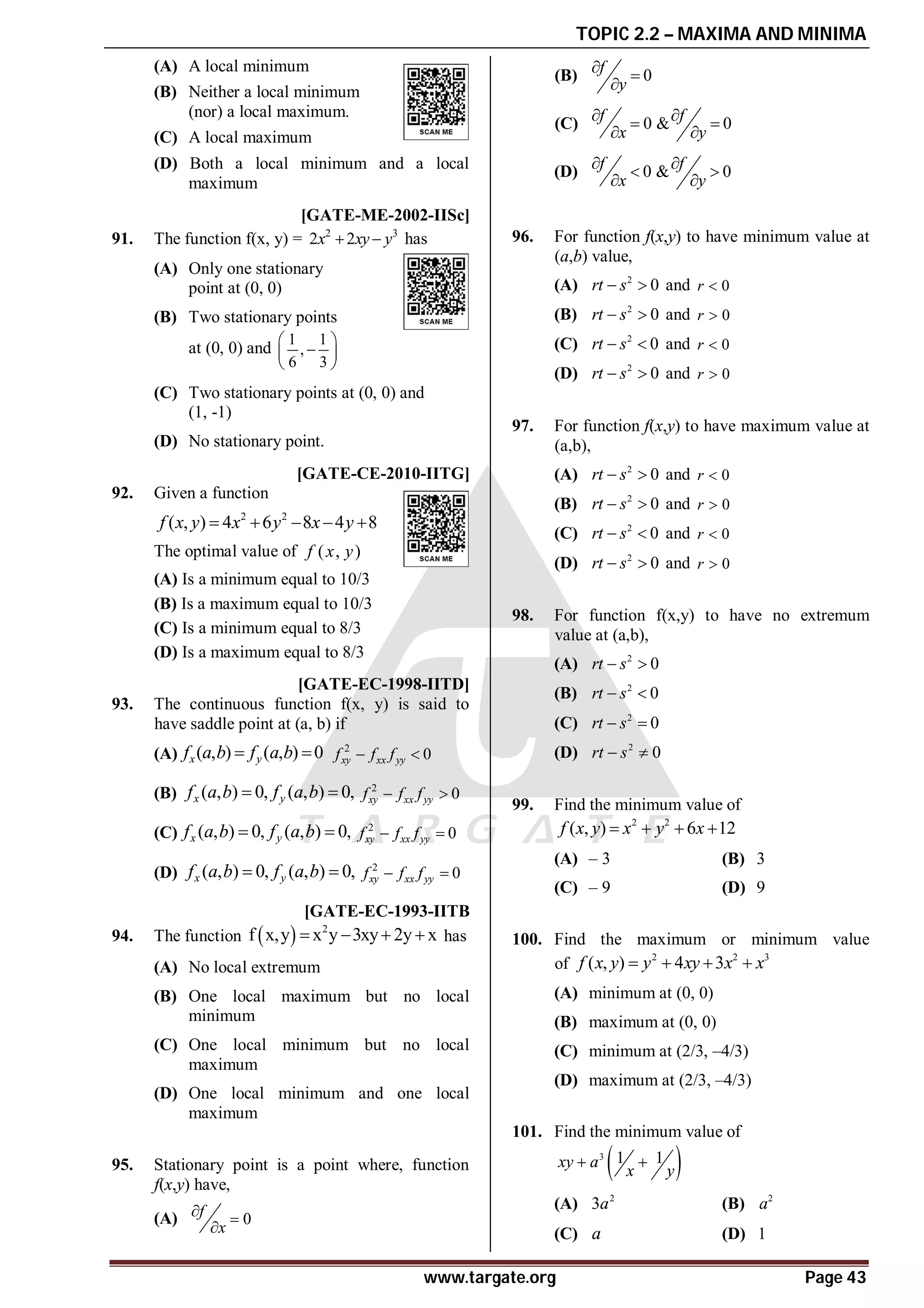 TOPIC 2.2 – MAXIMA AND MINIMA
www.targate.org Page 43
(A) A local minimum
(B) Neither a local minimum
(nor) a local maximum.
(C) A local maximum
(D) Both a local minimum and a local
maximum
B [GATE-ME-2002-IISc]
91. The function f(x, y) = 2 3
2 2
x xy y
  has
(A) Only one stationary
point at (0, 0)
(B) Two stationary points
at (0, 0) and
1 1
,
6 3
 

 
 
(C) Two stationary points at (0, 0) and
(1, -1)
(D) No stationary point.
A [GATE-CE-2010-IITG]
92. Given a function
2 2
( , ) 4 6 8 4 8
f x y x y x y
    
The optimal value of ( , )
f x y
(A) Is a minimum equal to 10/3
(B) Is a maximum equal to 10/3
(C) Is a minimum equal to 8/3
(D) Is a maximum equal to 8/3
B [GATE-EC-1998-IITD]
93. The continuous function f(x, y) is said to
have saddle point at (a, b) if
(A) ( , ) ( , ) 0
x y
f a b f a b
  2
0
xy xx yy
f f f
 
(B) ( , ) 0, ( , ) 0,
x y
f a b f a b
  2
0
xy xx yy
f f f
 
(C) ( , ) 0, ( , ) 0,
x y
f a b f a b
  2
0
xy xx yy
f f f
 
(D) ( , ) 0, ( , ) 0,
x y
f a b f a b
  2
0
xy xx yy
f f f
 
AA [GATE-EC-1993-IITB
94. The function   2
f x,y x y 3xy 2y x
    has
(A) No local extremum
(B) One local maximum but no local
minimum
(C) One local minimum but no local
maximum
(D) One local minimum and one local
maximum
C
95. Stationary point is a point where, function
f(x,y) have,
(A) 0
f
x
 

(B) 0
f
y
 

(C) 0 & 0
f f
x y
 
 
 
(D) 0 & 0
f f
x y
 
 
 
AB
96. For function f(x,y) to have minimum value at
(a,b) value,
(A) 2
0
rt s
  and 0
r 
(B) 2
0
rt s
  and 0
r 
(C) 2
0
rt s
  and 0
r 
(D) 2
0
rt s
  and 0
r 
AA
97. For function f(x,y) to have maximum value at
(a,b),
(A) 2
0
rt s
  and 0
r 
(B) 2
0
rt s
  and 0
r 
(C) 2
0
rt s
  and 0
r 
(D) 2
0
rt s
  and 0
r 
AB
98. For function f(x,y) to have no extremum
value at (a,b),
(A) 2
0
rt s
 
(B) 2
0
rt s
 
(C) 2
0
rt s
 
(D) 2
0
rt s
 
AB
99. Find the minimum value of
2 2
( , ) 6 12
f x y x y x
   
(A) – 3 (B) 3
(C) – 9 (D) 9
AC
100. Find the maximum or minimum value
of
2 2 3
( , ) 4 3
f x y y xy x x
   
(A) minimum at (0, 0)
(B) maximum at (0, 0)
(C) minimum at (2/3, –4/3)
(D) maximum at (2/3, –4/3)
AA
101. Find the minimum value of
 
3 1 1
xy a
x y
 
(A) 2
3a (B) 2
a
(C) a (D) 1
 