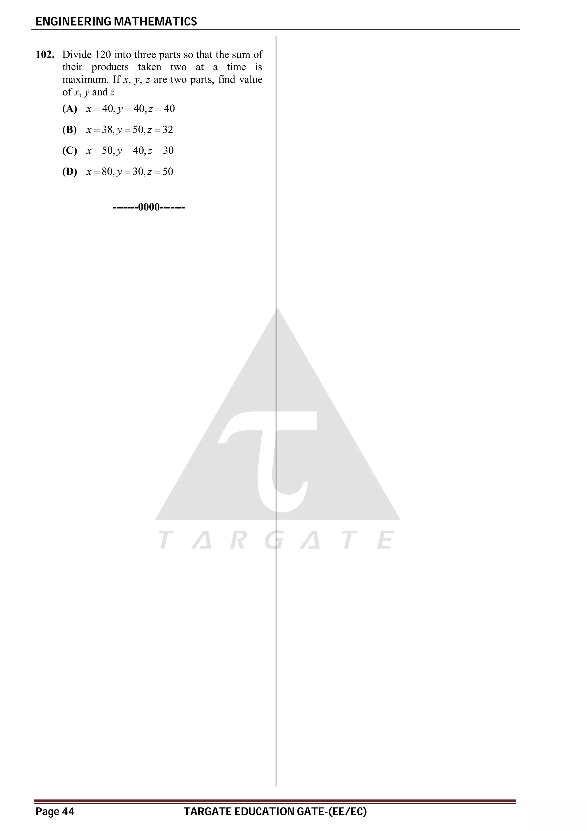 ENGINEERING MATHEMATICS
Page 44 TARGATE EDUCATION GATE-(EE/EC)
AB
102. Divide 120 into three parts so that the sum of
their products taken two at a time is
maximum. If x, y, z are two parts, find value
of x, y and z
(A) 40, 40, 40
x y z
  
(B) 38, 50, 32
x y z
  
(C) 50, 40, 30
x y z
  
(D) 80, 30, 50
x y z
  
-------0000-------
 