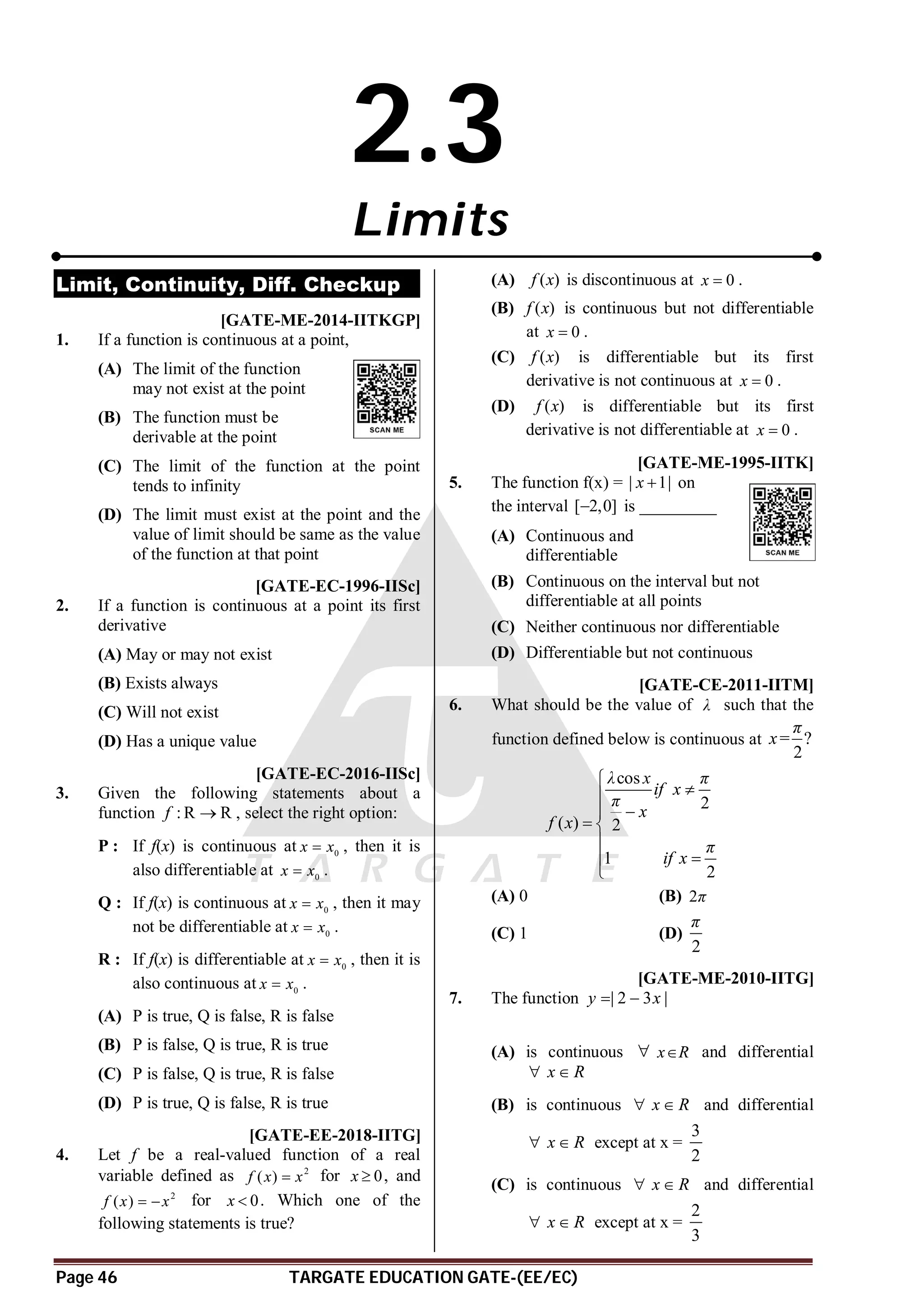 Page 46 TARGATE EDUCATION GATE-(EE/EC)
2.3
Limits
Limit, Continuity, Diff. Checkup
AD [GATE-ME-2014-IITKGP]
1. If a function is continuous at a point,
(A) The limit of the function
may not exist at the point
(B) The function must be
derivable at the point
(C) The limit of the function at the point
tends to infinity
(D) The limit must exist at the point and the
value of limit should be same as the value
of the function at that point
A [GATE-EC-1996-IISc]
2. If a function is continuous at a point its first
derivative
(A) May or may not exist
(B) Exists always
(C) Will not exist
(D) Has a unique value
AB [GATE-EC-2016-IISc]
3. Given the following statements about a
function : R R
f  , select the right option:
P : If f(x) is continuous at 0
x x
 , then it is
also differentiable at 0
x x
 .
Q : If f(x) is continuous at 0
x x
 , then it may
not be differentiable at 0
x x
 .
R : If f(x) is differentiable at 0
x x
 , then it is
also continuous at 0
x x
 .
(A) P is true, Q is false, R is false
(B) P is false, Q is true, R is true
(C) P is false, Q is true, R is false
(D) P is true, Q is false, R is true
AD [GATE-EE-2018-IITG]
4. Let f be a real-valued function of a real
variable defined as 2
( )
f x x
 for 0
x  , and
2
( )
f x x
  for 0
x  . Which one of the
following statements is true?
(A) ( )
f x is discontinuous at 0
x  .
(B) ( )
f x is continuous but not differentiable
at 0
x  .
(C) ( )
f x is differentiable but its first
derivative is not continuous at 0
x  .
(D) ( )
f x is differentiable but its first
derivative is not differentiable at 0
x  .
B [GATE-ME-1995-IITK]
5. The function f(x) = | 1|
x  on
the interval [ 2,0]
 is _________
(A) Continuous and
differentiable
(B) Continuous on the interval but not
differentiable at all points
(C) Neither continuous nor differentiable
(D) Differentiable but not continuous
C [GATE-CE-2011-IITM]
6. What should be the value of λ such that the
function defined below is continuous at ?
2
π
x=
cos
2
( ) 2
1
2
λ x π
if x
π
x
f x
π
if x





 




(A) 0 (B) 2π
(C) 1 (D)
2
π
C[GATE-ME-2010-IITG]
7. The function | 2 3 |
y x
 
(A) is continuous  x R
 and differential
x R
 
(B) is continuous x R
  and differential
x R
  except at x =
3
2
(C) is continuous x R
  and differential
x R
  except at x =
2
3
 