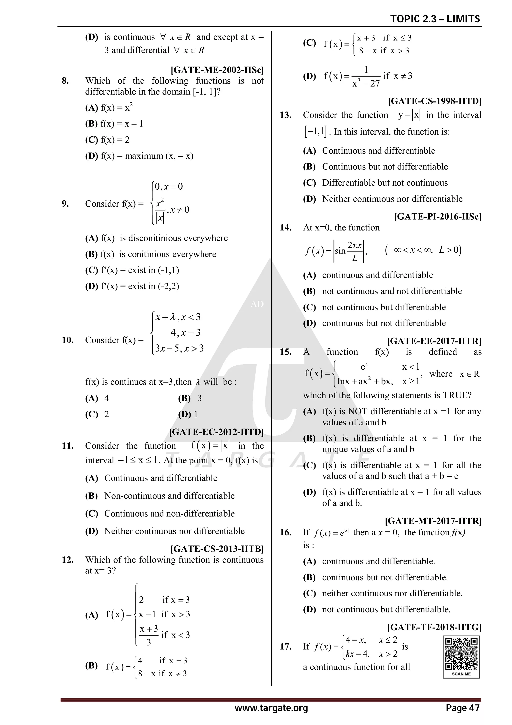 TOPIC 2.3 – LIMITS
www.targate.org Page 47
(D) is continuous x R
  and except at x =
3 and differential x R
 
D[GATE-ME-2002-IISc]
8. Which of the following functions is not
differentiable in the domain [-1, 1]?
(A) f(x) = x2
(B) f(x) = x – 1
(C) f(x) = 2
(D) f(x) = maximum (x, – x)
B
9. Consider f(x) =
2
0, 0
, 0







x
x
x
x
(A) f(x) is disconitinious everywhere
(B) f(x) is conitinious everywhere
(C) f’(x) = exist in (-1,1)
(D) f’(x) = exist in (-2,2)
AD
10. Consider f(x) =
, 3
4, 3
3 5, 3
x x
x
x x

 




  

f(x) is continues at x=3,then  will be :
(A) 4 (B) 3
(C) 2 (D) 1
AC [GATE-EC-2012-IITD]
11. Consider the function  
f x x
 in the
interval 1 x 1
   . At the point x = 0, f(x) is
(A) Continuous and differentiable
(B) Non-continuous and differentiable
(C) Continuous and non-differentiable
(D) Neither continuous nor differentiable
AA [GATE-CS-2013-IITB]
12. Which of the following function is continuous
at x= 3?
(A)  
2 if x 3
f x x 1 if x 3
x 3
if x 3
3

 

  

 
 

(B)  
4 if x 3
f x
8 x if x 3


 
 

(C)  
x 3 if x 3
f x
8 x if x 3
 

 
 

(D)   3
1
f x if x 3
x 27
 

AB [GATE-CS-1998-IITD]
13. Consider the function y x
 in the interval
 
1,1
 . In this interval, the function is:
(A) Continuous and differentiable
(B) Continuous but not differentiable
(C) Differentiable but not continuous
(D) Neither continuous nor differentiable
AD [GATE-PI-2016-IISc]
14. At x=0, the function
 
2
sin ,
x
f x
L

  
, 0
x L
   
(A) continuous and differentiable
(B) not continuous and not differentiable
(C) not continuous but differentiable
(D) continuous but not differentiable
AB [GATE-EE-2017-IITR]
15. A function f(x) is defined as
 
x
2
e x 1
f x ,
Inx ax bx, x 1
 
 
  

where x R

which of the following statements is TRUE?
(A) f(x) is NOT differentiable at x =1 for any
values of a and b
(B) f(x) is differentiable at x = 1 for the
unique values of a and b
(C) f(x) is differentiable at x = 1 for all the
values of a and b such that a + b = e
(D) f(x) is differentiable at x = 1 for all values
of a and b.
AB [GATE-MT-2017-IITR]
16. If | |
( ) x
f x e
 then a x = 0, the function f(x)
is :
(A) continuous and differentiable.
(B) continuous but not differentiable.
(C) neither continuous nor differentiable.
(D) not continuous but differentialble.
AD [GATE-TF-2018-IITG]
17. If
4 , 2
( )
4, 2
x x
f x
kx x
 

 
 

is
a continuous function for all
 