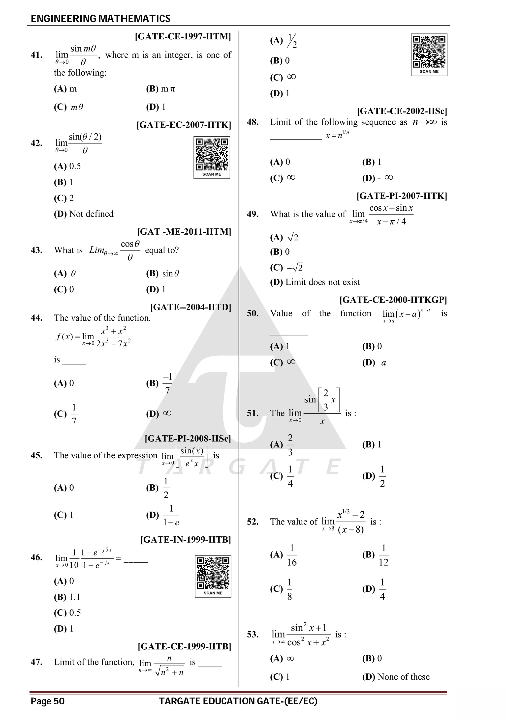 ENGINEERING MATHEMATICS
Page 50 TARGATE EDUCATION GATE-(EE/EC)
A [GATE-CE-1997-IITM]
41.
0
sin
lim ,
θ
mθ
θ

where m is an integer, is one of
the following:
(A) m (B) m 
(C) mθ (D) 1
A [GATE-EC-2007-IITK]
42.
0
sin( / 2)
lim
θ
θ
θ

(A) 0.5
(B) 1
(C) 2
(D) Not defined
C [GAT -ME-2011-IITM]
43. What is
cos
Lim


 equal to?
(A) θ (B) sinθ
(C) 0 (D) 1
B [GATE--2004-IITD]
44. The value of the function.
3 2
3 2
0
( ) lim
2 7
x
x x
f x
x x




is _____
(A) 0 (B)
1
7

(C)
1
7
(D) 
C [GATE-PI-2008-IISc]
45. The value of the expression
0
sin( )
lim x
x
x
e x

 
 
 
is
(A) 0 (B)
1
2
(C) 1 (D)
1
1 e

C [GATE-IN-1999-IITB]
46.
5
0
1 1
lim _____
10 1
j x
jx
x
e
e






(A) 0
(B) 1.1
(C) 0.5
(D) 1
D [GATE-CE-1999-IITB]
47. Limit of the function,
2
lim
n
n
n n


is _____
(A) 1
2
(B) 0
(C) 
(D) 1
B [GATE-CE-2002-IISc]
48. Limit of the following sequence as n is
___________ 1/n
x n

(A) 0 (B) 1
(C)  (D) - 
C [GATE-PI-2007-IITK]
49. What is the value of
/4
cos sin
lim
/ 4
x π
x x
x π



(A) 2
(B) 0
(C) 2

(D) Limit does not exist
A [GATE-CE-2000-IITKGP]
50. Value of the function  
lim
x a
x a
x a


 is
________
(A) 1 (B) 0
(C)  (D) a
A
51. The
0
2
sin
3
lim
x
x
x

 
 
  is :
(A)
2
3
(B) 1
(C)
1
4
(D)
1
2
B
52. The value of
1/3
8
2
lim
( 8)
x
x
x



is :
(A)
1
16
(B)
1
12
(C)
1
8
(D)
1
4
B
53.
2
2 2
sin 1
lim
cos
x
x
x x



is :
(A)  (B) 0
(C) 1 (D) None of these
 