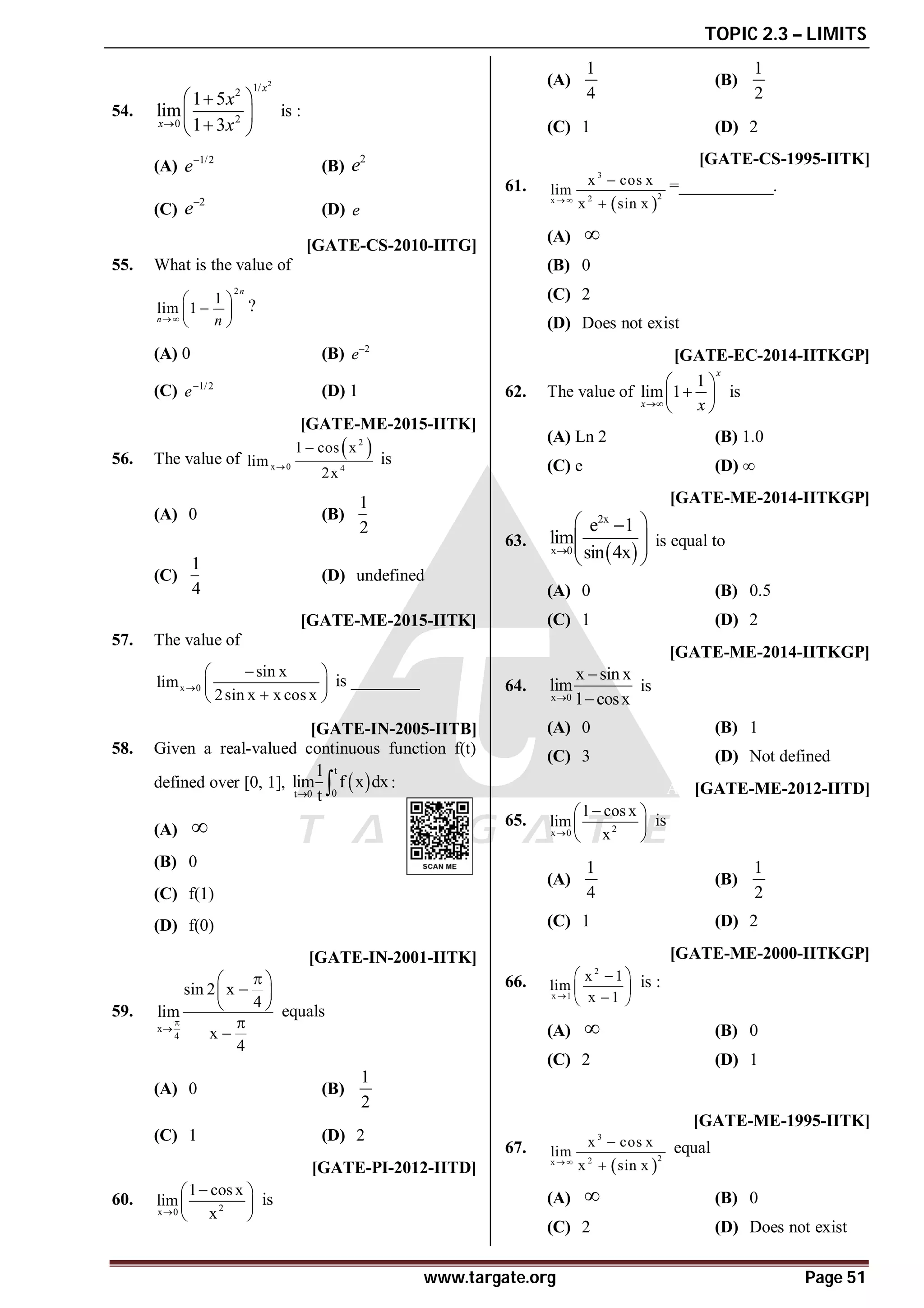 TOPIC 2.3 – LIMITS
www.targate.org Page 51
B
54.
2
1/
2
2
0
1 5
lim
1 3
x
x
x
x

 

 

 
is :
(A) 1/2
e
(B)
2
e
(C)
2
e
(D) e
B [GATE-CS-2010-IITG]
55. What is the value of
2
1
lim 1
n
n n
 
 

 
 
?
(A) 0 (B) 2
e
(C) 1/2
e
(D) 1
AC [GATE-ME-2015-IITK]
56. The value of
 
2
x 0 4
1 cos x
lim
2x


is
(A) 0 (B)
1
2
(C)
1
4
(D) undefined
A– 0.333 [GATE-ME-2015-IITK]
57. The value of
x 0
sin x
lim
2sin x x cos x


 
 

 
is ________
AD [GATE-IN-2005-IITB]
58. Given a real-valued continuous function f(t)
defined over [0, 1],  
t
0
t 0
1
lim f x dx
t
  :
(A) 
(B) 0
(C) f(1)
(D) f(0)
AD [GATE-IN-2001-IITK]
59.
x
4
sin 2 x
4
lim
x
4



 

 
 


equals
(A) 0 (B)
1
2
(C) 1 (D) 2
AB [GATE-PI-2012-IITD]
60. 2
x 0
1 cos x
lim
x


 
 
 
is
(A)
1
4
(B)
1
2
(C) 1 (D) 2
AA [GATE-CS-1995-IITK]
61.
 
3
2
2
x
x cos x
lim
x sin x
 


=___________.
(A) 
(B) 0
(C) 2
(D) Does not exist
C [GATE-EC-2014-IITKGP]
62. The value of
1
lim 1
x
x x

 

 
 
is
(A) Ln 2 (B) 1.0
(C) e (D) ∞
AB [GATE-ME-2014-IITKGP]
63.
 
2x
x 0
e 1
lim
sin 4x

 

 
 
 
is equal to
(A) 0 (B) 0.5
(C) 1 (D) 2
AA [GATE-ME-2014-IITKGP]
64.
x 0
x sin x
lim
1 cosx



is
(A) 0 (B) 1
(C) 3 (D) Not defined
AB [GATE-ME-2012-IITD]
65. 2
x 0
1 cos x
lim
x


 
 
 
is
(A)
1
4
(B)
1
2
(C) 1 (D) 2
AC [GATE-ME-2000-IITKGP]
66.
2
x 1
x 1
lim
x 1

 

 

 
is :
(A)  (B) 0
(C) 2 (D) 1
AA [GATE-ME-1995-IITK]
67.
 
3
2
2
x
x cos x
lim
x sin x
 


equal
(A)  (B) 0
(C) 2 (D) Does not exist
 