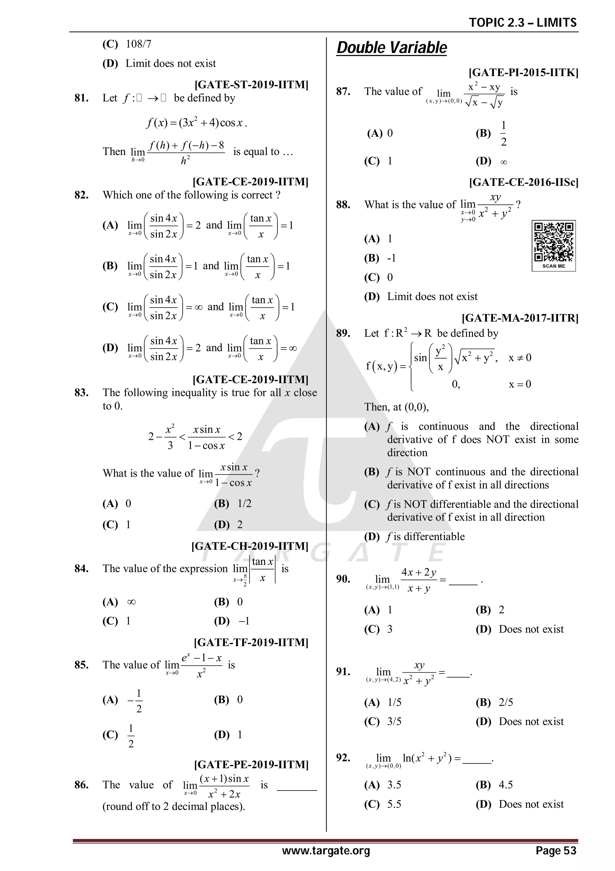 TOPIC 2.3 – LIMITS
www.targate.org Page 53
(C) 108/7
(D) Limit does not exist
A2 T2.3.2 [GATE-ST-2019-IITM]
81. Let :
f  be defined by
2
( ) (3 4)cos
f x x x
  .
Then 2
0
( ) ( ) 8
lim
h
f h f h
h

  
is equal to …
AA T2.3.2 [GATE-CE-2019-IITM]
82. Which one of the following is correct ?
(A)
0
sin 4
lim 2
sin 2
x
x
x

 

 
 
and
0
tan
lim 1
x
x
x

 

 
 
(B)
0
sin 4
lim 1
sin 2
x
x
x

 

 
 
and
0
tan
lim 1
x
x
x

 

 
 
(C)
0
sin 4
lim
sin 2
x
x
x

 
 
 
 
and
0
tan
lim 1
x
x
x

 

 
 
(D)
0
sin 4
lim 2
sin 2
x
x
x

 

 
 
and
0
tan
lim
x
x
x

 
 
 
 
AD T2.3.2 [GATE-CE-2019-IITM]
83. The following inequality is true for all x close
to 0.
2
sin
2 2
3 1 cos
x x x
x
  

What is the value of
0
sin
lim
1 cos
x
x x
x
 
?
(A) 0 (B) 1/2
(C) 1 (D) 2
AA T2.3.2 [GATE-CH-2019-IITM]
84. The value of the expression
2
tan
lim
x
x
x


is
(A)  (B) 0
(C) 1 (D) 1

AC T2.3.2 [GATE-TF-2019-IITM]
85. The value of 2
0
1
lim
x
x
e x
x

 
is
(A)
1
2
 (B) 0
(C)
1
2
(D) 1
A0.49 to 0.51 T2.3.2 [GATE-PE-2019-IITM]
86. The value of 2
0
( 1)sin
lim
2
x
x x
x x



is _______
(round off to 2 decimal places).
Double Variable
AA [GATE-PI-2015-IITK]
87. The value of
2
( x, y) (0,0)
x xy
lim
x y



is
(A) 0 (B)
1
2
(C) 1 (D) 
AD [GATE-CE-2016-IISc]
88. What is the value of 2 2
0
0
lim
x
y
xy
x y



?
(A) 1
(B) -1
(C) 0
(D) Limit does not exist
AC [GATE-MA-2017-IITR]
89. Let 2
f :R R
 be defined by
 
2
2 2
y
sin x y , x 0
f x,y x
0, x 0
  
 
  
   
 

Then, at (0,0),
(A) f is continuous and the directional
derivative of f does NOT exist in some
direction
(B) f is NOT continuous and the directional
derivative of f exist in all directions
(C) f is NOT differentiable and the directional
derivative of f exist in all direction
(D) f is differentiable
AC
90.
( , ) (1,1)
4 2
lim _____
x y
x y
x y




.
(A) 1 (B) 2
(C) 3 (D) Does not exist
AB
91. 2 2
( , ) (4,2)
lim
x y
xy
x y



____.
(A) 1/5 (B) 2/5
(C) 3/5 (D) Does not exist
AD
92. 2 2
( , ) (0,0)
lim ln( )
x y
x y

  _____.
(A) 3.5 (B) 4.5
(C) 5.5 (D) Does not exist
AC
 