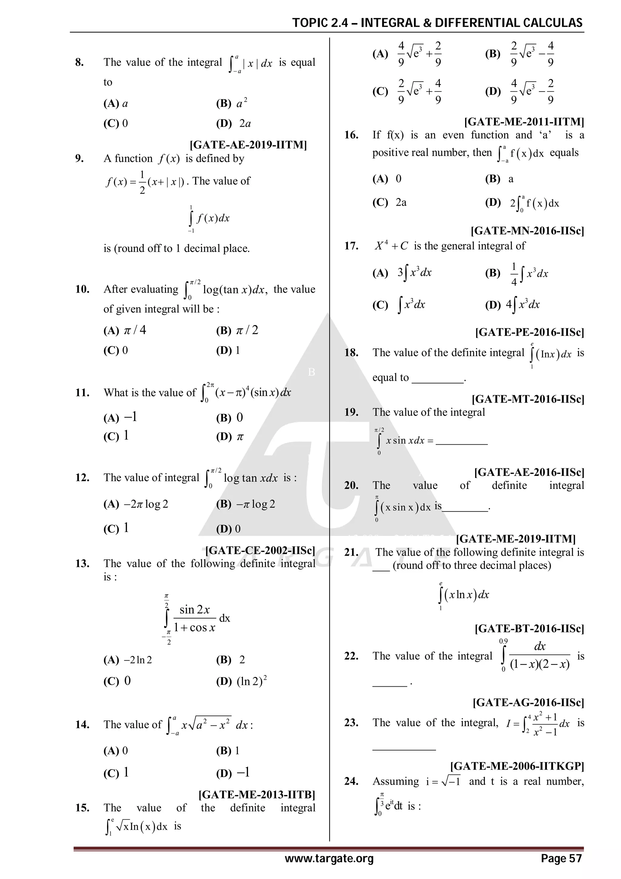 TOPIC 2.4 – INTEGRAL & DIFFERENTIAL CALCULAS
www.targate.org Page 57
B
8. The value of the integral | |
a
a
x dx

 is equal
to
(A) a (B) 2
a
(C) 0 (D) 2a
A0.5 T2.5.3 [GATE-AE-2019-IITM]
9. A function ( )
f x is defined by
1
( ) ( | |)
2
f x x x
  . The value of
1
1
( )
f x dx


is (round off to 1 decimal place.
C
10. After evaluating
/2
0
log(tan ) ,
π
x dx
 the value
of given integral will be :
(A) / 4
π (B) / 2
π
(C) 0 (D) 1
B
11. What is the value of
2
4
0
( ) (sin )
x x dx



(A) 1
 (B) 0
(C) 1 (D) π
D
12. The value of integral
/2
0
log tan
π
xdx
 is :
(A) 2 log 2
π
 (B) log 2
π

(C) 1 (D) 0
C [GATE-CE-2002-IISc]
13. The value of the following definite integral
is :
2
2
sin 2
1 cos
π
π
x
x


 dx
(A) 2ln 2
 (B) 2
(C) 0 (D) 2
(ln 2)
A
14. The value of 2 2
:
a
a
x a x dx



(A) 0 (B) 1
(C) 1 (D) 1

AC [GATE-ME-2013-IITB]
15. The value of the definite integral
 
e
1
xIn x dx
 is
(A)
3
4 2
e
9 9
 (B)
3
2 4
e
9 9

(C)
3
2 4
e
9 9
 (D)
3
4 2
e
9 9

AD [GATE-ME-2011-IITM]
16. If f(x) is an even function and ‘a’ is a
positive real number, then  
a
a
f x dx

 equals
(A) 0 (B) a
(C) 2a (D)  
a
0
2 f x dx

AD [GATE-MN-2016-IISc]
17. 4
X C
 is the general integral of
(A)
3
3 x dx
 (B) 3
1
4
x dx

(C)
3
x dx
 (D)
3
4 x dx

A1.0 [GATE-PE-2016-IISc]
18. The value of the definite integral  
1
In
e
x dx
 is
equal to _________.
A0.99-1.01 [GATE-MT-2016-IISc]
19. The value of the integral
/2
0
sin
x xdx


 _________
A3.13-3.15 [GATE-AE-2016-IISc]
20. The value of definite integral
 
0
x sin x dx

 is________.
A2.090 to 2.104 T2.5.1 [GATE-ME-2019-IITM]
21. The value of the following definite integral is
___ (round off to three decimal places)
 
1
ln
e
x x dx

A1.65-1.75 [GATE-BT-2016-IISc]
22. The value of the integral
0.9
0
(1 )(2 )
dx
x x
 
 is
______ .
A2.58 [GATE-AG-2016-IISc]
23. The value of the integral,
2
4
2
2
1
1
x
I dx
x



 is
___________
AA [GATE-ME-2006-IITKGP]
24. Assuming i 1
  and t is a real number,
it
3
0
e dt

 is :
 