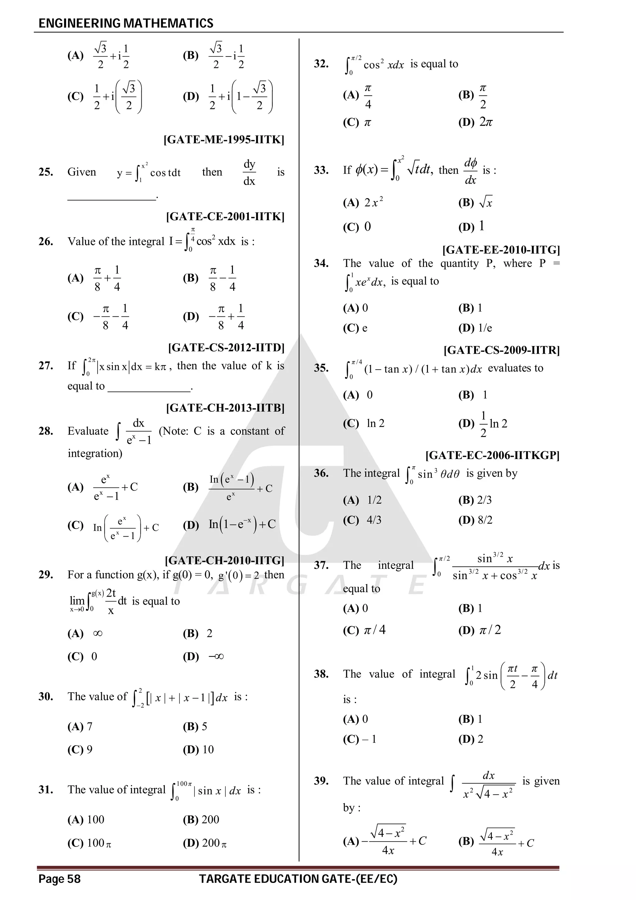 ENGINEERING MATHEMATICS
Page 58 TARGATE EDUCATION GATE-(EE/EC)
(A)
3 1
i
2 2
 (B)
3 1
i
2 2

(C)
1 3
i
2 2
 
  
 
 
(D)
1 3
i 1
2 2
 
 
 
 
 
A( 2
2 cos
dy
x x
dx
 ) [GATE-ME-1995-IITK]
25. Given
2
x
1
y cos tdt
  then
dy
dx
is
_______________.
AA [GATE-CE-2001-IITK]
26. Value of the integral 2
4
0
I cos xdx

  is :
(A)
1
8 4

 (B)
1
8 4


(C)
1
8 4

  (D)
1
8 4

 
A4 [GATE-CS-2012-IITD]
27. If
2
0
x sin x dx k

 
 , then the value of k is
equal to ______________.
AD [GATE-CH-2013-IITB]
28. Evaluate x
dx
e 1

 (Note: C is a constant of
integration)
(A)
x
x
e
C
e 1


(B)
 
x
x
In e 1
C
e


(C)
x
x
e
In C
e 1
 

 

 
(D)  
x
In 1 e C

 
AC [GATE-CH-2010-IITG]
29. For a function g(x), if g(0) = 0,  
g ' 0 2
 then
 
g x
0
x 0
2t
lim dt
x
  is equal to
(A)  (B) 2
(C) 0 (D) 
C
30. The value of  
2
2
| | | 1 |
x x dx

 
 is :
(A) 7 (B) 5
(C) 9 (D) 10
B
31. The value of integral
100
0
| sin |
π
x dx
 is :
(A) 100 (B) 200
(C) 100 (D) 200
AA
32.
/2
2
0
cos
π
xdx
 is equal to
(A)
4
π
(B)
2
π
(C) π (D) 2π
A
33. If
2
0
( ) ,
x
x tdt
   then
d
dx

is :
(A) 2
2 x (B) x
(C) 0 (D) 1
B[GATE-EE-2010-IITG]
34. The value of the quantity P, where P =
1
0
,
x
xe dx
 is equal to
(A) 0 (B) 1
(C) e (D) 1/e
D[GATE-CS-2009-IITR]
35.
/4
0
(1 tan ) / (1 tan )
π
x x dx
 
 evaluates to
(A) 0 (B) 1
(C) ln 2 (D)
1
ln 2
2
C[GATE-EC-2006-IITKGP]
36. The integral 3
0
sin
π
θdθ
 is given by
(A) 1/2 (B) 2/3
(C) 4/3 (D) 8/2
C
37. The integral
3/2
/2
3/2 3/2
0
sin
sin cos
π x
dx
x x

 is
equal to
(A) 0 (B) 1
(C) / 4
π (D) / 2
π
A
38. The value of integral
1
0
2 sin
2 4
πt π
dt
 

 
 

is :
(A) 0 (B) 1
(C) – 1 (D) 2
A
39. The value of integral
2 2
4
dx
x x

 is given
by :
(A)
2
4
4
x
C
x

  (B)
2
4
4
x
C
x


 