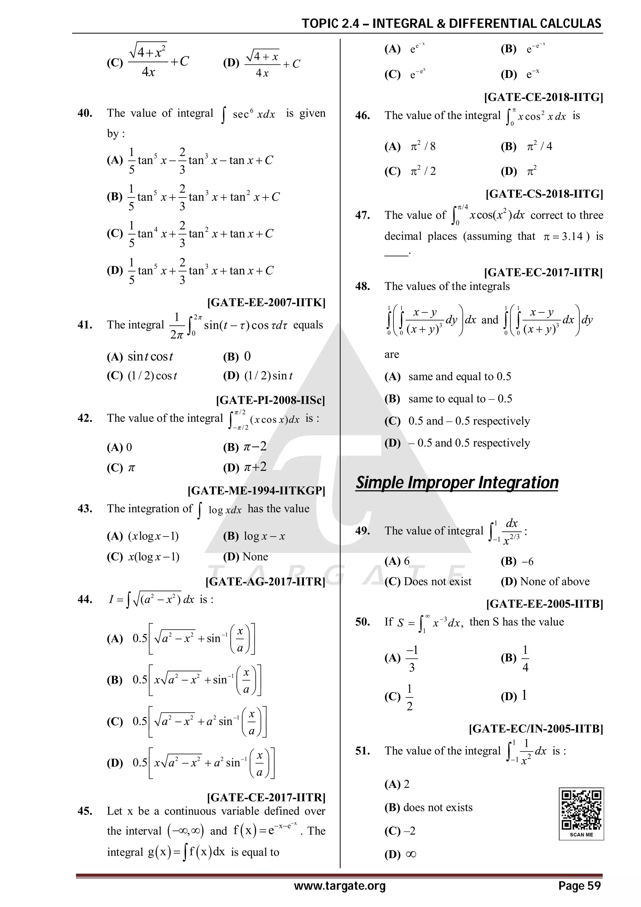 TOPIC 2.4 – INTEGRAL & DIFFERENTIAL CALCULAS
www.targate.org Page 59
(C)
2
4
4
x
C
x

 (D)
4
4
x
C
x


40. The value of integral 6
sec xdx
 is given
by :
(A) 5 3
1 2
tan tan tan
5 3
x x x C
  
(B) 5 3 2
1 2
tan tan tan
5 3
x x x C
  
(C) 4 2
1 2
tan tan tan
5 3
x x x C
  
(D) 5 3
1 2
tan tan tan
5 3
x x x C
  
D [GATE-EE-2007-IITK]
41. The integral
2
0
1
sin( )cos
2
π
t τ τdτ
π

 equals
(A) sin cos
t t (B) 0
(C) (1/ 2)cost (D) (1/ 2)sin t
A [GATE-PI-2008-IISc]
42. The value of the integral
/2
/2
( cos )
π
π
x x dx

 is :
(A) 0 (B) 2
π
(C) π (D) 2
π
C [GATE-ME-1994-IITKGP]
43. The integration of log xdx
 has the value
(A) ( log 1)
x x  (B) log x x

(C) (log 1)
x x  (D) None
AD [GATE-AG-2017-IITR]
44. 2 2
( )
I a x dx
 
 is :
(A) 2 2 1
0.5 sin
x
a x
a

 
 
   
 
 
 
(B) 2 2 1
0.5 sin
x
x a x
a

 
 
   
 
 
 
(C) 2 2 2 1
0.5 sin
x
a x a
a

 
 
   
 
 
 
(D) 2 2 2 1
0.5 sin
x
x a x a
a

 
 
   
 
 
 
AB [GATE-CE-2017-IITR]
45. Let x be a continuous variable defined over
the interval  
,
  and  
x
x e
f x e

 
 . The
integral    
g x f x dx
  is equal to
(A)
x
e
e

(B)
x
e
e


(C)
x
e
e
(D) x
e
AB [GATE-CE-2018-IITG]
46. The value of the integral 2
0
cos
x x dx

 is
(A) 2
/ 8
 (B) 2
/ 4

(C) 2
/ 2
 (D) 2

A 0.27 to 0.30 [GATE-CS-2018-IITG]
47. The value of
/4
2
0
cos( )
x x dx

 correct to three
decimal places (assuming that 3.14
  ) is
____.
AC [GATE-EC-2017-IITR]
48. The values of the integrals
1 1
3
0 0 ( )
x y
dy dx
x y
 

 

 
  and
1 1
3
0 0 ( )
x y
dx dy
x y
 

 

 
 
are
(A) same and equal to 0.5
(B) same to equal to – 0.5
(C) 0.5 and – 0.5 respectively
(D) – 0.5 and 0.5 respectively
Simple Improper Integration
C
49. The value of integral
1
2/3
1
:
dx
x


(A) 6 (B) 6

(C) Does not exist (D) None of above
C [GATE-EE-2005-IITB]
50. If 3
1
,
S x dx


  then S has the value
(A)
1
3

(B)
1
4
(C)
1
2
(D) 1
B [GATE-EC/IN-2005-IITB]
51. The value of the integral
1
2
1
1
dx
x

 is :
(A) 2
(B) does not exists
(C) –2
(D) 
 