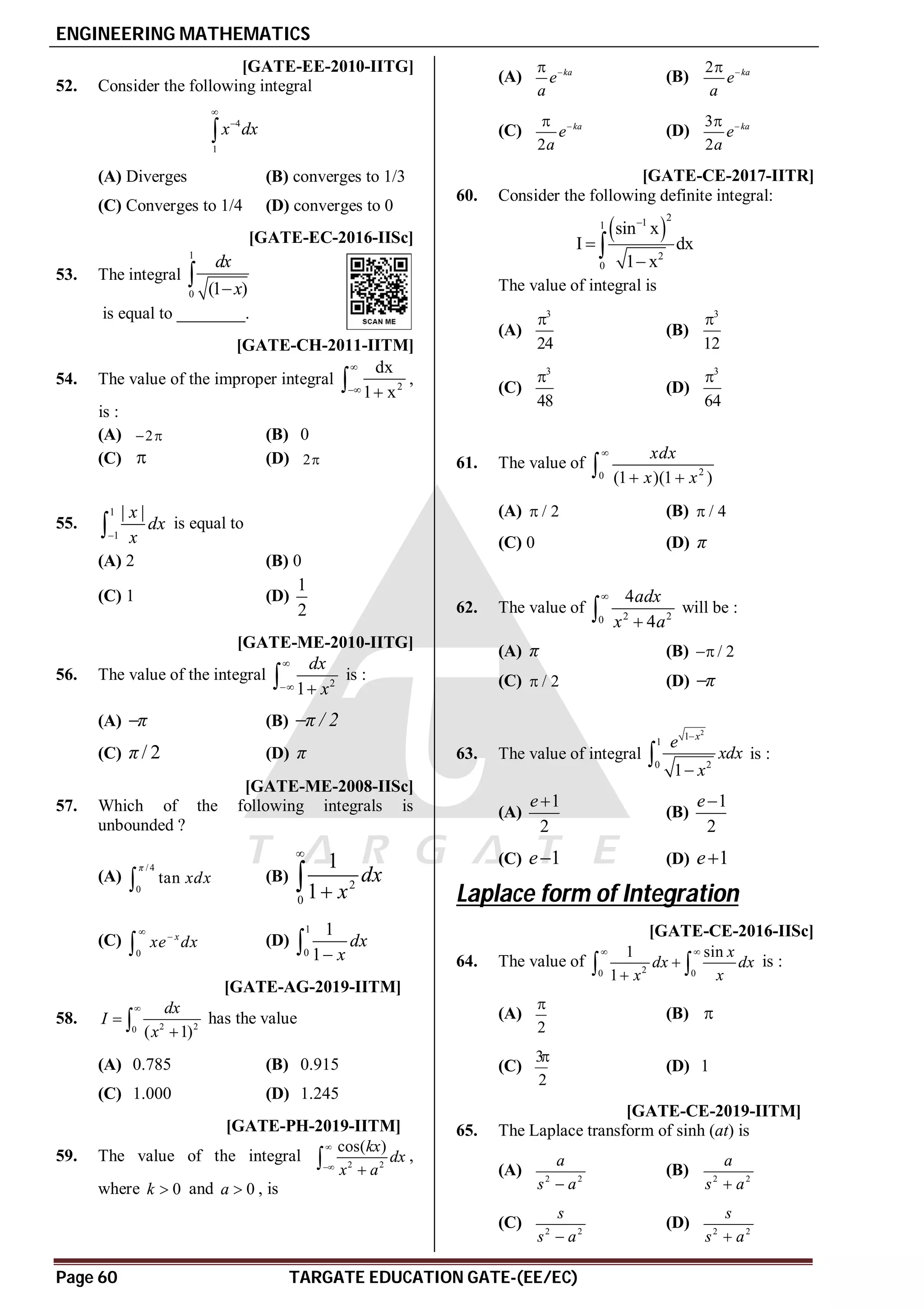 ENGINEERING MATHEMATICS
Page 60 TARGATE EDUCATION GATE-(EE/EC)
B [GATE-EE-2010-IITG]
52. Consider the following integral
4
1
x dx



(A) Diverges (B) converges to 1/3
(C) Converges to 1/4 (D) converges to 0
A2.0 [GATE-EC-2016-IISc]
53. The integral
1
0 (1 )
dx
x


is equal to ________.
AC [GATE-CH-2011-IITM]
54. The value of the improper integral 2
dx
1 x

 
 ,
is :
(A) 2
  (B) 0
(C)  (D) 2
B
55.
1
1
| |
x
dx
x

 is equal to
(A) 2 (B) 0
(C) 1 (D)
1
2
D[GATE-ME-2010-IITG]
56. The value of the integral 2
1
dx
x

 
 is :
(A) π
 (B) π / 2

(C) / 2
π (D) π
D [GATE-ME-2008-IISc]
57. Which of the following integrals is
unbounded ?
(A)
/4
0
tan
π
xdx
 (B) 2
0
1
1
dx
x



(C)
0
x
xe dx


 (D)
1
0
1
1
dx
x


AA T2.5.1 [GATE-AG-2019-IITM]
58. 2 2
0 ( 1)
dx
I
x



 has the value
(A) 0.785 (B) 0.915
(C) 1.000 (D) 1.245
AA T2.5.1 [GATE-PH-2019-IITM]
59. The value of the integral 2 2
cos( )
kx
dx
x a



 ,
where 0
k  and 0
a  , is
(A) ka
e
a


(B)
2 ka
e
a


(C)
2
ka
e
a


(D)
3
2
ka
e
a


AA [GATE-CE-2017-IITR]
60. Consider the following definite integral:
 
2
1
1
2
0
sin x
I dx
1 x




The value of integral is
(A)
3
24

(B)
3
12

(C)
3
48

(D)
3
64

B
61. The value of 2
0 (1 )(1 )
xdx
x x

 

(A) / 2
 (B) / 4

(C) 0 (D) π
A
62. The value of 2 2
0
4
4
adx
x a


 will be :
(A) π (B) / 2

(C) / 2
 (D) π

C
63. The value of integral
2
1
1
0 2
1
x
e
xdx
x


 is :
(A)
1
2
e
(B)
1
2
e
(C) 1
e (D) 1
e
Laplace form of Integration
AB [GATE-CE-2016-IISc]
64. The value of 2
0 0
1 sin
1
x
dx dx
x x
 


  is :
(A)
2

(B) 
(C)
3
2

(D) 1
AA T7 [GATE-CE-2019-IITM]
65. The Laplace transform of sinh (at) is
(A) 2 2
a
s a

(B) 2 2
a
s a

(C) 2 2
s
s a

(D) 2 2
s
s a

 