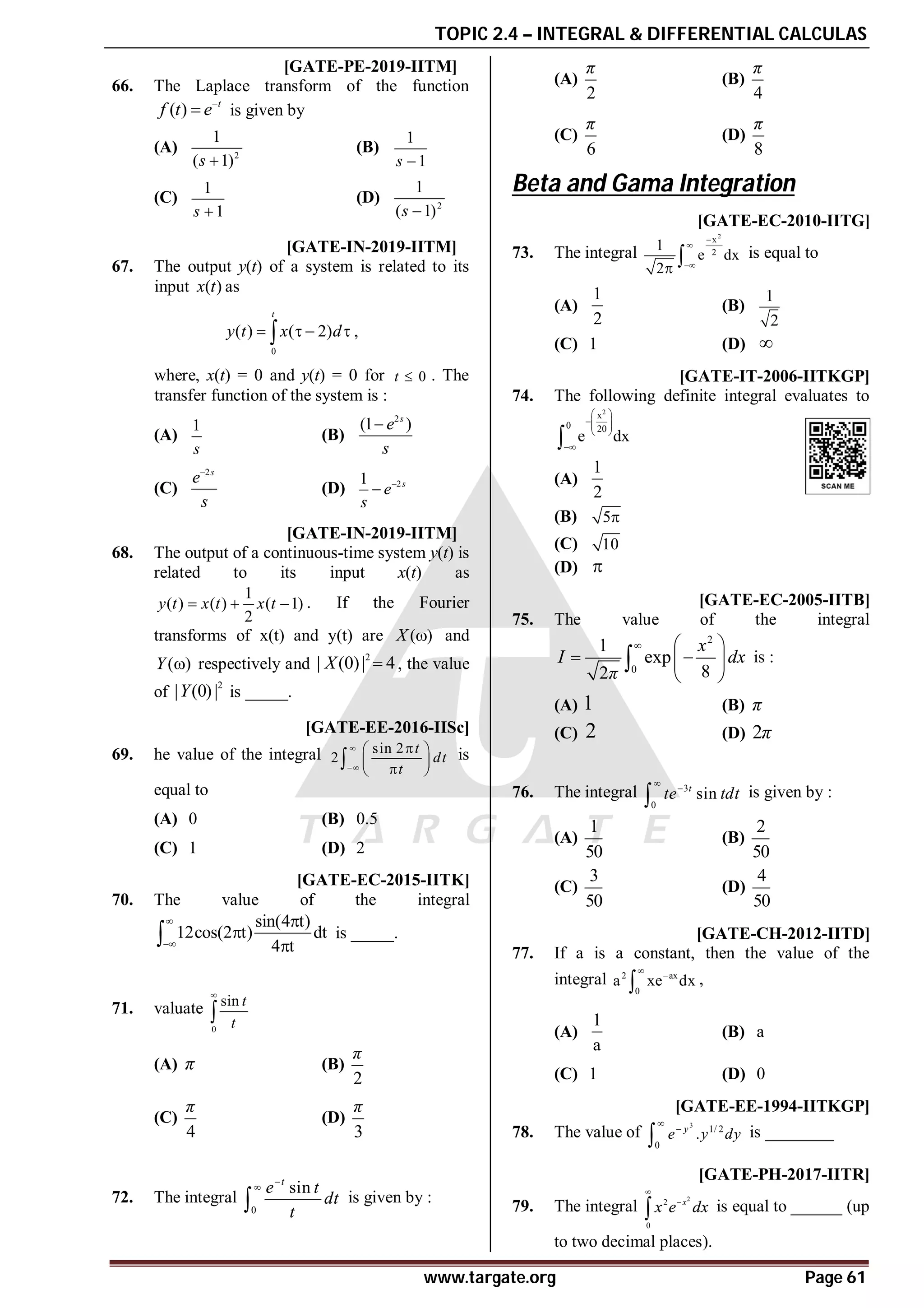 TOPIC 2.4 – INTEGRAL & DIFFERENTIAL CALCULAS
www.targate.org Page 61
AC T7 [GATE-PE-2019-IITM]
66. The Laplace transform of the function
( ) t
f t e
 is given by
(A) 2
1
( 1)
s 
(B)
1
1
s 
(C)
1
1
s 
(D) 2
1
( 1)
s 
AC T7 [GATE-IN-2019-IITM]
67. The output y(t) of a system is related to its
input ( )
x t as
0
( ) ( 2)
t
y t x d
   
 ,
where, x(t) = 0 and y(t) = 0 for 0
t  . The
transfer function of the system is :
(A)
1
s
(B)
2
(1 )
s
e
s

(C)
2s
e
s

(D) 2
1 s
e
s


A9 T7 [GATE-IN-2019-IITM]
68. The output of a continuous-time system y(t) is
related to its input x(t) as
1
( ) ( ) ( 1)
2
y t x t x t
   . If the Fourier
transforms of x(t) and y(t) are ( )
X  and
( )
Y  respectively and
2
| (0)| 4
X  , the value
of
2
| (0)|
Y is _____.
AD [GATE-EE-2016-IISc]
69. he value of the integral sin 2
2
t
dt
t



 
 

 
 is
equal to
(A) 0 (B) 0.5
(C) 1 (D) 2
A3 [GATE-EC-2015-IITK]
70. The value of the integral
sin(4 t)
12cos(2 t) dt
4 t





 is _____.
AB
71. valuate
0
sin t
t


(A) π (B)
2
π
(C)
4
π
(D)
3
π
B
72. The integral
0
sin
t
e t
dt
t


 is given by :
(A)
2
π
(B)
4
π
(C)
6
π
(D)
8
π
Beta and Gama Integration
AC [GATE-EC-2010-IITG]
73. The integral
2
x
2
1
e dx
2




 is equal to
(A)
1
2
(B)
1
2
(C) 1 (D) 
AB [GATE-IT-2006-IITKGP]
74. The following definite integral evaluates to
2
x
0 20
e dx
 
 
 
 


(A)
1
2
(B) 5
(C) 10
(D) 
A [GATE-EC-2005-IITB]
75. The value of the integral
2
0
1
exp
8
2
x
I dx
π
  
 
 
 
 is :
(A) 1 (B) π
(C) 2 (D) 2π
C
76. The integral 3
0
sin
t
te tdt


 is given by :
(A)
1
50
(B)
2
50
(C)
3
50
(D)
4
50
AC [GATE-CH-2012-IITD]
77. If a is a constant, then the value of the
integral 2 ax
0
a xe dx


 ,
(A)
1
a
(B) a
(C) 1 (D) 0
0.6 [GATE-EE-1994-IITKGP]
78. The value of
3
1/ 2
0
.
y
e y dy


 is ________
A0.43-0.45 [GATE-PH-2017-IITR]
79. The integral
2
2
0
x
x e dx


 is equal to ______ (up
to two decimal places).
 
