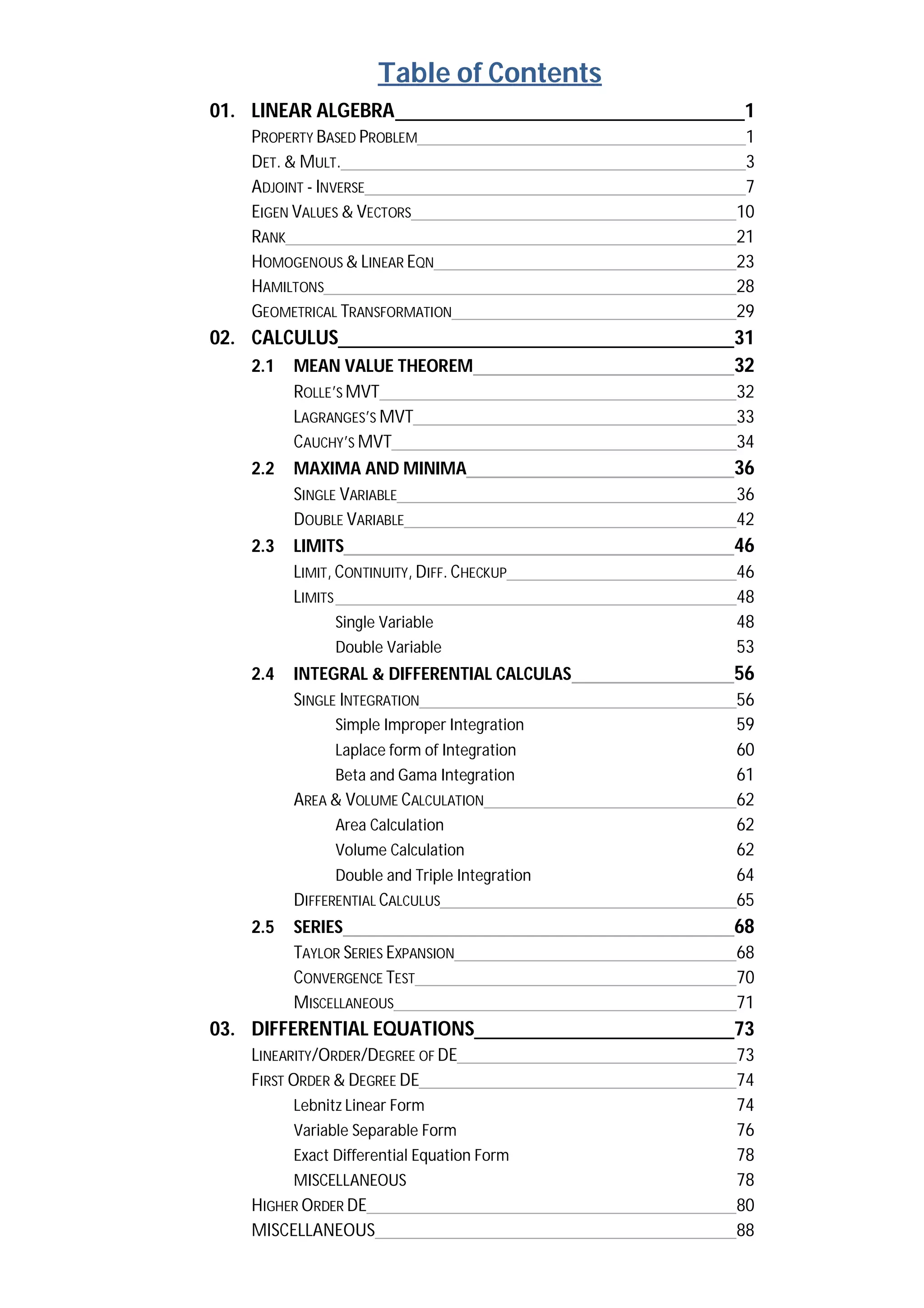 Table of Contents
01. LINEAR ALGEBRA 1
PROPERTY BASED PROBLEM 1
DET. & MULT. 3
ADJOINT - INVERSE 7
EIGEN VALUES & VECTORS 10
RANK 21
HOMOGENOUS & LINEAR EQN 23
HAMILTONS 28
GEOMETRICAL TRANSFORMATION 29
02. CALCULUS 31
2.1 MEAN VALUE THEOREM 32
ROLLE’S MVT 32
LAGRANGES’S MVT 33
CAUCHY’S MVT 34
2.2 MAXIMA AND MINIMA 36
SINGLE VARIABLE 36
DOUBLE VARIABLE 42
2.3 LIMITS 46
LIMIT, CONTINUITY, DIFF. CHECKUP 46
LIMITS 48
Single Variable 48
Double Variable 53
2.4 INTEGRAL & DIFFERENTIAL CALCULAS 56
SINGLE INTEGRATION 56
Simple Improper Integration 59
Laplace form of Integration 60
Beta and Gama Integration 61
AREA & VOLUME CALCULATION 62
Area Calculation 62
Volume Calculation 62
Double and Triple Integration 64
DIFFERENTIAL CALCULUS 65
2.5 SERIES 68
TAYLOR SERIES EXPANSION 68
CONVERGENCE TEST 70
MISCELLANEOUS 71
03. DIFFERENTIAL EQUATIONS 73
LINEARITY/ORDER/DEGREE OF DE 73
FIRST ORDER & DEGREE DE 74
Lebnitz Linear Form 74
Variable Separable Form 76
Exact Differential Equation Form 78
MISCELLANEOUS 78
HIGHER ORDER DE 80
MISCELLANEOUS 88
 