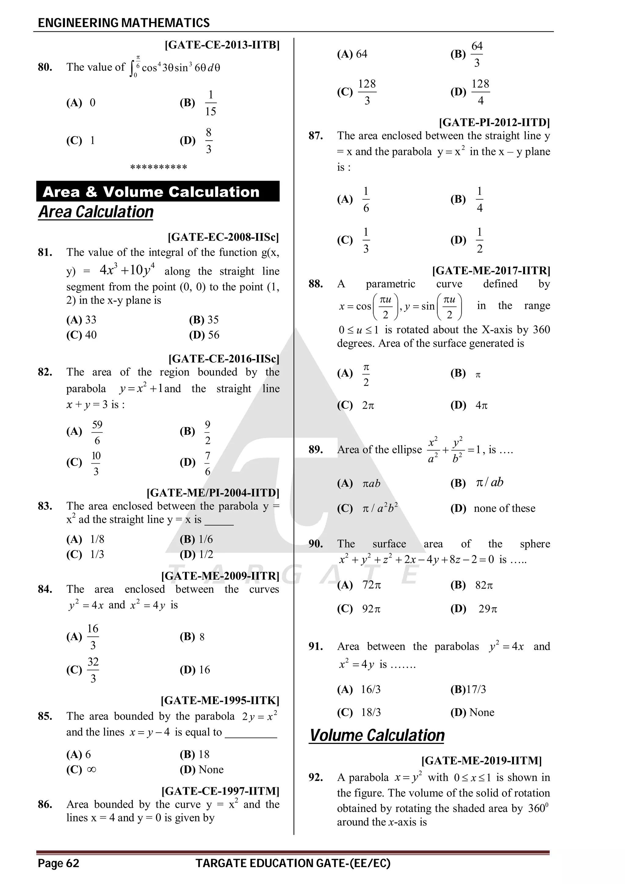 ENGINEERING MATHEMATICS
Page 62 TARGATE EDUCATION GATE-(EE/EC)
AB [GATE-CE-2013-IITB]
80. The value of 4 3
6
0
cos 3 sin 6 d

  

(A) 0 (B)
1
15
(C) 1 (D)
8
3
**********
Area & Volume Calculation
Area Calculation
A [GATE-EC-2008-IISc]
81. The value of the integral of the function g(x,
y) =
3 4
4 10
x y
 along the straight line
segment from the point (0, 0) to the point (1,
2) in the x-y plane is
(A) 33 (B) 35
(C) 40 (D) 56
AB [GATE-CE-2016-IISc]
82. The area of the region bounded by the
parabola
2
1
y x
  and the straight line
+ y = 3 is :
(A)
59
6
(B)
9
2
(C)
10
3
(D)
7
6
B [GATE-ME/PI-2004-IITD]
83. The area enclosed between the parabola y =
x2
ad the straight line y = x is _____
(A) 1/8 (B) 1/6
(C) 1/3 (D) 1/2
A [GATE-ME-2009-IITR]
84. The area enclosed between the curves
2
4
y x
 and 2
4
x y
 is
(A)
16
3
(B) 8
(C)
32
3
(D) 16
B [GATE-ME-1995-IITK]
85. The area bounded by the parabola 2
2 y x

and the lines 4
x y
  is equal to _________
(A) 6 (B) 18
(C)  (D) None
B [GATE-CE-1997-IITM]
86. Area bounded by the curve y = x2
and the
lines x = 4 and y = 0 is given by
(A) 64 (B)
64
3
(C)
128
3
(D)
128
4
AA [GATE-PI-2012-IITD]
87. The area enclosed between the straight line y
= x and the parabola 2
y x
 in the x – y plane
is :
(A)
1
6
(B)
1
4
(C)
1
3
(D)
1
2
AC [GATE-ME-2017-IITR]
88. A parametric curve defined by
cos , sin
2 2
u u
x y
 
   
 
   
   
in the range
0 1
u
  is rotated about the X-axis by 360
degrees. Area of the surface generated is
(A)
2

(B) 
(C) 2 (D) 4
89. Area of the ellipse
2 2
2 2
1
x y
a b
  , is ….
(A) ab
 (B) / ab

(C) 2 2
/ a b
 (D) none of these
AC
90. The surface area of the sphere
2 2 2
2 4 8 2 0
x y z x y z
       is …..
(A) 72 (B) 82
(C) 92 (D) 29
AA
91. Area between the parabolas 2
4
y x
 and
2
4
x y
 is …….
(A) 16/3 (B)17/3
(C) 18/3 (D) None
Volume Calculation
AB T2.5.3 [GATE-ME-2019-IITM]
92. A parabola
2
x y
 with 0 1
x
  is shown in
the figure. The volume of the solid of rotation
obtained by rotating the shaded area by 0
360
around the x-axis is
 