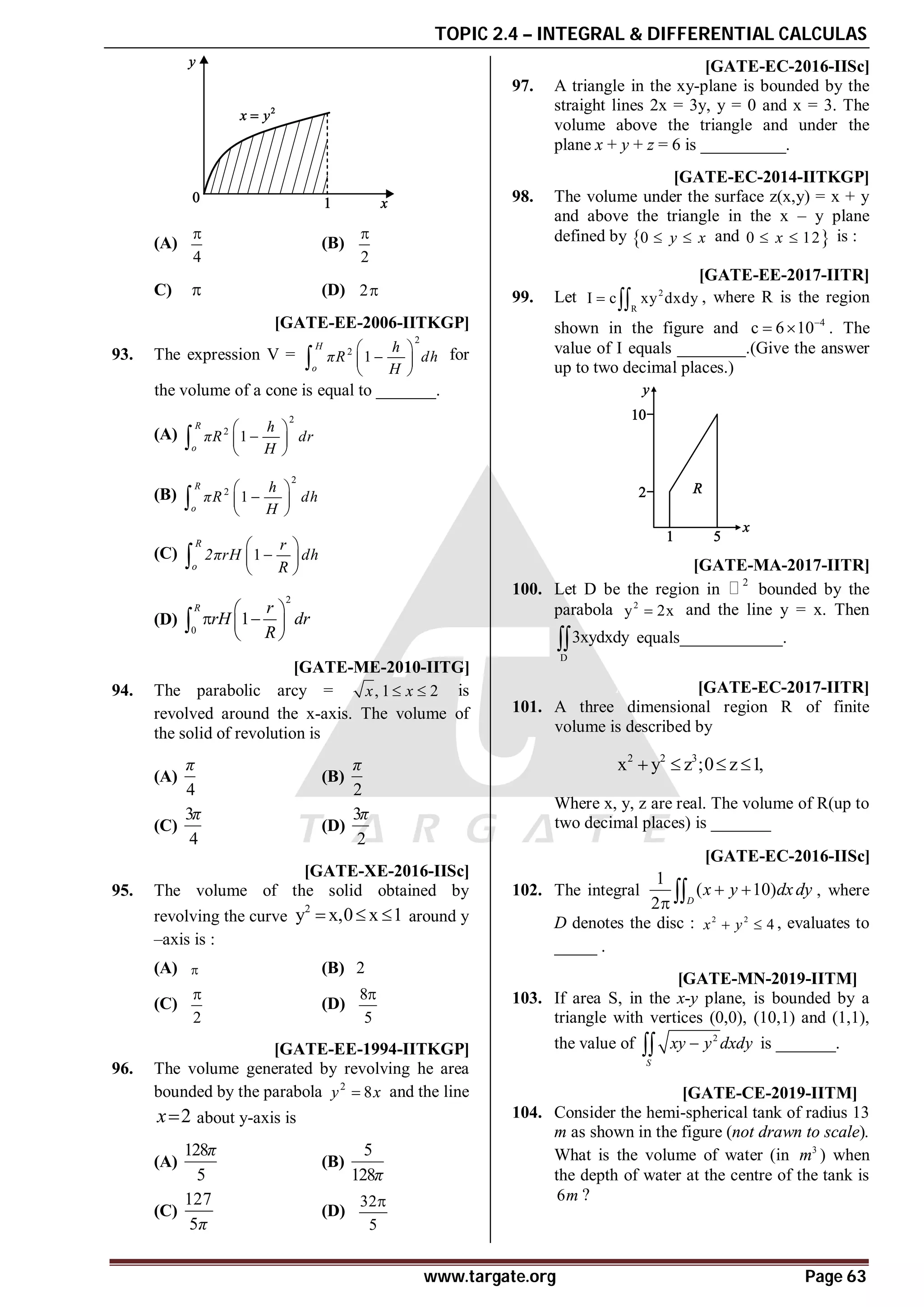 TOPIC 2.4 – INTEGRAL & DIFFERENTIAL CALCULAS
www.targate.org Page 63
(A)
4

(B)
2

C)  (D) 2
D [GATE-EE-2006-IITKGP]
93. The expression V =
2
2
1
H
o
h
πR dh
H
 

 
 
 for
the volume of a cone is equal to _______.
(A)
2
2
1
R
o
h
πR dr
H
 

 
 

(B)
2
2
1
R
o
h
πR dh
H
 

 
 

(C) 1
R
o
r
2πrH dh
R
 

 
 

(D)
2
0
1
R r
rH dr
R
 
 
 
 

D [GATE-ME-2010-IITG]
94. The parabolic arcy = , 1 2
x x
  is
revolved around the x-axis. The volume of
the solid of revolution is
(A)
4
π
(B)
2
π
(C)
3
4
π
(D)
3
2
π
AD [GATE-XE-2016-IISc]
95. The volume of the solid obtained by
revolving the curve
2
y x,0 x 1
   around y
–axis is :
(A)  (B) 2
(C)
2

(D)
8
5

AA [GATE-EE-1994-IITKGP]
96. The volume generated by revolving he area
bounded by the parabola 2
8
y x
 and the line
2
x about y-axis is
(A)
128
5
π
(B)
5
128π
(C)
127
5π
(D)
32
5

A10.0 [GATE-EC-2016-IISc]
97. A triangle in the xy-plane is bounded by the
straight lines 2x = 3y, y = 0 and x = 3. The
volume above the triangle and under the
plane x + y + z = 6 is __________.
862to866 [GATE-EC-2014-IITKGP]
98. The volume under the surface z(x,y) = x + y
and above the triangle in the x – y plane
defined by 0 y x
  and 
0 12
x
  is :
1.01 [GATE-EE-2017-IITR]
99. Let 2
R
I c xy dxdy
  , where R is the region
shown in the figure and 4
c 6 10
  . The
value of I equals ________.(Give the answer
up to two decimal places.)
A2 [GATE-MA-2017-IITR]
100. Let D be the region in
2
bounded by the
parabola 2
y 2x
 and the line y = x. Then
D
3xydxdy
 equals____________.
A0.70-0.85 [GATE-EC-2017-IITR]
101. A three dimensional region R of finite
volume is described by
2 2 3
x y z ;0 z 1,
   
Where x, y, z are real. The volume of R(up to
two decimal places) is _______
A20 [GATE-EC-2016-IISc]
102. The integral
1
( 10)
2 D
x y dxdy
 
  , where
D denotes the disc : 2 2
4
x y
  , evaluates to
_____ .
A6 T2.5.3 [GATE-MN-2019-IITM]
103. If area S, in the x-y plane, is bounded by a
triangle with vertices (0,0), (10,1) and (1,1),
the value of 2
S
xy y dxdy

 is _______.
AC T2.5.3 [GATE-CE-2019-IITM]
104. Consider the hemi-spherical tank of radius 13
m as shown in the figure (not drawn to scale).
What is the volume of water (in 3
m ) when
the depth of water at the centre of the tank is
6m ?
 