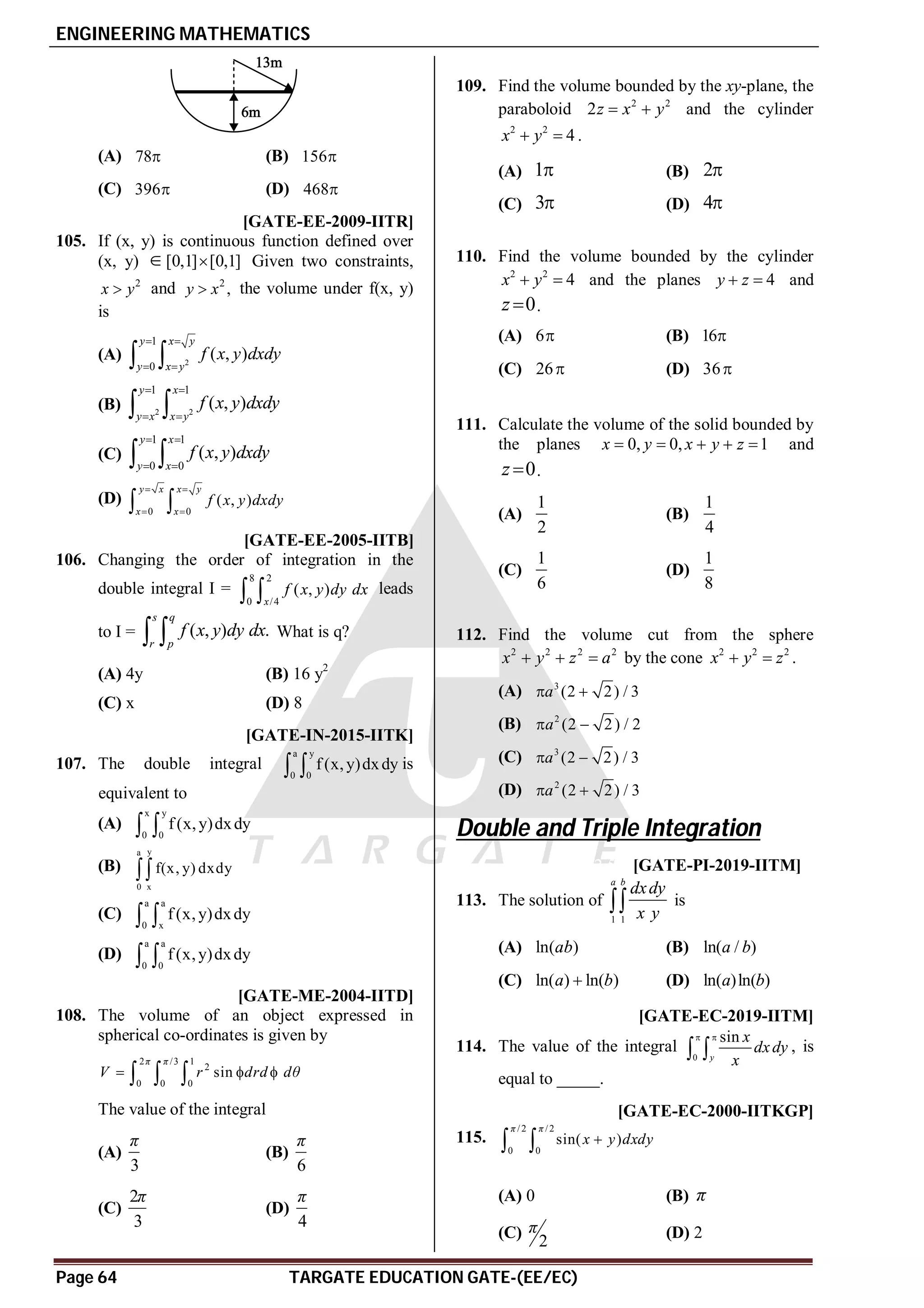 ENGINEERING MATHEMATICS
Page 64 TARGATE EDUCATION GATE-(EE/EC)
(A) 78 (B) 156
(C) 396 (D) 468
A [GATE-EE-2009-IITR]
105. If (x, y) is continuous function defined over
(x, y) [0,1] [0,1]
 Given two constraints,
2
x y
 and 2
,
y x
 the volume under f(x, y)
is
(A) 2
1
0
( , )
y x y
y x y
f x y dxdy
 
 
 
(B) 2 2
1 1
( , )
y x
y x x y
f x y dxdy
 
 
 
(C)
1 1
0 0
( , )
y x
y x
f x y dxdy
 
 
 
(D)
0 0
( , )
y x x y
x x
f x y dxdy
 
 
 
A [GATE-EE-2005-IITB]
106. Changing the order of integration in the
double integral I =
8 2
0 /4
( , )
x
f x y dy dx
  leads
to I = ( , ) .
s q
r p
f x y dy dx
  What is q?
(A) 4y (B) 16 y2
(C) x (D) 8
AC [GATE-IN-2015-IITK]
107. The double integral
a y
0 0
f (x,y)dxdy
  is
equivalent to
(A)
x y
0 0
f (x,y)dxdy
 
(B)
y
a
0 x
f(x, y) dxdy

(C)
a a
0 x
f (x,y)dxdy
 
(D)
a a
0 0
f (x,y)dxdy
 
A [GATE-ME-2004-IITD]
108. The volume of an object expressed in
spherical co-ordinates is given by
2 /3 1
2
0 0 0
sin
π π
V r drd dθ
  
  
The value of the integral
(A)
3
π
(B)
6
π
(C)
2
3
π
(D)
4
π
AD
109. Find the volume bounded by the xy-plane, the
paraboloid 2 2
2z x y
  and the cylinder
2 2
4
x y
  .
(A) 1 (B) 2
(C) 3 (D) 4
AB
110. Find the volume bounded by the cylinder
2 2
4
x y
  and the planes 4
y z
  and
0
z  .
(A) 6 (B) 16
(C) 26 (D) 36
AC
111. Calculate the volume of the solid bounded by
the planes 0, 0, 1
x y x y z
     and
0
z  .
(A)
1
2
(B)
1
4
(C)
1
6
(D)
1
8
AC
112. Find the volume cut from the sphere
2 2 2 2
x y z a
   by the cone 2 2 2
x y z
  .
(A) 3
(2 2) / 3
a
 
(B) 2
(2 2) / 2
a
 
(C) 3
(2 2) / 3
a
 
(D) 2
(2 2) / 3
a
 
Double and Triple Integration
AD T2.5.3 [GATE-PI-2019-IITM]
113. The solution of
1 1
a b
dxdy
x y
 is
(A) ln( )
ab (B) ln( / )
a b
(C) ln( ) ln( )
a b
 (D) ln( )ln( )
a b
A1.99 to 2.01 T2.5.3 [GATE-EC-2019-IITM]
114. The value of the integral
0
sin
y
x
dxdy
x
 
  , is
equal to _____.
D [GATE-EC-2000-IITKGP]
115.
/2 /2
0 0
sin( )
π π
x y dxdy

 
(A) 0 (B) π
(C)
2
π (D) 2
 