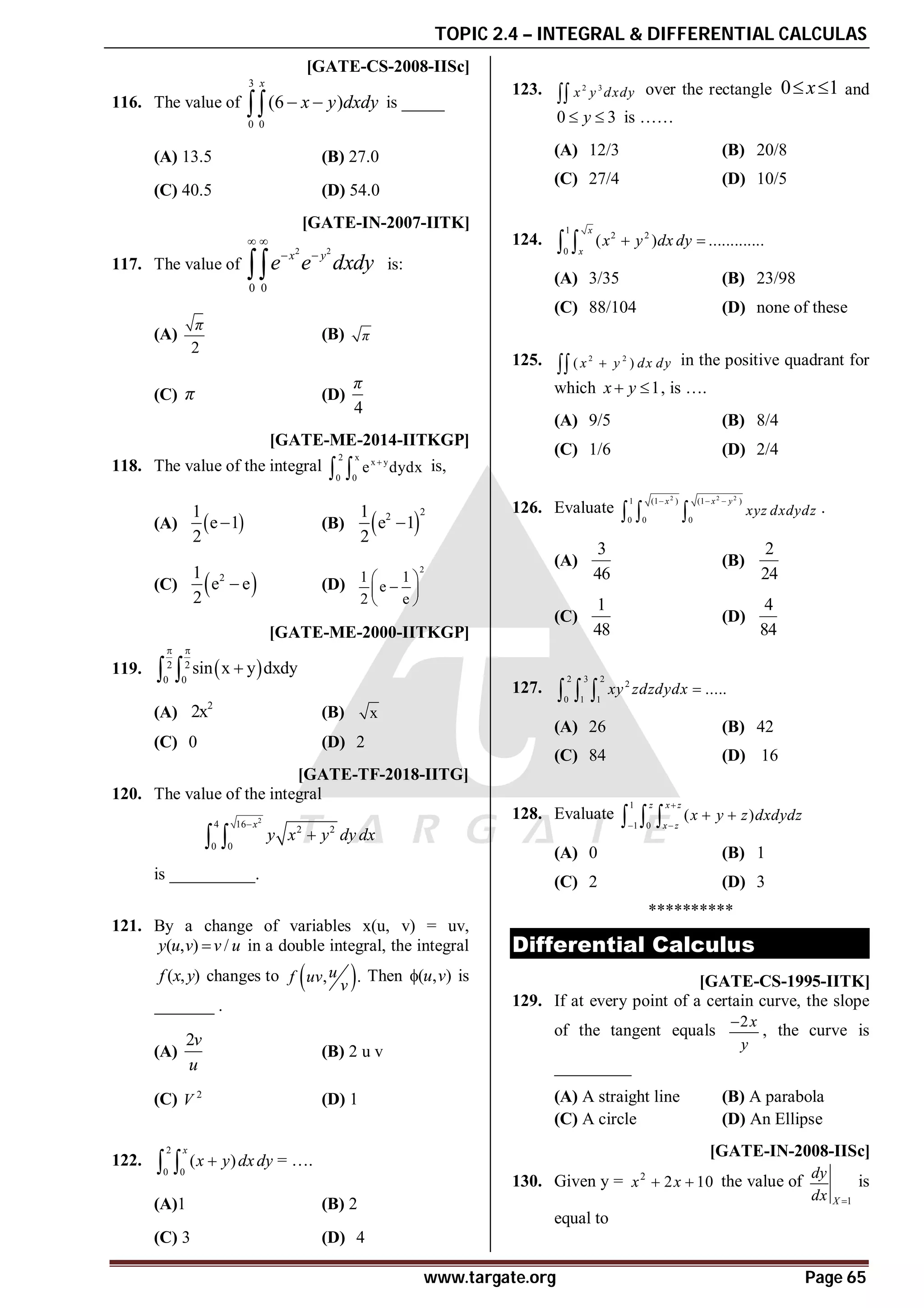 TOPIC 2.4 – INTEGRAL & DIFFERENTIAL CALCULAS
www.targate.org Page 65
A [GATE-CS-2008-IISc]
116. The value of
3
0 0
(6 )
x
x y dxdy
 
 is _____
(A) 13.5 (B) 27.0
(C) 40.5 (D) 54.0
D [GATE-IN-2007-IITK]
117. The value of
2 2
0 0
x y
e e dxdy
 
 
 is:
(A)
2
π
(B) π
(C) π (D)
4
π
AB [GATE-ME-2014-IITKGP]
118. The value of the integral
2 x
x y
0 0
e dydx

  is,
(A)  
1
e 1
2
 (B)  
2
2
1
e 1
2

(C)  
2
1
e e
2
 (D)
2
1 1
e
2 e
 

 
 
AD [GATE-ME-2000-IITKGP]
119.  
2 2
0 0
sin x y dxdy
 

 
(A)
2
2x (B) x
(C) 0 (D) 2
A64 [GATE-TF-2018-IITG]
120. The value of the integral
2
4 16
2 2
0 0
x
y x y dy dx


 
is __________.
A
121. By a change of variables x(u, v) = uv,
( , ) /
y u v v u
 in a double integral, the integral
( , )
f x y changes to  
, .
u
f uv
v
Then ( , )
u v
 is
_______ .
(A)
2v
u
(B) 2 u v
(C) 2
V (D) 1
122.
2
0 0
( )
x
x y dx dy

  = ….
(A)1 (B) 2
(C) 3 (D) 4
AC
123. 2 3
x y dxdy
 over the rectangle 0 1
x
  and
0 3
y
  is ……
(A) 12/3 (B) 20/8
(C) 27/4 (D) 10/5
AA
124.
1
2 2
0
( ) .............
x
x
x y dx dy
 
 
(A) 3/35 (B) 23/98
(C) 88/104 (D) none of these
AC
125. 2 2
( )
x y dx dy

 in the positive quadrant for
which 1
x y
  , is ….
(A) 9/5 (B) 8/4
(C) 1/6 (D) 2/4
AC
126. Evaluate
2 2 2
1 (1 ) (1 )
0 0 0
x x y
xyz dxdydz
  
   .
(A)
3
46
(B)
2
24
(C)
1
48
(D)
4
84
AA
127.
2 3 2
2
0 1 1
.....
xy zdzdydx 
  
(A) 26 (B) 42
(C) 84 (D) 16
AA
128. Evaluate
1
1 0
( )
z x z
x z
x y z dxdydz

 
 
  
(A) 0 (B) 1
(C) 2 (D) 3
**********
Differential Calculus
D [GATE-CS-1995-IITK]
129. If at every point of a certain curve, the slope
of the tangent equals
2x
y

, the curve is
_________
(A) A straight line (B) A parabola
(C) A circle (D) An Ellipse
B [GATE-IN-2008-IISc]
130. Given y = 2
2 10
x x
  the value of
1
X
dy
dx 
is
equal to
 