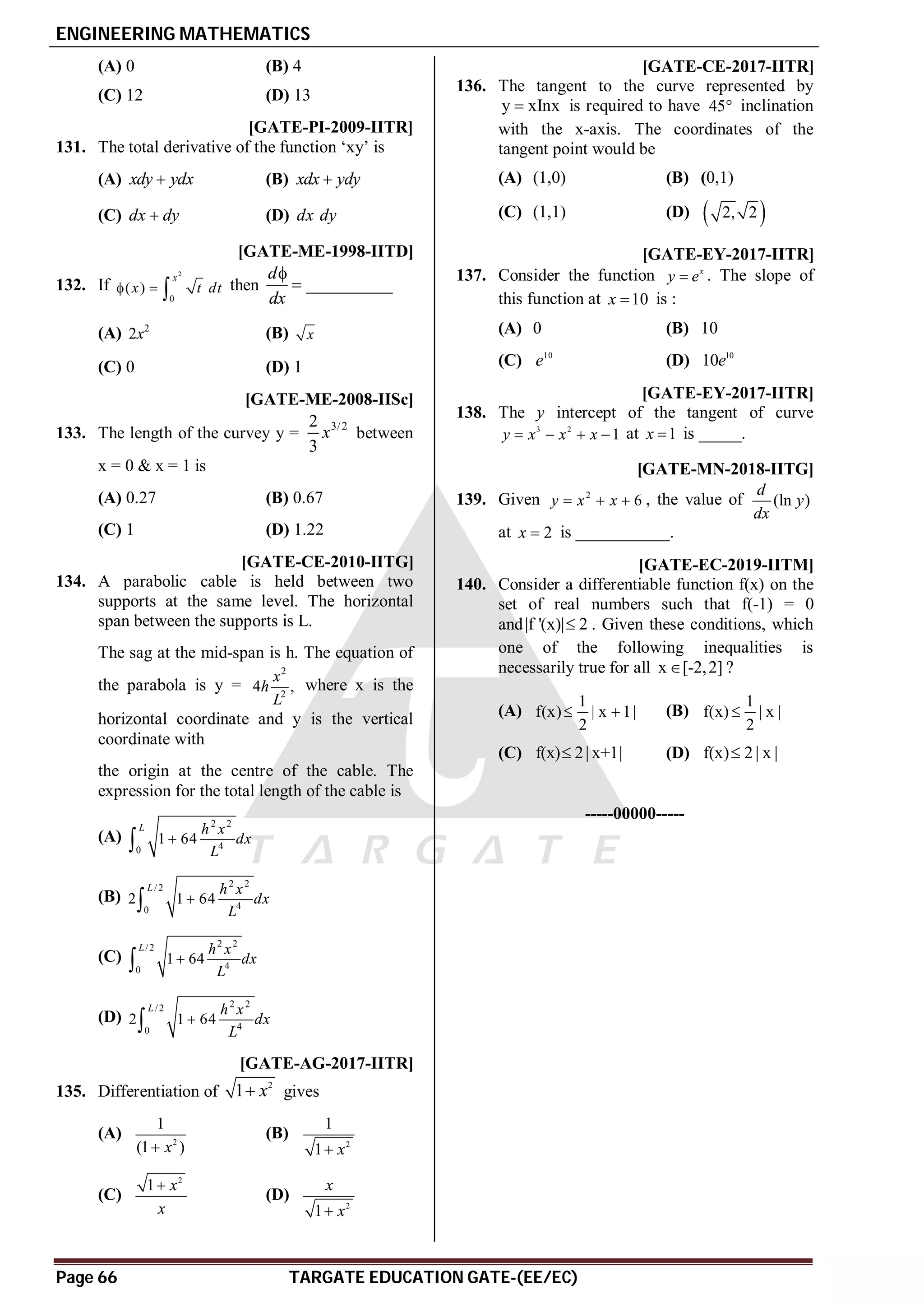 ENGINEERING MATHEMATICS
Page 66 TARGATE EDUCATION GATE-(EE/EC)
(A) 0 (B) 4
(C) 12 (D) 13
A [GATE-PI-2009-IITR]
131. The total derivative of the function ‘xy’ is
(A) xdy ydx
 (B) xdx ydy

(C) dx dy
 (D) dx dy
A [GATE-ME-1998-IITD]
132. If
2
0
( )
x
x t dt
   then __________
d
dx


(A) 2
2x (B) x
(C) 0 (D) 1
D [GATE-ME-2008-IISc]
133. The length of the curvey y =
3/2
2
3
x between
x = 0 & x = 1 is
(A) 0.27 (B) 0.67
(C) 1 (D) 1.22
D [GATE-CE-2010-IITG]
134. A parabolic cable is held between two
supports at the same level. The horizontal
span between the supports is L.
The sag at the mid-span is h. The equation of
the parabola is y =
2
2
4 ,
x
h
L
where x is the
horizontal coordinate and y is the vertical
coordinate with
the origin at the centre of the cable. The
expression for the total length of the cable is
(A)
2 2
4
0
1 64
L h x
dx
L


(B)
2 2
/2
4
0
2 1 64
L h x
dx
L


(C)
2 2
/2
4
0
1 64
L h x
dx
L


(D)
2 2
/2
4
0
2 1 64
L h x
dx
L


AD [GATE-AG-2017-IITR]
135. Differentiation of
2
1 x
 gives
(A) 2
1
(1 )
x

(B)
2
1
1 x

(C)
2
1 x
x

(D)
2
1
x
x

AA [GATE-CE-2017-IITR]
136. The tangent to the curve represented by
y xInx
 is required to have 45 inclination
with the x-axis. The coordinates of the
tangent point would be
(A) (1,0) (B) (0,1)
(C) (1,1) (D)  
2, 2
AC [GATE-EY-2017-IITR]
137. Consider the function x
y e
 . The slope of
this function at 10
x  is :
(A) 0 (B) 10
(C) 10
e (D) 10
10e
A-2 [GATE-EY-2017-IITR]
138. The y intercept of the tangent of curve
3 2
1
y x x x
    at 1
x  is _____.
A0.40 to 0.45 [GATE-MN-2018-IITG]
139. Given 2
6
y x x
   , the value of (ln )
d
y
dx
at 2
x  is ___________.
AC T2.5.4 [GATE-EC-2019-IITM]
140. Consider a differentiable function f(x) on the
set of real numbers such that f(-1) = 0
and|f '(x)| 2
 . Given these conditions, which
one of the following inequalities is
necessarily true for all x [-2,2]
 ?
(A)
1
f(x) | x 1|
2
  (B)
1
f(x) | x |
2

(C) f(x) 2| x+1|
 (D) f(x) 2| x |

-----00000-----
 