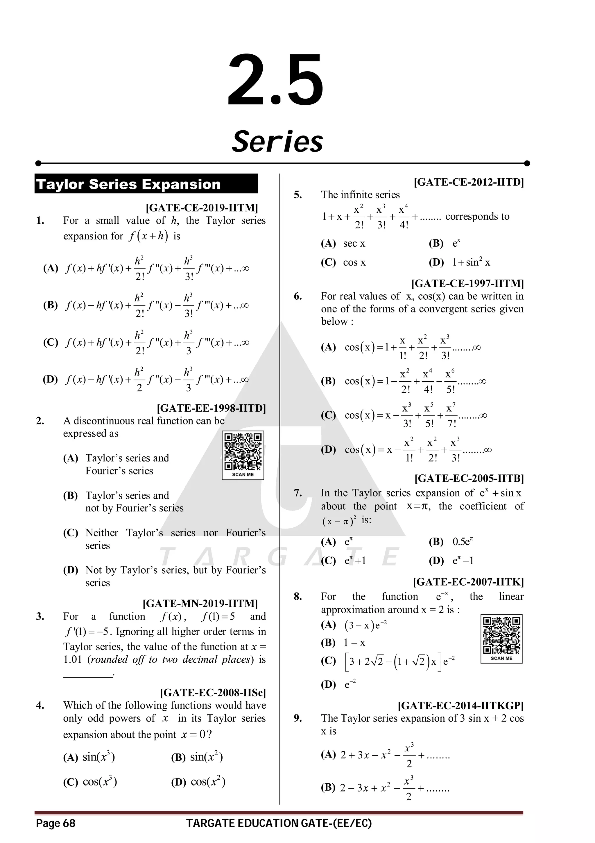 Page 68 TARGATE EDUCATION GATE-(EE/EC)
2.5
Series
Taylor Series Expansion
AA T2.6 [GATE-CE-2019-IITM]
1. For a small value of h, the Taylor series
expansion for  
f x h
 is
(A)
2 3
( ) '( ) "( ) '"( ) ...
2! 3!
h h
f x hf x f x f x
    
(B)
2 3
( ) '( ) "( ) '"( ) ...
2! 3!
h h
f x hf x f x f x
    
(C)
2 3
( ) '( ) "( ) '"( ) ...
2! 3
h h
f x hf x f x f x
    
(D)
2 3
( ) '( ) "( ) '"( ) ...
2 3
h h
f x hf x f x f x
    
D [GATE-EE-1998-IITD]
2. A discontinuous real function can be
expressed as
(A) Taylor’s series and
Fourier’s series
(B) Taylor’s series and
not by Fourier’s series
(C) Neither Taylor’s series nor Fourier’s
series
(D) Not by Taylor’s series, but by Fourier’s
series
A4.94 to 4.96 T2.6 [GATE-MN-2019-IITM]
3. For a function ( )
f x , (1) 5
f  and
'(1) 5
f   . Ignoring all higher order terms in
Taylor series, the value of the function at x =
1.01 (rounded off to two decimal places) is
_________.
A [GATE-EC-2008-IISc]
4. Which of the following functions would have
only odd powers of x in its Taylor series
expansion about the point 0?
x 
(A)
3
sin( )
x (B)
2
sin( )
x
(C)
3
cos( )
x (D)
2
cos( )
x
AB [GATE-CE-2012-IITD]
5. The infinite series
2 3 4
x x x
1 x ........
2! 3! 4!
     corresponds to
(A) sec x (B) x
e
(C) cos x (D) 2
1 sin x

AB [GATE-CE-1997-IITM]
6. For real values of x, cos(x) can be written in
one of the forms of a convergent series given
below :
(A)  
2 3
x x x
cos x 1 ........
1! 2! 3!
    
(B)  
2 4 6
x x x
cos x 1 ........
2! 4! 5!
    
(C)  
3 5 7
x x x
cos x x ........
3! 5! 7!
    
(D)  
2 2 3
x x x
cos x x ........
1! 2! 3!
    
AB [GATE-EC-2005-IITB]
7. In the Taylor series expansion of x
e sin x

about the point x, the coefficient of
 
2
x   is:
(A) e
(B) 0.5e
(C) e 1

 (D) e 1


AA [GATE-EC-2007-IITK]
8. For the function x
e
, the linear
approximation around x = 2 is :
(A)   2
3 x e

(B) 1 – x
(C)   2
3 2 2 1 2 x e
 
  
 
(D) 2
e
A [GATE-EC-2014-IITKGP]
9. The Taylor series expansion of 3 sin x + 2 cos
x is
(A)
3
2
2 3 ........
2
x
x x
   
(B)
3
2
2 3 ........
2
x
x x
   
 