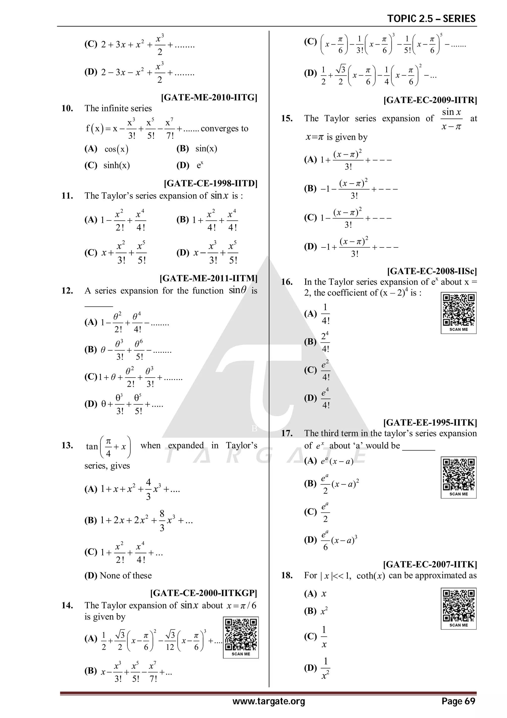 TOPIC 2.5 – SERIES
www.targate.org Page 69
(C)
3
2
2 3 ........
2
x
x x
   
(D)
3
2
2 3 ........
2
x
x x
   
AB [GATE-ME-2010-IITG]
10. The infinite series
 
3 5 7
x x x
f x x .......
3! 5! 7!
     converges to
(A)  
cos x (B) sin(x)
(C) sinh(x) (D) x
e
D [GATE-CE-1998-IITD]
11. The Taylor’s series expansion of sinx is :
(A)
2 4
1
2! 4!
x x
  (B)
2 4
1
4! 4!
x x
 
(C)
2 5
3! 5!
x x
x   (D)
3 5
3! 5!
x x
x  
B [GATE-ME-2011-IITM]
12. A series expansion for the function sinθ is
______
(A)
2 4
1 ........
2! 4!
θ θ
  
(B)
3 6
........
3! 5!
θ θ
θ   
(C)
2 3
1 ........
2! 3!
θ θ
θ
   
(D)
3 5
.....
3! 5!
 
   
B
13. tan
4
x

 

 
 
when expanded in Taylor’s
series, gives
(A) 2 3
4
1 ....
3
x x x
   
(B) 2 3
8
1 2 2 ...
3
x x x
   
(C)
2 4
1 ...
2! 4!
x x
  
(D) None of these
D [GATE-CE-2000-IITKGP]
14. The Taylor expansion of sinx about / 6
x π

is given by
(A)
2 3
1 3 3
....
2 2 6 12 6
π π
x x
   
    
   
   
(B)
3 5 7
...
3! 5! 7!
x x x
x    
(C)
3 5
1 1
.......
6 3! 6 5! 6
π π π
x x x
     
     
     
     
(D)
2
1 3 1
...
2 2 6 4 6
π π
x x
   
    
   
   
D [GATE-EC-2009-IITR]
15. The Taylor series expansion of
sin x
x 

at
x π
 is given by
(A)
2
( )
1
3!
x π

    
(B)
2
( )
1
3!
x π

     
(C)
2
( )
1
3!
x π

    
(D)
2
( )
1
3!
x π

     
C [GATE-EC-2008-IISc]
16. In the Taylor series expansion of ex
about x =
2, the coefficient of (x – 2)4
is :
(A)
1
4!
(B)
4
2
4!
(C)
2
4!
e
(D)
4
4!
e
B [GATE-EE-1995-IITK]
17. The third term in the taylor’s series expansion
of x
e about ‘a’ would be _______
(A) ( )
a
e x a

(B) 2
( )
2
a
e
x a

(C)
2
a
e
(D) 3
( )
6
a
e
x a

C [GATE-EC-2007-IITK]
18. For | | 1,
x  coth( )
x can be approximated as
(A) x
(B) 2
x
(C)
1
x
(D) 2
1
x
 