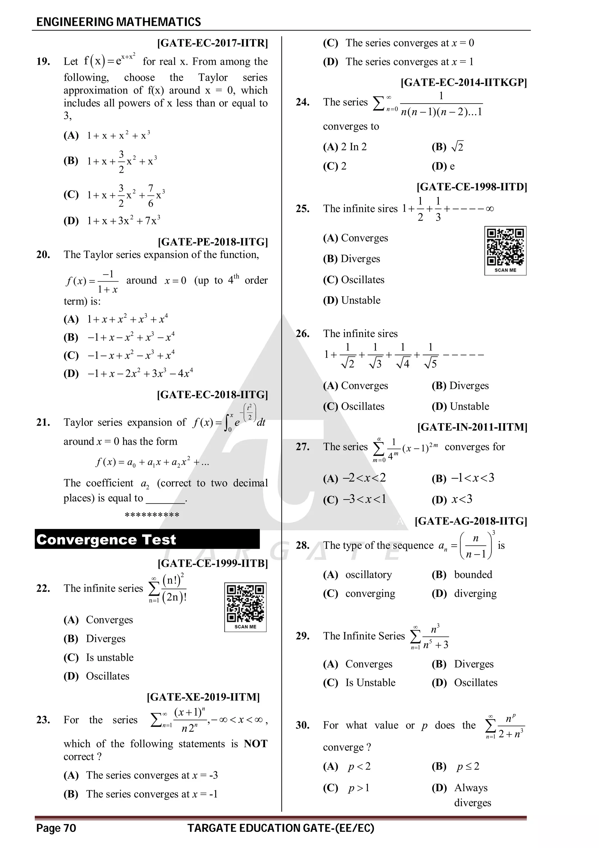 ENGINEERING MATHEMATICS
Page 70 TARGATE EDUCATION GATE-(EE/EC)
AC [GATE-EC-2017-IITR]
19. Let  
2
x x
f x e 
 for real x. From among the
following, choose the Taylor series
approximation of f(x) around x = 0, which
includes all powers of x less than or equal to
3,
(A) 2 3
1 x x x
  
(B) 2 3
3
1 x x x
2
  
(C) 2 3
3 7
1 x x x
2 6
  
(D) 2 3
1 x 3x 7x
  
AB [GATE-PE-2018-IITG]
20. The Taylor series expansion of the function,
1
( )
1
f x
x



around 0
x  (up to 4th
order
term) is:
(A) 2 3 4
1 x x x x
   
(B) 2 3 4
1 x x x x
    
(C) 2 3 4
1 x x x x
    
(D) 2 3 4
1 2 3 4
x x x x
    
A–0.01 – 0.01 [GATE-EC-2018-IITG]
21. Taylor series expansion of
2
2
0
( )
t
x
f x e dt
 
 
 
 
 
around x = 0 has the form
2
0 1 2
( ) ...
f x a a x a x
   
The coefficient 2
a (correct to two decimal
places) is equal to _______.
**********
Convergence Test
AA [GATE-CE-1999-IITB]
22. The infinite series
 
 
2
n 1
n!
2n !



(A) Converges
(B) Diverges
(C) Is unstable
(D) Oscillates
AD T2.6 [GATE-XE-2019-IITM]
23. For the series 1
( 1)
,
2
n
n
n
x
x
n



    
 ,
which of the following statements is NOT
correct ?
(A) The series converges at x = -3
(B) The series converges at x = -1
(C) The series converges at x = 0
(D) The series converges at x = 1
D [GATE-EC-2014-IITKGP]
24. The series
0
1
( 1)( 2)...1
n
n n n


 

converges to
(A) 2 In 2 (B) 2
(C) 2 (D) e
B [GATE-CE-1998-IITD]
25. The infinite sires
1 1
1
2 3
       
(A) Converges
(B) Diverges
(C) Oscillates
(D) Unstable
B
26. The infinite sires
1 1 1 1
1
2 3 4 5
        
(A) Converges (B) Diverges
(C) Oscillates (D) Unstable
B [GATE-IN-2011-IITM]
27. The series 2
0
1
( 1)
4
α
m
m
m
x


 converges for
(A) 2 2
x
   (B) 1 3
x
  
(C) 3 1
x
   (D) 3
x
AC [GATE-AG-2018-IITG]
28. The type of the sequence
3
1
n
n
a
n
 
  

 
is
(A) oscillatory (B) bounded
(C) converging (D) diverging
AA
29. The Infinite Series
3
5
1 3
n
n
n

 

(A) Converges (B) Diverges
(C) Is Unstable (D) Oscillates
AA
30. For what value or p does the 3
1 2
p
n
n
n

 

converge ?
(A) 2
p  (B) 2
p 
(C) 1
p  (D) Always
diverges
 