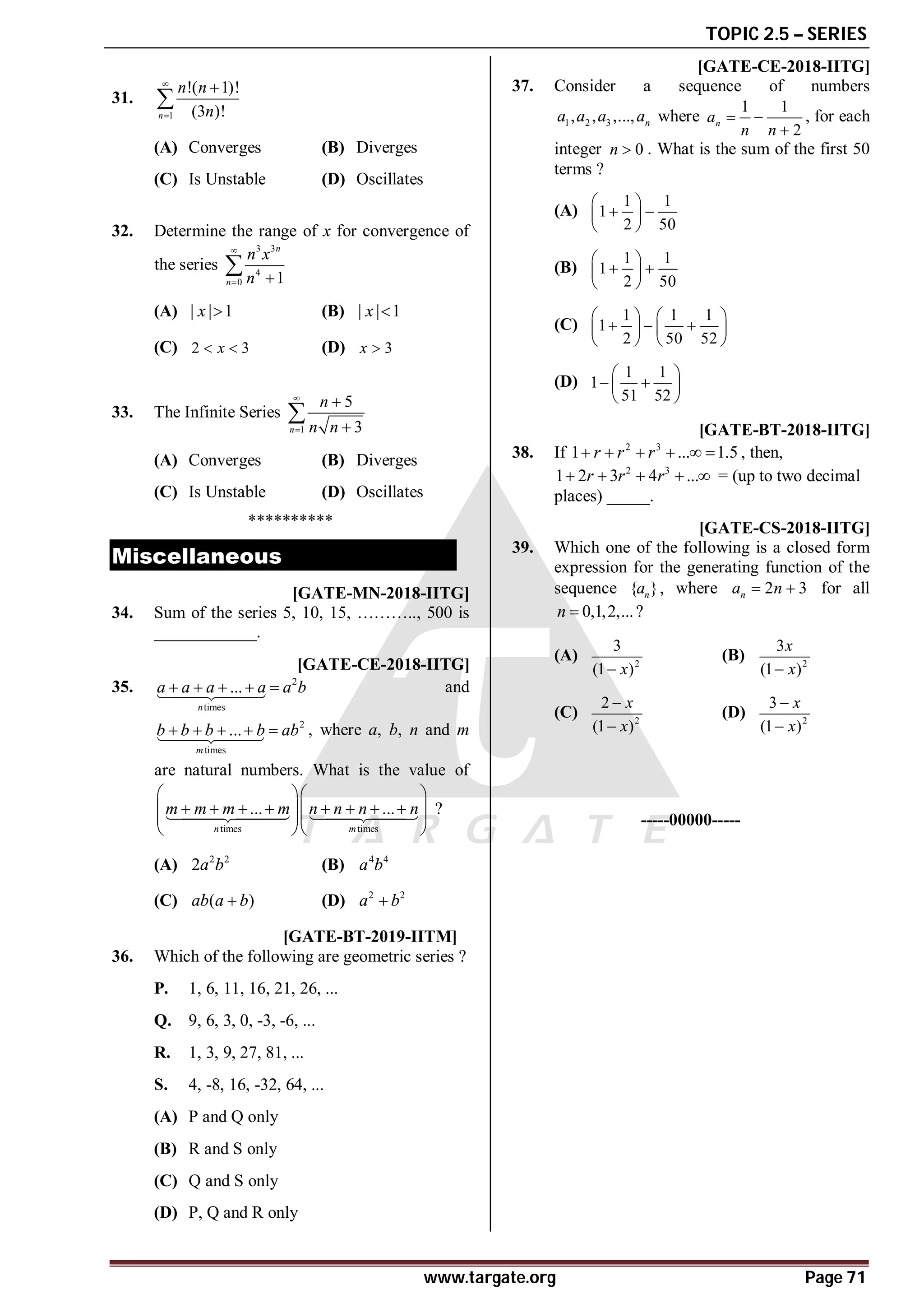 TOPIC 2.5 – SERIES
www.targate.org Page 71
AA
31.
1
!( 1)!
(3 )!
n
n n
n




(A) Converges (B) Diverges
(C) Is Unstable (D) Oscillates
AB
32. Determine the range of x for convergence of
the series
3 3
4
0 1
n
n
n x
n

 

(A) | | 1
x  (B) | | 1
x 
(C) 2 3
x
  (D) 3
x 
AB
33. The Infinite Series
1
5
3
n
n
n n





(A) Converges (B) Diverges
(C) Is Unstable (D) Oscillates
**********
Miscellaneous
A25250.0 [GATE-MN-2018-IITG]
34. Sum of the series 5, 10, 15, ……….., 500 is
____________.
AB [GATE-CE-2018-IITG]
35. 2
times
...
n
a a a a a b
    


 and
2
times
...
m
b b b b ab
    


 , where a, b, n and m
are natural numbers. What is the value of
times times
... ...
n m
m m m m n n n n
  
       
  
  
  



 

 ?
(A) 2 2
2a b (B) 4 4
a b
(C) ( )
ab a b
 (D) 2 2
a b

AB T2.6 [GATE-BT-2019-IITM]
36. Which of the following are geometric series ?
P. 1, 6, 11, 16, 21, 26, ...
Q. 9, 6, 3, 0, -3, -6, ...
R. 1, 3, 9, 27, 81, ...
S. 4, -8, 16, -32, 64, ...
(A) P and Q only
(B) R and S only
(C) Q and S only
(D) P, Q and R only
AC [GATE-CE-2018-IITG]
37. Consider a sequence of numbers
1 2 3
, , ,..., n
a a a a where
1 1
2
n
a
n n
 

, for each
integer 0
n  . What is the sum of the first 50
terms ?
(A)
1 1
1
2 50
 
 
 
 
(B)
1 1
1
2 50
 
 
 
 
(C)
1 1 1
1
2 50 52
   
  
   
   
(D)
1 1
1
51 52
 
 
 
 
A0.32 to 0.32 [GATE-BT-2018-IITG]
38. If 2 3
1 ... 1.5
r r r
      , then,
2 3
1 2 3 4 ...
r r r
     = (up to two decimal
places) _____.
AD [GATE-CS-2018-IITG]
39. Which one of the following is a closed form
expression for the generating function of the
sequence { }
n
a , where 2 3
n
a n
  for all
0,1,2,...
n  ?
(A) 2
3
(1 )
x

(B) 2
3
(1 )
x
x

(C) 2
2
(1 )
x
x


(D) 2
3
(1 )
x
x


-----00000-----
 