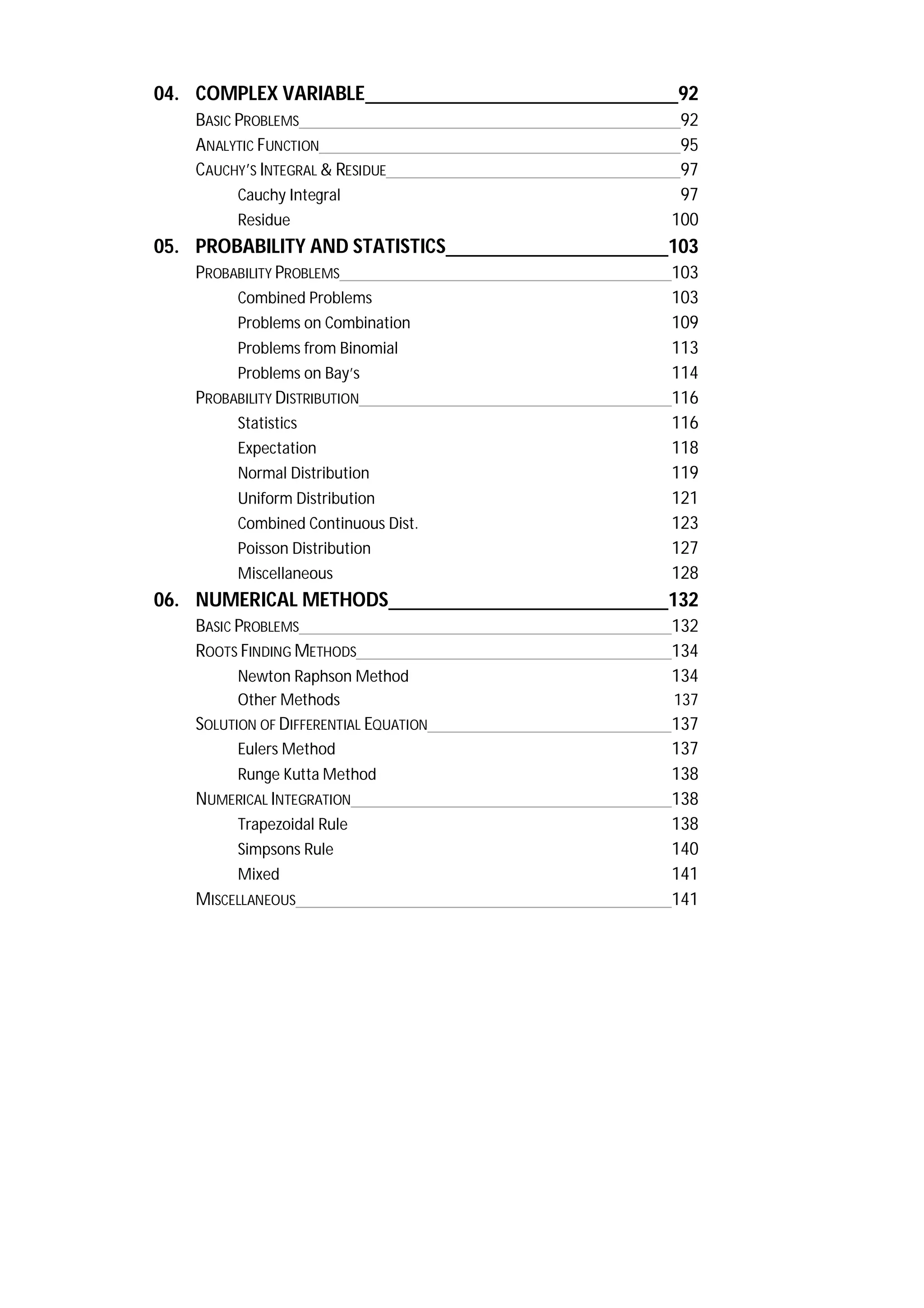 04. COMPLEX VARIABLE 92
BASIC PROBLEMS 92
ANALYTIC FUNCTION 95
CAUCHY’S INTEGRAL & RESIDUE 97
Cauchy Integral 97
Residue 100
05. PROBABILITY AND STATISTICS 103
PROBABILITY PROBLEMS 103
Combined Problems 103
Problems on Combination 109
Problems from Binomial 113
Problems on Bay’s 114
PROBABILITY DISTRIBUTION 116
Statistics 116
Expectation 118
Normal Distribution 119
Uniform Distribution 121
Combined Continuous Dist. 123
Poisson Distribution 127
Miscellaneous 128
06. NUMERICAL METHODS 132
BASIC PROBLEMS 132
ROOTS FINDING METHODS 134
Newton Raphson Method 134
Other Methods 137
SOLUTION OF DIFFERENTIAL EQUATION 137
Eulers Method 137
Runge Kutta Method 138
NUMERICAL INTEGRATION 138
Trapezoidal Rule 138
Simpsons Rule 140
Mixed 141
MISCELLANEOUS 141
 