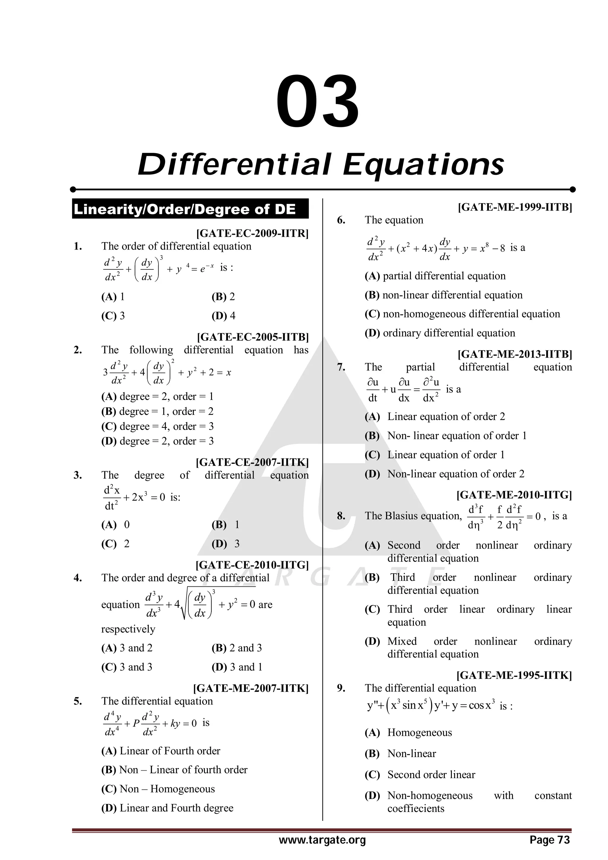 www.targate.org Page 73
03
Differential Equations
Linearity/Order/Degree of DE
T1.1 AB [GATE-EC-2009-IITR]
1. The order of differential equation
3
2
4
2

 
  
 
 
x
d y dy
y e
dx
dx
is :
(A) 1 (B) 2
(C) 3 (D) 4
AB [GATE-EC-2005-IITB]
2. The following differential equation has
2
2
2
2
3 4 2
d y dy
y x
dx dx
 
   
 
 
(A) degree = 2, order = 1
(B) degree = 1, order = 2
(C) degree = 4, order = 3
(D) degree = 2, order = 3
AB [GATE-CE-2007-IITK]
3. The degree of differential equation
2
3
2
d x
2x 0
dt
  is:
(A) 0 (B) 1
(C) 2 (D) 3
A [GATE-CE-2010-IITG]
4. The order and degree of a differential
equation
3
3
2
3
4 0
d y dy
y
dx dx
 
  
 
 
are
respectively
(A) 3 and 2 (B) 2 and 3
(C) 3 and 3 (D) 3 and 1
B [GATE-ME-2007-IITK]
5. The differential equation
4 2
4 2
0
d y d y
P ky
dx dx
   is
(A) Linear of Fourth order
(B) Non – Linear of fourth order
(C) Non – Homogeneous
(D) Linear and Fourth degree
D [GATE-ME-1999-IITB]
6. The equation
2
2 8
2
( 4 ) 8
d y dy
x x y x
dx
dx
     is a
(A) partial differential equation
(B) non-linear differential equation
(C) non-homogeneous differential equation
(D) ordinary differential equation
AD [GATE-ME-2013-IITB]
7. The partial differential equation
2
2
u u u
u
dt dx dx
  
  is a
(A) Linear equation of order 2
(B) Non- linear equation of order 1
(C) Linear equation of order 1
(D) Non-linear equation of order 2
AB [GATE-ME-2010-IITG]
8. The Blasius equation,
3 2
3 2
d f f d f
0
d 2 d
 
 
, is a
(A) Second order nonlinear ordinary
differential equation
(B) Third order nonlinear ordinary
differential equation
(C) Third order linear ordinary linear
equation
(D) Mixed order nonlinear ordinary
differential equation
AC [GATE-ME-1995-IITK]
9. The differential equation
 
3 5 3
y" x sinx y' y cosx
   is :
(A) Homogeneous
(B) Non-linear
(C) Second order linear
(D) Non-homogeneous with constant
coeffiecients
 