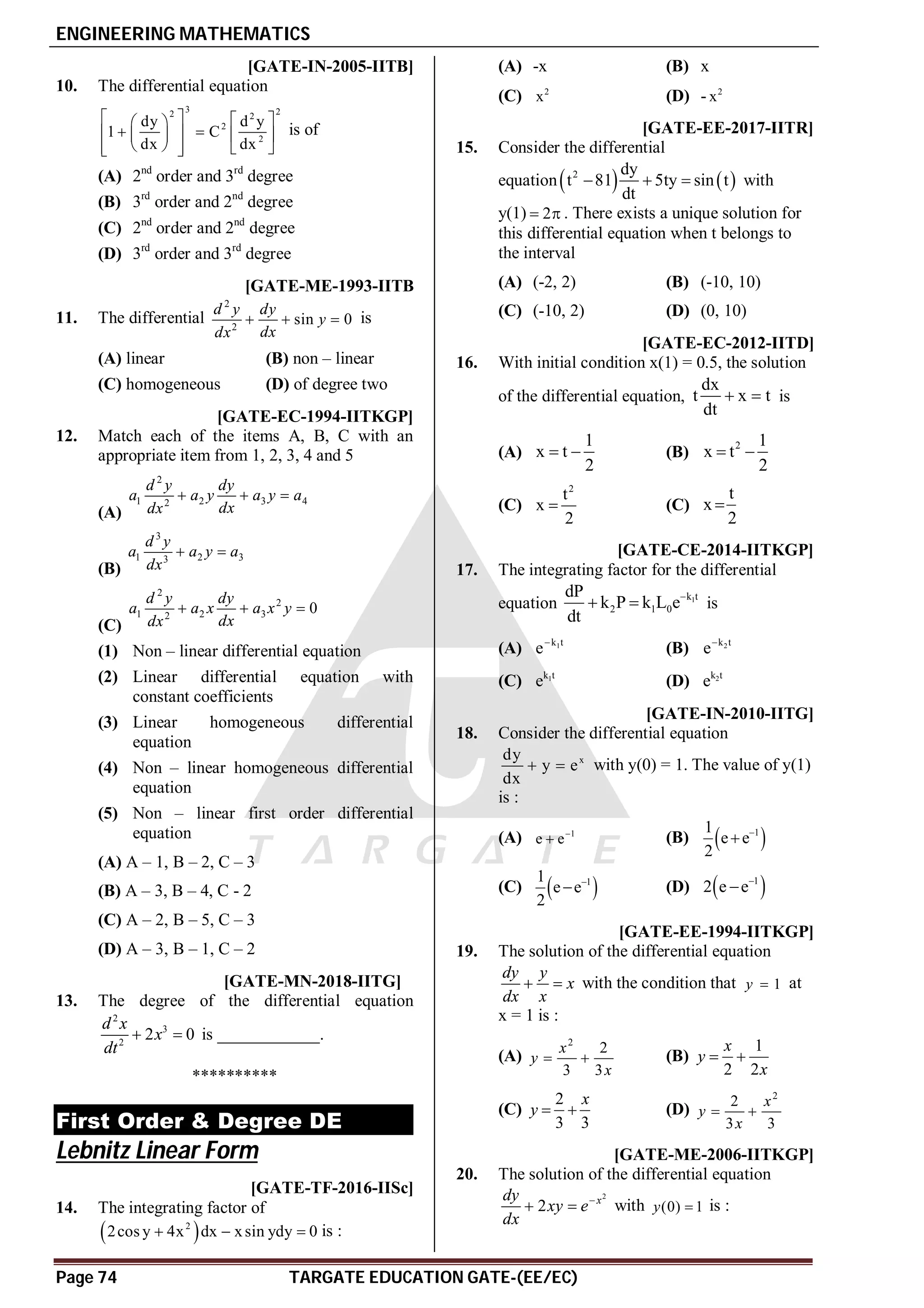 ENGINEERING MATHEMATICS
Page 74 TARGATE EDUCATION GATE-(EE/EC)
AC [GATE-IN-2005-IITB]
10. The differential equation
3 2
2 2
2
2
dy d y
1 C
dx dx
   
 
 
   
 
 
   
 
is of
(A) 2nd
order and 3rd
degree
(B) 3rd
order and 2nd
degree
(C) 2nd
order and 2nd
degree
(D) 3rd
order and 3rd
degree
B [GATE-ME-1993-IITB
11. The differential
2
2
sin 0
d y dy
y
dx
dx
   is
(A) linear (B) non – linear
(C) homogeneous (D) of degree two
A [GATE-EC-1994-IITKGP]
12. Match each of the items A, B, C with an
appropriate item from 1, 2, 3, 4 and 5
(A)
2
1 2 3 4
2
d y dy
a a y a y a
dx
dx
  
(B)
3
1 2 3
3
d y
a a y a
dx
 
(C)
2
2
1 2 3
2
0
d y dy
a a x a x y
dx
dx
  
(1) Non – linear differential equation
(2) Linear differential equation with
constant coefficients
(3) Linear homogeneous differential
equation
(4) Non – linear homogeneous differential
equation
(5) Non – linear first order differential
equation
(A) A – 1, B – 2, C – 3
(B) A – 3, B – 4, C - 2
(C) A – 2, B – 5, C – 3
(D) A – 3, B – 1, C – 2
A1.0 [GATE-MN-2018-IITG]
13. The degree of the differential equation
2
3
2
2 0
d x
x
dt
  is ____________.
**********
First Order & Degree DE
Lebnitz Linear Form
AB [GATE-TF-2016-IISc]
14. The integrating factor of
 
2
2cos y 4x dx xsin ydy 0
   is :
(A) -x (B) x
(C) 2
x (D) - 2
x
AA [GATE-EE-2017-IITR]
15. Consider the differential
equation   
2 dy
t 81 5ty sin t
dt
   with
y(1) 2
  . There exists a unique solution for
this differential equation when t belongs to
the interval
(A) (-2, 2) (B) (-10, 10)
(C) (-10, 2) (D) (0, 10)
AD [GATE-EC-2012-IITD]
16. With initial condition x(1) = 0.5, the solution
of the differential equation,
dx
t x t
dt
  is
(A)
1
x t
2
  (B)
2 1
x t
2
 
(C)
2
t
x
2
 (C)
t
x
2

AD [GATE-CE-2014-IITKGP]
17. The integrating factor for the differential
equation 1
k t
2 1 0
dP
k P k L e
dt

  is
(A) 1
k t
e
(B) 2
k t
e
(C) 1
k t
e (D) 2
k t
e
AB [GATE-IN-2010-IITG]
18. Consider the differential equation
x
dy
y e
dx
  with y(0) = 1. The value of y(1)
is :
(A) 1
e e
 (B)  
1
1
e e
2


(C)  
1
1
e e
2

 (D)  
1
2 e e

A [GATE-EE-1994-IITKGP]
19. The solution of the differential equation
dy y
x
dx x
  with the condition that 1
y  at
x = 1 is :
(A)
2
2
3 3
 
x
y
x
(B)
1
2 2
x
y
x
 
(C)
2
3 3
x
y   (D)
2
2
3 3
x
y
x
 
B [GATE-ME-2006-IITKGP]
20. The solution of the differential equation
2
2 x
dy
xy e
dx

  with (0) 1
y  is :
 