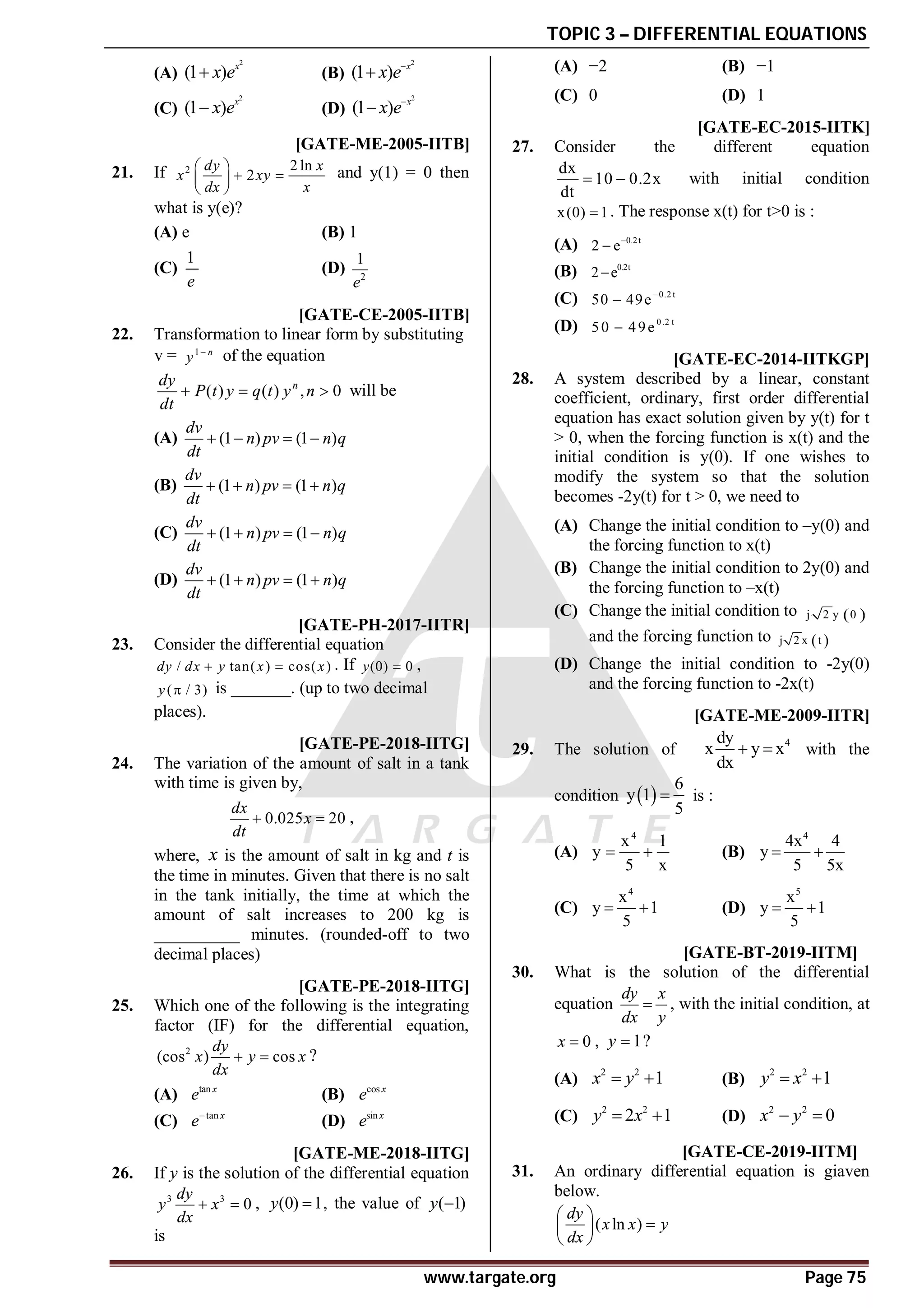 TOPIC 3 – DIFFERENTIAL EQUATIONS
www.targate.org Page 75
(A)
2
(1 ) x
x e
 (B)
2
(1 ) x
x e

(C)
2
(1 ) x
x e
 (D)
2
(1 ) x
x e

D [GATE-ME-2005-IITB]
21. If 2 2 ln
2
dy x
x xy
dx x
 
 
 
 
and y(1) = 0 then
what is y(e)?
(A) e (B) 1
(C)
1
e
(D) 2
1
e
A [GATE-CE-2005-IITB]
22. Transformation to linear form by substituting
v = 1 n
y 
of the equation
( ) ( ) , 0
n
dy
P t y q t y n
dt
   will be
(A) (1 ) (1 )
dv
n pv n q
dt
   
(B) (1 ) (1 )
dv
n pv n q
dt
   
(C) (1 ) (1 )
dv
n pv n q
dt
   
(D) (1 ) (1 )
dv
n pv n q
dt
   
A0.51-0.53 [GATE-PH-2017-IITR]
23. Consider the differential equation
/ tan( ) cos( )
dy dx y x x
  . If (0) 0
y  ,
( / 3)
y  is _______. (up to two decimal
places).
A10.50 to 12.50 [GATE-PE-2018-IITG]
24. The variation of the amount of salt in a tank
with time is given by,
0.025 20
dx
x
dt
  ,
where, x is the amount of salt in kg and t is
the time in minutes. Given that there is no salt
in the tank initially, the time at which the
amount of salt increases to 200 kg is
__________ minutes. (rounded-off to two
decimal places)
AA [GATE-PE-2018-IITG]
25. Which one of the following is the integrating
factor (IF) for the differential equation,
2
(cos ) cos
dy
x y x
dx
  ?
(A) tan x
e (B) cos x
e
(C) tan x
e
(D) sin x
e
AC [GATE-ME-2018-IITG]
26. If y is the solution of the differential equation
3 3
0
dy
y x
dx
  , (0) 1
y  , the value of ( 1)
y 
is
(A) −2 (B) −1
(C) 0 (D) 1
AC [GATE-EC-2015-IITK]
27. Consider the different equation
dx
10 0.2x
dt
  with initial condition
x(0) 1
 . The response x(t) for t>0 is :
(A) 0.2t
2 e

(B) 0.2t
2 e

(C) 0.2 t
50 49e

(D) 0.2 t
50 49e

AD [GATE-EC-2014-IITKGP]
28. A system described by a linear, constant
coefficient, ordinary, first order differential
equation has exact solution given by y(t) for t
> 0, when the forcing function is x(t) and the
initial condition is y(0). If one wishes to
modify the system so that the solution
becomes -2y(t) for t > 0, we need to
(A) Change the initial condition to –y(0) and
the forcing function to x(t)
(B) Change the initial condition to 2y(0) and
the forcing function to –x(t)
(C) Change the initial condition to  
j 2 y 0
and the forcing function to  
j 2 x t
(D) Change the initial condition to -2y(0)
and the forcing function to -2x(t)
AD [GATE-ME-2009-IITR]
29. The solution of
4
dy
x y x
dx
  with the
condition  
6
y 1
5
 is :
(A)
4
x 1
y
5 x
  (B)
4
4x 4
y
5 5x
 
(C)
4
x
y 1
5
  (D)
5
x
y 1
5
 
AB T3.3 [GATE-BT-2019-IITM]
30. What is the solution of the differential
equation
dy x
dx y
 , with the initial condition, at
0
x  , 1
y  ?
(A)
2 2
1
x y
  (B)
2 2
1
y x
 
(C)
2 2
2 1
y x
  (D)
2 2
0
x y
 
AD T3.3 [GATE-CE-2019-IITM]
31. An ordinary differential equation is giaven
below.
( ln )
dy
x x y
dx
 

 
 
 