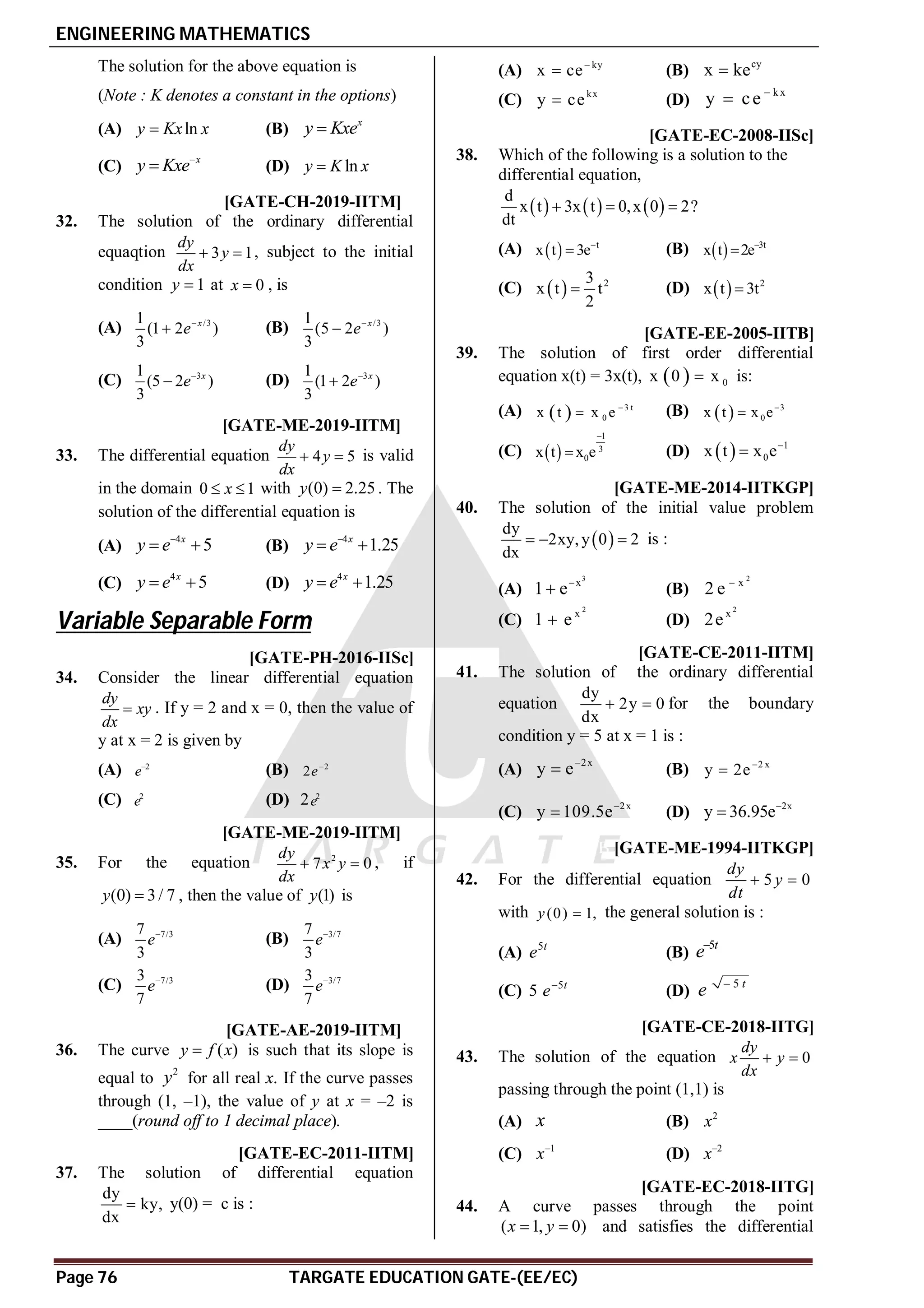 ENGINEERING MATHEMATICS
Page 76 TARGATE EDUCATION GATE-(EE/EC)
The solution for the above equation is
(Note : K denotes a constant in the options)
(A) ln
y Kx x
 (B)
x
y Kxe

(C)
x
y Kxe
 (D) ln
y K x

AD T3.3 [GATE-CH-2019-IITM]
32. The solution of the ordinary differential
equaqtion 3 1
dy
y
dx
  , subject to the initial
condition 1
y  at 0
x  , is
(A) /3
1
(1 2 )
3
x
e
 (B) /3
1
(5 2 )
3
x
e

(C) 3
1
(5 2 )
3
x
e
 (D) 3
1
(1 2 )
3
x
e

AB T3.3 [GATE-ME-2019-IITM]
33. The differential equation 4 5
dy
y
dx
  is valid
in the domain 0 1
x
  with (0) 2.25
y  . The
solution of the differential equation is
(A)
4
5
x
y e
  (B)
4
1.25
x
y e
 
(C)
4
5
x
y e
  (D)
4
1.25
x
y e
 
Variable Separable Form
T2.2 AD [GATE-PH-2016-IISc]
34. Consider the linear differential equation
dy
xy
dx
 . If y = 2 and x = 0, then the value of
y at x = 2 is given by
(A) 2
e
(B) 2
2e
(C) 2
e (D) 2 2
e
AC T3.2 [GATE-ME-2019-IITM]
35. For the equation 2
7 0
dy
x y
dx
  , if
(0) 3/ 7
y  , then the value of (1)
y is
(A) 7/3
7
3
e
(B) 3/7
7
3
e
(C) 7/3
3
7
e
(D) 3/7
3
7
e
A0.5 T3.2 [GATE-AE-2019-IITM]
36. The curve ( )
y f x
 is such that its slope is
equal to
2
y for all real x. If the curve passes
through (1, –1), the value of y at x = –2 is
____(round off to 1 decimal place).
AC [GATE-EC-2011-IITM]
37. The solution of differential equation
dy
ky,
dx
 y(0) = c is :
(A) ky
x ce
 (B) cy
x ke

(C) kx
y ce
 (D)
kx
y ce 

AB [GATE-EC-2008-IISc]
38. Which of the following is a solution to the
differential equation,
     
d
x t 3x t 0,x 0 2?
dt
  
(A)   t
x t 3e
 (B)   3t
x t 2e

(C)   2
3
x t t
2
 (D)   2
x t 3t

AA [GATE-EE-2005-IITB]
39. The solution of first order differential
equation x(t) = 3x(t),   0
x 0 x
 is:
(A)   3 t
0
x t x e 
 (B)   3
0
x t x e

(C)  
1
3
0
x t x e

 (D)   1
0
x t x e

AB [GATE-ME-2014-IITKGP]
40. The solution of the initial value problem
 
dy
2xy,y 0 2
dx
   is :
(A)
3
x
1 e
 (B)
2
x
2 e 
(C)
2
x
1 e
 (D)
2
x
2e
AD [GATE-CE-2011-IITM]
41. The solution of the ordinary differential
equation
dy
2y 0
dx
  for the boundary
condition y = 5 at x = 1 is :
(A)
2x
y e
 (B) 2 x
y 2e

(C) 2x
y 109.5e
 (D) 2x
y 36.95e

B [GATE-ME-1994-IITKGP]
42. For the differential equation 5 0
dy
y
dt
 
with (0) 1,
y  the general solution is :
(A) 5t
e (B)
5t
e
(C) 5
5 t
e
(D)
5 t
e 
AC [GATE-CE-2018-IITG]
43. The solution of the equation 0
dy
x y
dx
 
passing through the point (1,1) is
(A) x (B) 2
x
(C) 1
x
(D) 2
x
AA [GATE-EC-2018-IITG]
44. A curve passes through the point
( 1, 0)
x y
  and satisfies the differential
 