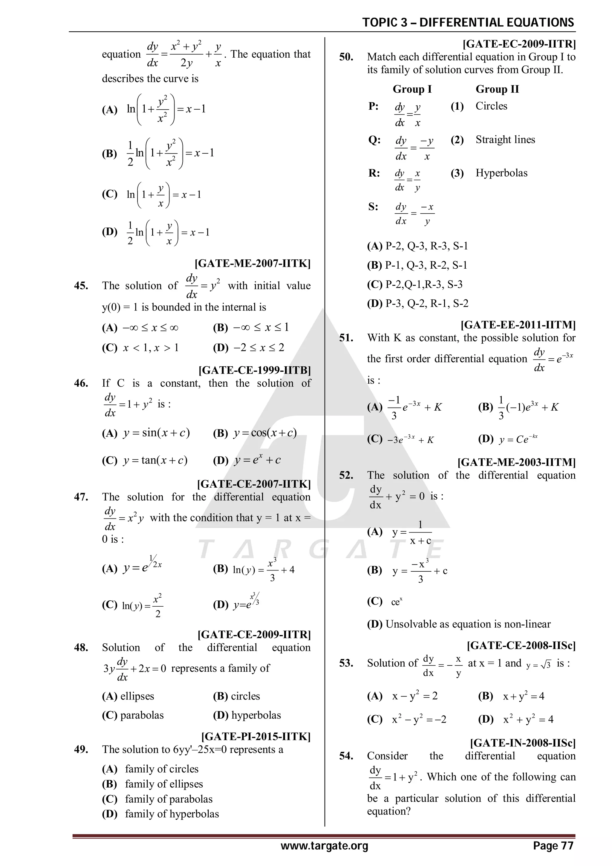 TOPIC 3 – DIFFERENTIAL EQUATIONS
www.targate.org Page 77
equation
2 2
2
dy x y y
dx y x

  . The equation that
describes the curve is
(A)
2
2
ln 1 1
y
x
x
 
  
 
 
(B)
2
2
1
ln 1 1
2
y
x
x
 
  
 
 
(C) ln 1 1
y
x
x
 
  
 
 
(D)
1
ln 1 1
2
y
x
x
 
  
 
 
C [GATE-ME-2007-IITK]
45. The solution of
2
dy
y
dx
 with initial value
y(0) = 1 is bounded in the internal is
(A) x
    (B) 1
x
  
(C) 1, 1
x x
  (D) 2 2
x
  
C [GATE-CE-1999-IITB]
46. If C is a constant, then the solution of
2
1
dy
y
dx
  is :
(A) sin( )
y x c
  (B) cos( )
y x c
 
(C) tan( )
y x c
  (D)
x
y e c
 
D [GATE-CE-2007-IITK]
47. The solution for the differential equation
2
dy
x y
dx
 with the condition that y = 1 at x =
0 is :
(A)
1
2x
y e
 (B)
3
ln( ) 4
3
x
y  
(C)
2
ln( )
2
x
y  (D)
3
3
x
y e

A [GATE-CE-2009-IITR]
48. Solution of the differential equation
3 2 0
dy
y x
dx
  represents a family of
(A) ellipses (B) circles
(C) parabolas (D) hyperbolas
AD [GATE-PI-2015-IITK]
49. The solution to 6yy'–25x=0 represents a
(A) family of circles
(B) family of ellipses
(C) family of parabolas
(D) family of hyperbolas
A [GATE-EC-2009-IITR]
50. Match each differential equation in Group I to
its family of solution curves from Group II.
Group I Group II
P: dy y
dx x

(1) Circles
Q: dy y
dx x


(2) Straight lines
R: dy x
dx y

(3) Hyperbolas
S: dy x
dx y


(A) P-2, Q-3, R-3, S-1
(B) P-1, Q-3, R-2, S-1
(C) P-2,Q-1,R-3, S-3
(D) P-3, Q-2, R-1, S-2
A [GATE-EE-2011-IITM]
51. With K as constant, the possible solution for
the first order differential equation 3x
dy
e
dx


is :
(A) 3
1
3
x
e K


 (B) 3
1
( 1)
3
x
e K
 
(C) 3
3 x
e K

  (D) kx
y Ce

AA [GATE-ME-2003-IITM]
52. The solution of the differential equation
2
dy
y 0
dx
  is :
(A)
1
y
x c


(B)
3
x
y c
3

 
(C) x
ce
(D) Unsolvable as equation is non-linear
AD [GATE-CE-2008-IISc]
53. Solution of dy x
dx y
  at x = 1 and y 3
 is :
(A) 2
x y 2
  (B) 2
x y 4
 
(C) 2 2
x y 2
   (D) 2 2
x y 4
 
AA [GATE-IN-2008-IISc]
54. Consider the differential equation
2
dy
1 y
dx
  . Which one of the following can
be a particular solution of this differential
equation?
 