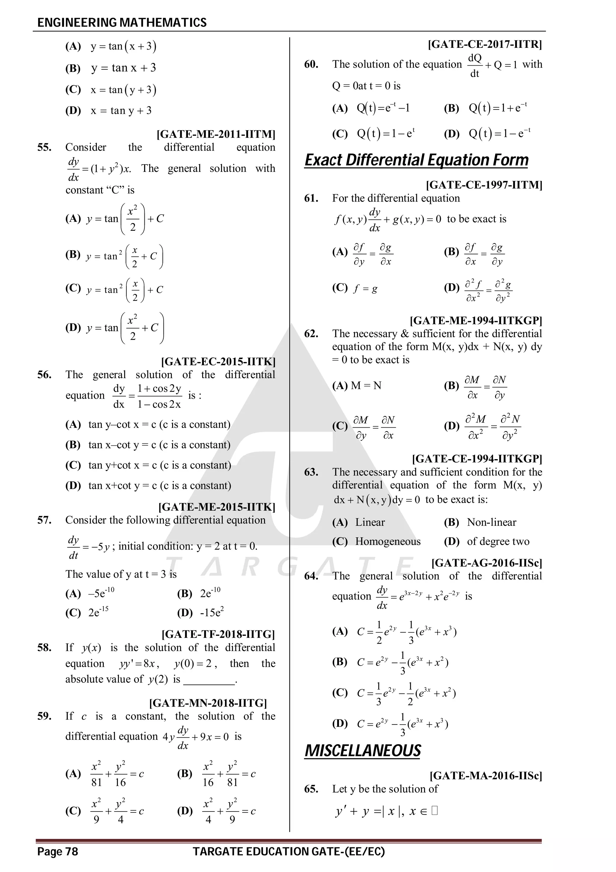 ENGINEERING MATHEMATICS
Page 78 TARGATE EDUCATION GATE-(EE/EC)
(A)  
y tan x 3
 
(B) y tan x 3
 
(C)  
x tan y 3
 
(D) x tan y 3
 
D [GATE-ME-2011-IITM]
55. Consider the differential equation
2
(1 ) .
dy
y x
dx
  The general solution with
constant “C” is
(A)
2
tan
2
x
y C
 
 
 
 
(B) 2
tan
2
x
y C
 
 
 
 
(C) 2
tan
2
x
y C
 
 
 
 
(D)
2
tan
2
x
y C
 
 
 
 
AC [GATE-EC-2015-IITK]
56. The general solution of the differential
equation
dy 1 cos2y
dx 1 cos2x



is :
(A) tan y–cot x = c (c is a constant)
(B) tan x–cot y = c (c is a constant)
(C) tan y+cot x = c (c is a constant)
(D) tan x+cot y = c (c is a constant)
AC [GATE-ME-2015-IITK]
57. Consider the following differential equation
5
dy
y
dt
  ; initial condition: y = 2 at t = 0.
The value of y at t = 3 is
(A) –5e-10
(B) 2e-10
(C) 2e-15
(D) -15e2
A6 [GATE-TF-2018-IITG]
58. If ( )
y x is the solution of the differential
equation ' 8
yy x
 , (0) 2
y  , then the
absolute value of (2)
y is _________.
AD [GATE-MN-2018-IITG]
59. If c is a constant, the solution of the
differential equation 4 9 0
dy
y x
dx
  is
(A)
2 2
81 16
x y
c
  (B)
2 2
16 81
x y
c
 
(C)
2 2
9 4
x y
c
  (D)
2 2
4 9
x y
c
 
AD [GATE-CE-2017-IITR]
60. The solution of the equation
dQ
Q 1
dt
  with
Q = 0at t = 0 is
(A)   t
Q t e 1

  (B)   t
Q t 1 e
 
(C)   t
Q t 1 e
  (D)   t
Q t 1 e
 
Exact Differential Equation Form
T 2.3 AB [GATE-CE-1997-IITM]
61. For the differential equation
( , ) ( , ) 0
dy
f x y g x y
dx
  to be exact is
(A) f g
y x
 

 
(B) f g
x y
 

 
(C) f g
 (D)
2 2
2 2
f g
x y
 

 
C [GATE-ME-1994-IITKGP]
62. The necessary & sufficient for the differential
equation of the form M(x, y)dx + N(x, y) dy
= 0 to be exact is
(A) M = N (B)
M N
x y
 

 
(C)
M N
y x
 

 
(D)
2 2
2 2
M N
x y
 

 
AC [GATE-CE-1994-IITKGP]
63. The necessary and sufficient condition for the
differential equation of the form M(x, y)
 
dx N x, y dy 0
  to be exact is:
(A) Linear (B) Non-linear
(C) Homogeneous (D) of degree two
AA [GATE-AG-2016-IISc]
64. The general solution of the differential
equation 3 2 2 2
x y y
dy
e x e
dx
 
  is
(A) 2 3 3
1 1
( )
2 3
y x
C e e x
  
(B) 2 3 2
1
( )
3
y x
C e e x
  
(C) 2 3 2
1 1
( )
3 2
y x
C e e x
  
(D) 2 3 3
1
( )
3
y x
C e e x
  
MISCELLANEOUS
T2.4 AA [GATE-MA-2016-IISc]
65. Let y be the solution of
| |,
y y x x
   
 