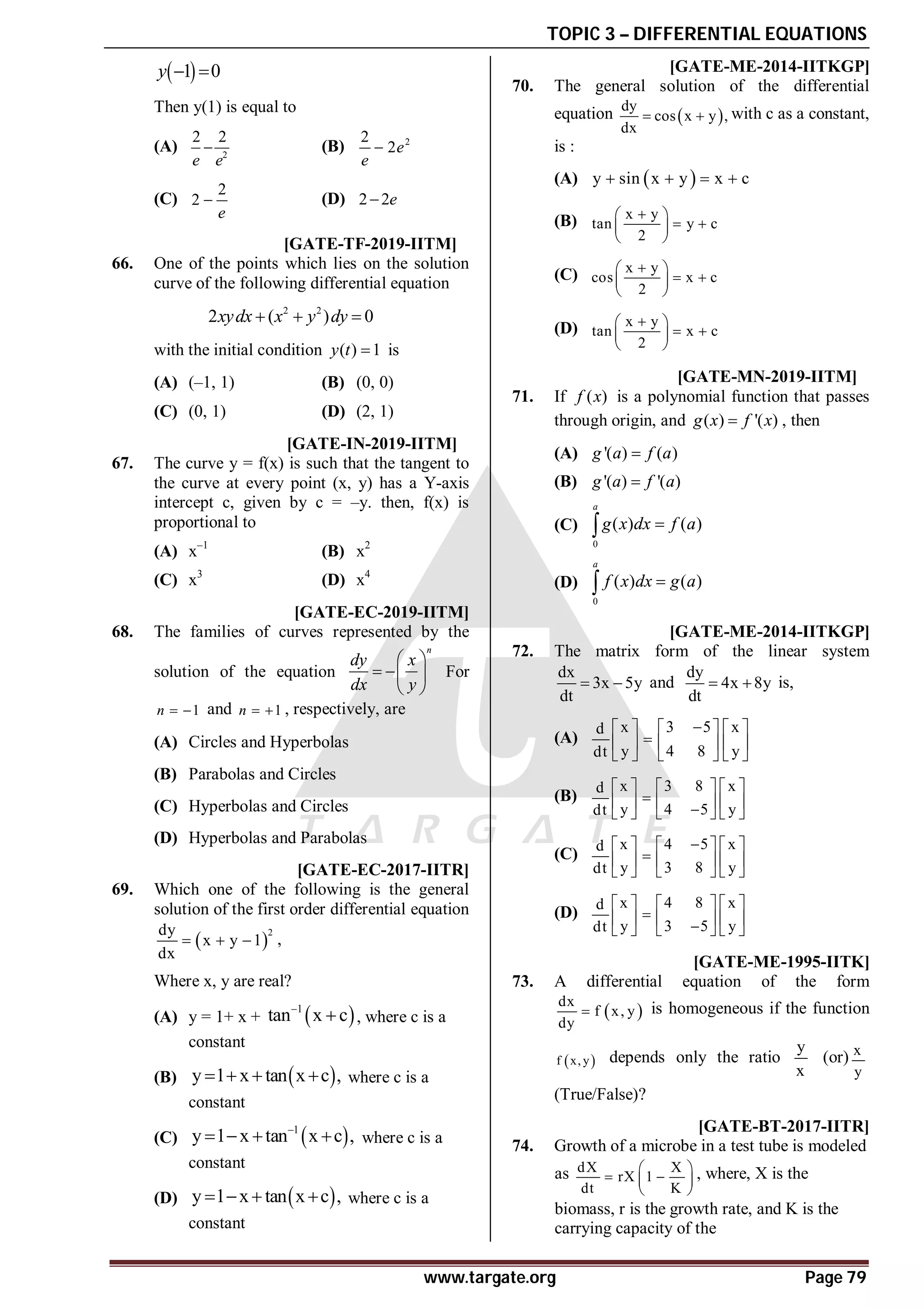 TOPIC 3 – DIFFERENTIAL EQUATIONS
www.targate.org Page 79
 
1 0
y  
Then y(1) is equal to
(A) 2
2 2
e e
 (B) 2
2
2e
e

(C)
2
2
e
 (D) 2 2e

AA T3.4 [GATE-TF-2019-IITM]
66. One of the points which lies on the solution
curve of the following differential equation
2 2
2 ( ) 0
xydx x y dy
  
with the initial condition ( ) 1
y t  is
(A) (–1, 1) (B) (0, 0)
(C) (0, 1) (D) (2, 1)
AB T3.4 [GATE-IN-2019-IITM]
67. The curve y = f(x) is such that the tangent to
the curve at every point (x, y) has a Y-axis
intercept c, given by c = –y. then, f(x) is
proportional to
(A) x–1
(B) x2
(C) x3
(D) x4
AC T3.4 [GATE-EC-2019-IITM]
68. The families of curves represented by the
solution of the equation
n
dy x
dx y
 
  
 
For
1
n   and 1
n   , respectively, are
(A) Circles and Hyperbolas
(B) Parabolas and Circles
(C) Hyperbolas and Circles
(D) Hyperbolas and Parabolas
AD [GATE-EC-2017-IITR]
69. Which one of the following is the general
solution of the first order differential equation
 
2
dy
x y 1
dx
   ,
Where x, y are real?
(A) y = 1+ x +  
1
tan x c

 , where c is a
constant
(B)  
y 1 x tan x c ,
    where c is a
constant
(C)  
1
y 1 x tan x c ,

    where c is a
constant
(D)  
y 1 x tan x c ,
    where c is a
constant
AD [GATE-ME-2014-IITKGP]
70. The general solution of the differential
equation  
dy
cos x y ,
dx
  with c as a constant,
is :
(A)  
y sin x y x c
   
(B) x y
tan y c
2

 
 
 
 
(C) x y
cos x c
2

 
 
 
 
(D) x y
tan x c
2

 
 
 
 
AC T2.5.1 [GATE-MN-2019-IITM]
71. If ( )
f x is a polynomial function that passes
through origin, and ( ) '( )
g x f x
 , then
(A) '( ) ( )
g a f a

(B) '( ) '( )
g a f a

(C)
0
( ) ( )
a
g x dx f a


(D)
0
( ) ( )
a
f x dx g a


AA [GATE-ME-2014-IITKGP]
72. The matrix form of the linear system
dx
3x 5y
dt
  and
dy
4x 8y
dt
  is,
(A)
x 3 5 x
d
y 4 8 y
dt

     

     
     
(B)
x 3 8 x
d
y 4 5 y
dt
     

     

     
(C)
x 4 5 x
d
y 3 8 y
dt

     

     
     
(D)
x 4 8 x
d
y 3 5 y
dt
     

     

     
ATRUE [GATE-ME-1995-IITK]
73. A differential equation of the form
 
dx
f x, y
dy
 is homogeneous if the function
 
f x, y depends only the ratio
y
x
(or) x
y
(True/False)?
AA [GATE-BT-2017-IITR]
74. Growth of a microbe in a test tube is modeled
as dX X
rX 1
dt K
 
 
 
 
, where, X is the
biomass, r is the growth rate, and K is the
carrying capacity of the
 