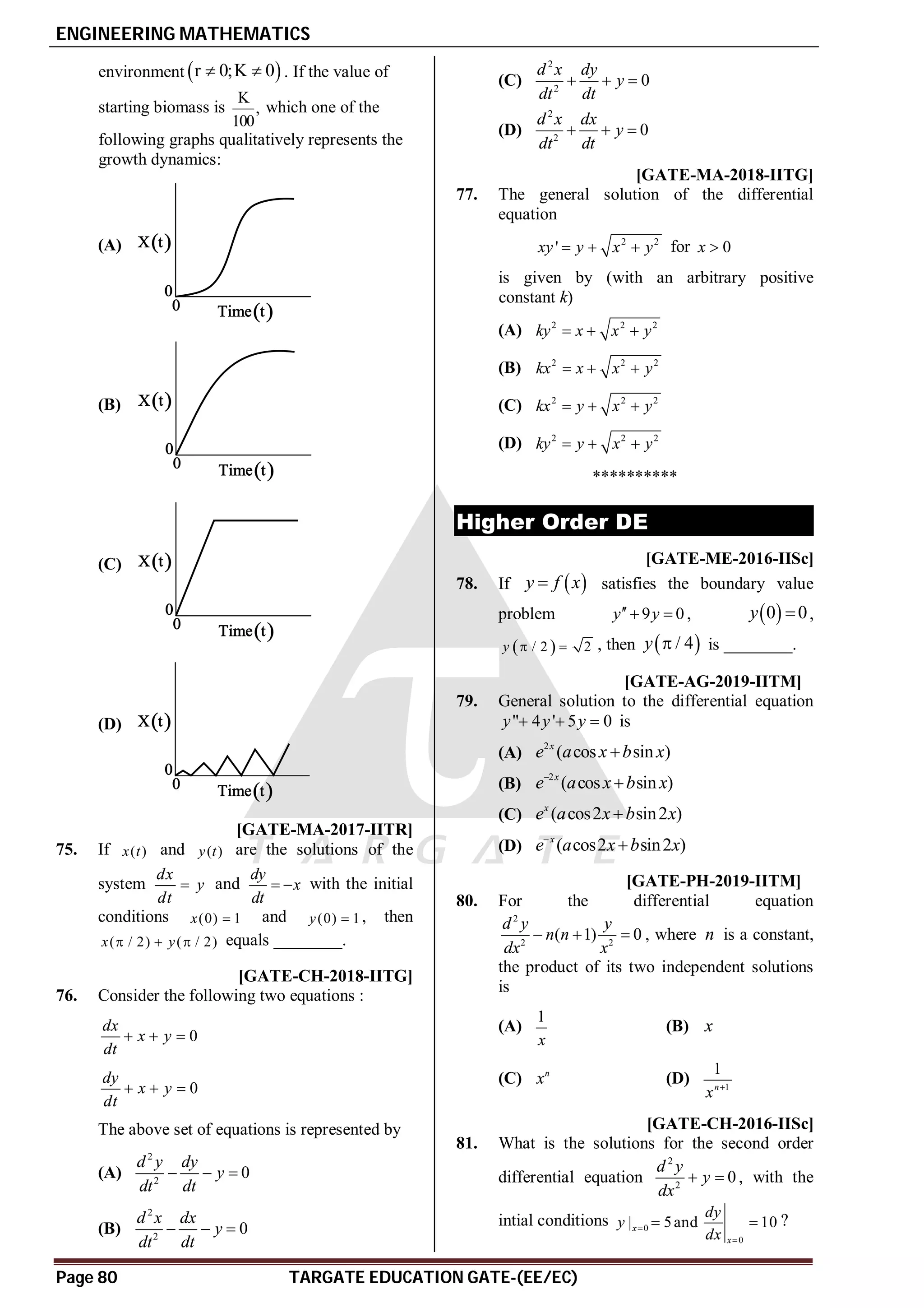 ENGINEERING MATHEMATICS
Page 80 TARGATE EDUCATION GATE-(EE/EC)
environment  
r 0;K 0
  . If the value of
starting biomass is
K
,
100
which one of the
following graphs qualitatively represents the
growth dynamics:
(A)
(B)
(C)
(D)
A0 [GATE-MA-2017-IITR]
75. If ( )
x t and ( )
y t are the solutions of the
system
dx
y
dt
 and
dy
x
dt
  with the initial
conditions (0) 1
x  and (0) 1
y  , then
( / 2) ( / 2)
x y
   equals ________.
AC [GATE-CH-2018-IITG]
76. Consider the following two equations :
0
dx
x y
dt
  
0
dy
x y
dt
  
The above set of equations is represented by
(A)
2
2
0
d y dy
y
dt dt
  
(B)
2
2
0
d x dx
y
dt dt
  
(C)
2
2
0
d x dy
y
dt dt
  
(D)
2
2
0
d x dx
y
dt dt
  
AC [GATE-MA-2018-IITG]
77. The general solution of the differential
equation
2 2
'
xy y x y
   for 0
x 
is given by (with an arbitrary positive
constant k)
(A) 2 2 2
ky x x y
  
(B) 2 2 2
kx x x y
  
(C) 2 2 2
kx y x y
  
(D) 2 2 2
ky y x y
  
**********
Higher Order DE
T3.1 -1.05- -0.95 [GATE-ME-2016-IISc]
78. If  
y f x
 satisfies the boundary value
problem 9 0
y y
  ,  
0 0
y  ,
 
/ 2 2
y   , then  
/ 4
y  is ________.
AB T3.2 [GATE-AG-2019-IITM]
79. General solution to the differential equation
" 4 ' 5 0
y y y
   is
(A)
2
( cos sin )
x
e a x b x

(B)
2
( cos sin )
x
e a x b x


(C) ( cos2 sin2 )
x
e a x b x

(D) ( cos2 sin2 )
x
e a x b x


AB T3.2 [GATE-PH-2019-IITM]
80. For the differential equation
2
2 2
( 1) 0
d y y
n n
dx x
   , where n is a constant,
the product of its two independent solutions
is
(A)
1
x
(B) x
(C) n
x (D) 1
1
n
x 
AD [GATE-CH-2016-IISc]
81. What is the solutions for the second order
differential equation
2
2
0
d y
y
dx
  , with the
intial conditions 0
0
| 5and 10
x
x
dy
y
dx


  ?
 